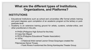 What are the different types of Institutions,
Organizations, and Platforms?
o Educational Institutions such as school and universities offer formal artistic training
and grant degrees upon completion of an academic program at the tertiary or post-
graduate level.
o Academy is an extensive training ground for artists, curators, scholar-critics, and
other practitioners in the arts.
 PHSA (Philippine High School for the Arts)
 Casa San Miguel
 PETA (Philippine Educational Theater Association)
 1970s
- A National Artist named Leonor Orosa Goquingco created the
Filipinescas Dance Troupe.
- Frank Rivera Frankformed the Sining Kambayoka Theater Group.
 