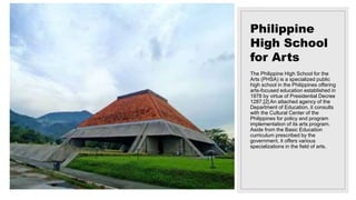 Philippine
High School
for Arts
The Philippine High School for the
Arts (PHSA) is a specialized public
high school in the Philippines offering
arts-focused education established in
1978 by virtue of Presidential Decree
1287.[2] An attached agency of the
Department of Education, it consults
with the Cultural Center of the
Philippines for policy and program
implementation of its arts program.
Aside from the Basic Education
curriculum prescribed by the
government, it offers various
specializations in the field of arts.
 