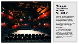 Philippine
Educational
Theatre
Association
Founded in 1967 by Cecile-Guidote
Alvarez, the Philippine Educational
Theater Association (PETA) is an
organization of creative and critical
artist-teacher-cultural workers
committed to artistic excellence and a
people's culture that fosters both
personal fulfillment and social
transformation.
It is the UNESCO-International
Theater Institute Center in the
Philippines. It is a non-profit, non-
stock, non-governmental, and a
registered donee institution. It was
awarded the Ramon Magsaysay
Award in 2017.
 