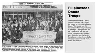 Filipinescas
Dance
Troupe
The late National Artist Leonor
Orosa-Goquingco (1917-2005),
the creator of the renowned dance
troupe Filipinescas, was the
descendant of several great clans
of Batangas—the Agoncillos and
the Orosas from Taal and the
Lunas from Batangas City. Her
story illustrates how the heroic
formation of a nation is eventually
reflected in achievements in art,
music and literature
 