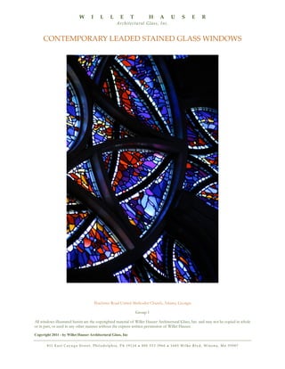 W

I

L

L

E

T

H

A

U

S

E

R

A rc h i t e c t u r a l G l a s s , I n c .

CONTEMPORARY LEADED STAINED GLASS WINDOWS

Peachtree Road United Methodist Church, Atlanta, Georgia
Group 1
All windows illustrated herein are the copyrighted material of Willet Hauser Architectural Glass, Inc. and may not be copied in whole
or in part, or used in any other manner without the express written permission of Willet Hauser.
Copyright 2011 - by Willet Hauser Architectural Glass, Inc
8 11 E a s t C a y u g a S t r e e t , P h i l a d e l p h i a , PA 1 9 1 2 4 • 8 0 0 5 3 3 3 9 6 0 • 1 6 8 5 Wi l k e B l v d , Wi n o n a , M n 5 5 9 8 7

 