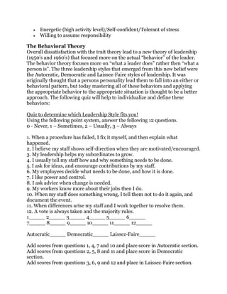 Energetic (high activity level)/Self-confident/Tolerant of stress
Willing to assume responsibility
The Behavioral Theory
Overall dissatisfaction with the trait theory lead to a new theory of leadership
(1950’s and 1960’s) that focused more on the actual “behavior” of the leader.
The behavior theory focuses more on “what a leader does” rather then “what a
person is”. The three leadership styles that emerged from this new belief were
the Autocratic, Democratic and Laissez-Faire styles of leadership. It was
originally thought that a persons personality lead them to fall into an either or
behavioral pattern, but today mastering all of these behaviors and applying
the appropriate behavior to the appropriate situation is thought to be a better
approach. The following quiz will help to individualize and define these
behaviors:
Quiz to determine which Leadership Style fits you!
Using the following point system, answer the following 12 questions.
0 - Never, 1 – Sometimes, 2 – Usually, 3 – Always
1. When a procedure has failed, I fix it myself, and then explain what
happened.
2. I believe my staff shows self-direction when they are motivated/encouraged.
3. My leadership helps my subordinates to grow.
4. I usually tell my staff how and why something needs to be done.
5. I ask for ideas, and encourage contributions by my staff.
6. My employees decide what needs to be done, and how it is done.
7. I like power and control.
8. I ask advice when change is needed.
9. My workers know more about their jobs then I do.
10. When my staff does something wrong, I tell them not to do it again, and
document the event.
11. When differences arise my staff and I work together to resolve them.
12. A vote is always taken and the majority rules.
1_____ 2_____ 3_____ 4_____ 5_____ 6_____
7_____ 8_____ 9_____ 10_____ 11_____ 12_____
Autocratic_____ Democratic_____ Laissez-Faire_____
Add scores from questions 1, 4, 7 and 10 and place score in Autocratic section.
Add scores from questions 2, 5, 8 and 11 and place score in Democratic
section.
Add scores from questions 3, 6, 9 and 12 and place in Laissez-Faire section.
 