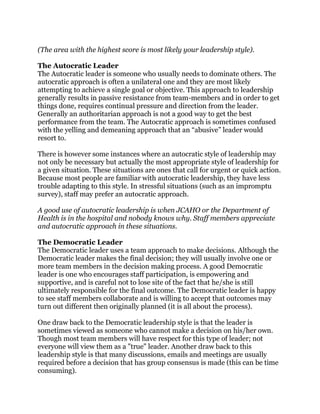 (The area with the highest score is most likely your leadership style).
The Autocratic Leader
The Autocratic leader is someone who usually needs to dominate others. The
autocratic approach is often a unilateral one and they are most likely
attempting to achieve a single goal or objective. This approach to leadership
generally results in passive resistance from team-members and in order to get
things done, requires continual pressure and direction from the leader.
Generally an authoritarian approach is not a good way to get the best
performance from the team. The Autocratic approach is sometimes confused
with the yelling and demeaning approach that an “abusive” leader would
resort to.
There is however some instances where an autocratic style of leadership may
not only be necessary but actually the most appropriate style of leadership for
a given situation. These situations are ones that call for urgent or quick action.
Because most people are familiar with autocratic leadership, they have less
trouble adapting to this style. In stressful situations (such as an impromptu
survey), staff may prefer an autocratic approach.
A good use of autocratic leadership is when JCAHO or the Department of
Health is in the hospital and nobody knows why. Staff members appreciate
and autocratic approach in these situations.
The Democratic Leader
The Democratic leader uses a team approach to make decisions. Although the
Democratic leader makes the final decision; they will usually involve one or
more team members in the decision making process. A good Democratic
leader is one who encourages staff participation, is empowering and
supportive, and is careful not to lose site of the fact that he/she is still
ultimately responsible for the final outcome. The Democratic leader is happy
to see staff members collaborate and is willing to accept that outcomes may
turn out different then originally planned (it is all about the process).
One draw back to the Democratic leadership style is that the leader is
sometimes viewed as someone who cannot make a decision on his/her own.
Though most team members will have respect for this type of leader; not
everyone will view them as a "true" leader. Another draw back to this
leadership style is that many discussions, emails and meetings are usually
required before a decision that has group consensus is made (this can be time
consuming).
 