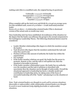 ranking scale (this is a modified scale, the original having 16 questions):
Unfriendly 1 2 3 4 5 6 7 8 Friendly
Uncooperative 1 2 3 4 5 6 7 8 Cooperative
Hostile 1 2 3 4 5 6 7 8 Supportive
Guarded 1 2 3 4 5 6 7 8 Open
When complete add up the total score and divide by 4 to get an average score.
For this modified scale, scores of 4 or below = A task motivated/oriented
leader
Scores of 5 or above = A relationship oriented leader (This is shortened
version of the actual scale so results may vary).
Once leadership style has been established, favorableness of the situation (or
the degree that the leader can influence the group) is the second component to
the Contingency Leadership Theory. The following situational factors must be
considered:
Leader-Member relationships (the degree in which the members accept
the leader)
Task Structure (the degree that the members understand the task and
what they need to do)
Position of Power (the amount of authority the leader has within the
organization)
For example:
If the leader-member relations are good, the leader has the power to
promote, demote or fire, and the task is well spelled out; then the
situation is favorable to proceed.
If the leader-member relationship is poor, the leader has no authority
over the members and the task is nebulous or described with
uncertainty then the situation can be thought of unfavorable. Overall the
situational approach to leadership has been a valuable model and
contribution to leadership styles, by taking some of the focus of
successful leadership off of the “leader” and placing it on the situation at
hand.
Note: Task oriented leaders are thought to work well in extreme situations
(favorable or unfavorable), while relationship oriented leaders are thought
to work in more moderate (only slightly favorable or unfavorable)
situations.
 