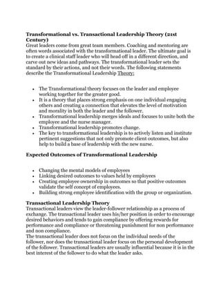 Transformational vs. Transactional Leadership Theory (21st
Century)
Great leaders come from great team members. Coaching and mentoring are
often words associated with the transformational leader. The ultimate goal is
to create a clinical staff leader who will head off in a different direction, and
carve out new ideas and pathways. The transformational leader sets the
standard by their actions, and not their words. The following statements
describe the Transformational Leadership Theory:
The Transformational theory focuses on the leader and employee
working together for the greater good.
It is a theory that places strong emphasis on one individual engaging
others and creating a connection that elevates the level of motivation
and morality in both the leader and the follower.
Transformational leadership merges ideals and focuses to unite both the
employee and the nurse manager.
Transformational leadership promotes change.
The key to transformational leadership is to actively listen and institute
pertinent suggestions that not only promote client outcomes, but also
help to build a base of leadership with the new nurse.
Expected Outcomes of Transformational Leadership
Changing the mental models of employees
Linking desired outcomes to values held by employees
Creating employee ownership in outcomes so that positive outcomes
validate the self concept of employees.
Building strong employee identification with the group or organization.
Transactional Leadership Theory
Transactional leaders view the leader-follower relationship as a process of
exchange. The transactional leader uses his/her position in order to encourage
desired behaviors and tends to gain compliance by offering rewards for
performance and compliance or threatening punishment for non performance
and non compliance.
The transactional leader does not focus on the individual needs of the
follower, nor does the transactional leader focus on the personal development
of the follower. Transactional leaders are usually influential because it is in the
best interest of the follower to do what the leader asks.
 