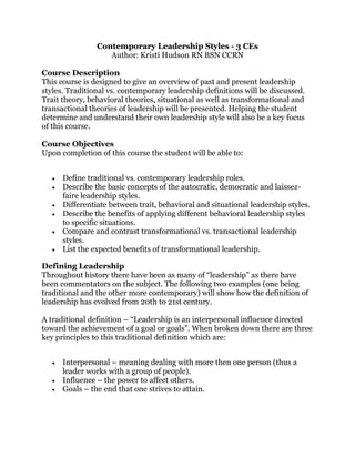 Contemporary Leadership Styles - 3 CEs
Author: Kristi Hudson RN BSN CCRN
Course Description
This course is designed to give an overview of past and present leadership
styles. Traditional vs. contemporary leadership definitions will be discussed.
Trait theory, behavioral theories, situational as well as transformational and
transactional theories of leadership will be presented. Helping the student
determine and understand their own leadership style will also be a key focus
of this course.
Course Objectives
Upon completion of this course the student will be able to:
Define traditional vs. contemporary leadership roles.
Describe the basic concepts of the autocratic, democratic and laissez-
faire leadership styles.
Differentiate between trait, behavioral and situational leadership styles.
Describe the benefits of applying different behavioral leadership styles
to specific situations.
Compare and contrast transformational vs. transactional leadership
styles.
List the expected benefits of transformational leadership.
Defining Leadership
Throughout history there have been as many of “leadership” as there have
been commentators on the subject. The following two examples (one being
traditional and the other more contemporary) will show how the definition of
leadership has evolved from 20th to 21st century.
A traditional definition – “Leadership is an interpersonal influence directed
toward the achievement of a goal or goals”. When broken down there are three
key principles to this traditional definition which are:
Interpersonal – meaning dealing with more then one person (thus a
leader works with a group of people).
Influence – the power to affect others.
Goals – the end that one strives to attain.
 