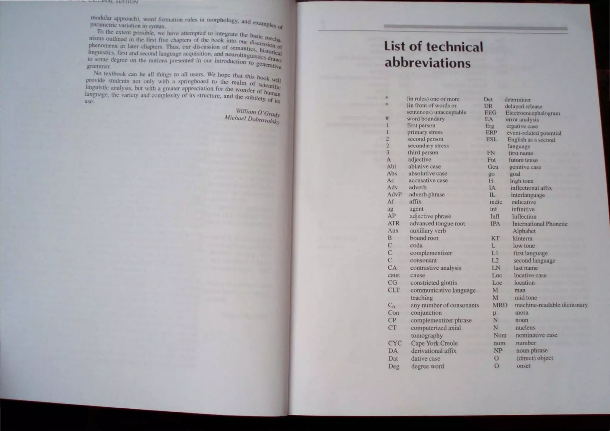 nl<xlular uppn';ll'hl, I,'rd 1,>rIlI;lllOn ruks in morphol"gy, anu t'
pamm~tri.: "MIath'n In 'nt:l. 'ampl~, Of
To Ihe " len! po,slhl~,  h,I': Juempled I" Inlegrare the bas..
nism, outhn~d to tht!' tirsl £i,e.' ,hapleC' or the book inhl Our dis:' rnccha,
phenomena 10 !al,'r ,'hJpk'C' 111u" our dN:ussion llf semantic, hUs. IOn of
r '. r d d I . ' .. ' "ton 'aJ
rngubth..·.... ll'or:tO <.."1.'")0 angu.Jgc iJLqUl~rnon. ~nu neurolinguistics ~
to some de~"",,e on th<, n"uon., pre,cl1Ied tn our tntroJUClton to gcn <.Ira""
gr~ar. erallve
So te.'([book: ,'an he all things to all users. We hope that this boo"
pro'ide sruden!s nOl (lnl~ 'Ith apringboard to the realm of s" ~in
lingui.tk unaJ}sis. hUI '" ilh a grenter a~preciation for the wonder o~~~lJfic
language. the ..ant!'l) und complexny 01 Its structure. and the Subtlety o~un
use. It.-,
. William o'Grad"
MIchael D()brol'(lI.s~;
List of technical
abbreviations
• tin ntit!s) one or mure
• (in front 01 words or
!!o.cntenceq tmacl..'cptahle
# word boundary
I Iirst person
I primary slress
2 second person
2 seCOndUf) ~trc:-,
: third per,on
adjective
Ahl ablative ca~e
b, lIbsolulive case
Ac accusative case
Adv adverb
AdvP adverb phrase
Af affix
ag agent
AP adjective phrase
ATR advanced tongue root
Aux auxiliary verb
B bound root
C coda
C complementizer
C con onant
CA contrastive analysis
caus cause
CG consuicted glollis
CLT communicative language
teaching
Co any number of consonants
Con conjunction
CP complementizer ph.rase
CT computerized axial
tomograph.y
CYC Cape York Creole
OA derivational affix
Oat dative ca e
Oeg degree word
Det dl:lr.!nnincr
DR delayed release
PEG Electmencephal,>gmtn
EA cITllr :may!oti~
Erg I!rgallvc ca!c
ERP event-related ",>tential
ESL Engli,h a., a second
language
FN fir,1 name
Fut future ten~c
Gen gemtlve ca'c
go goal
H high tone
lA inflectional aftlx
lL imerlanguage
indic indicative
inf intinitive
lnfl Inflection
IPA International Phonetic
Alphabet
KT kinterm
L low tone
Ll first language
L2 second language
LN last name
Loc locative case
Loc location
M man
M mid tone
MRD machine-readable dictionary
J.l mora
noun
nucleus
Nom nominative case
num number
rp noun phrase
0 (direct) object
0 onset
 