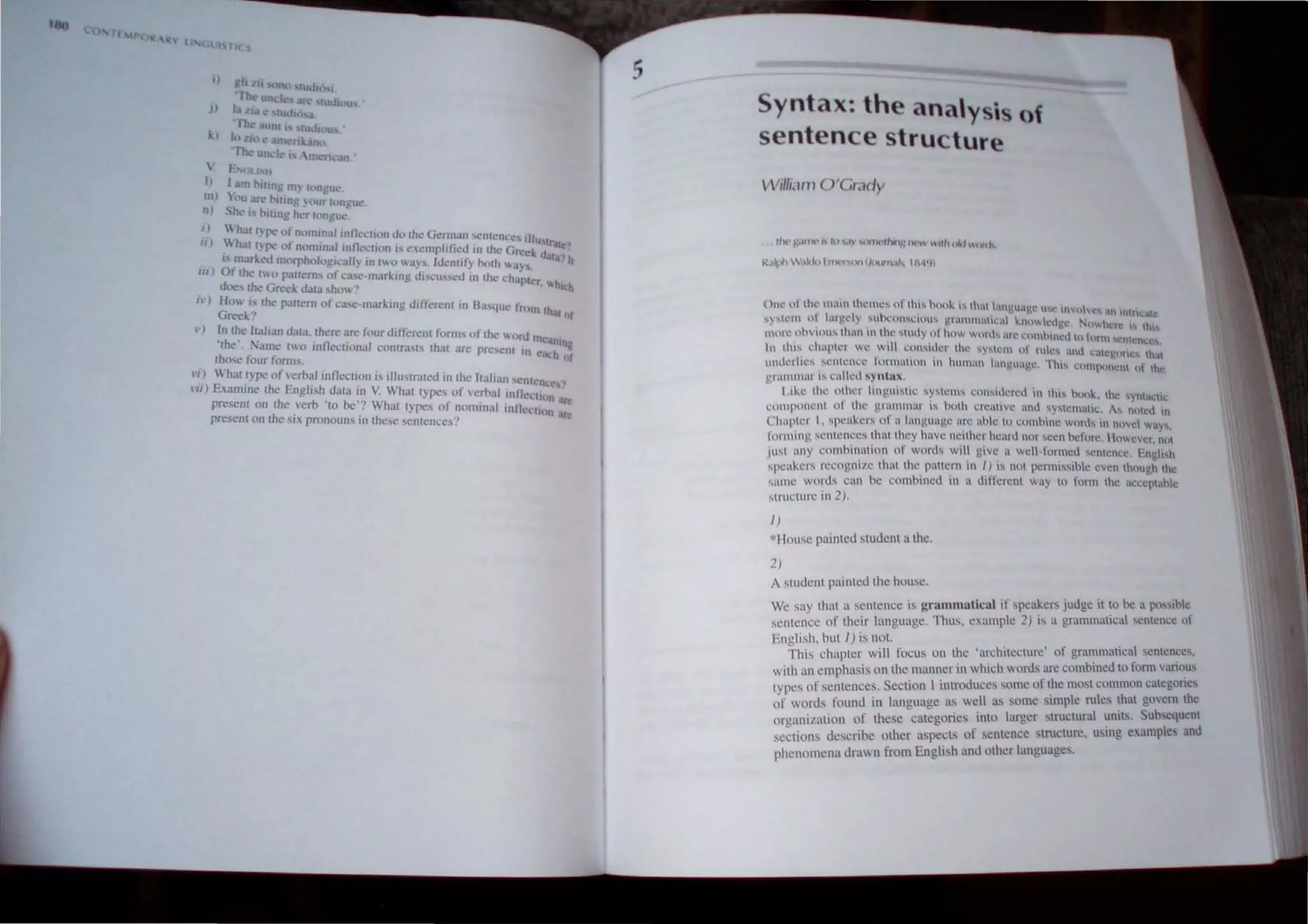 h IP
 II ,l ; l/(
I ) gh oZ, ' l)nO ' tth.lH"i1
-Th ~ ltD, It." "rl~ 'nJdluu
j) I ZI.l 'Iu", ,...
-rb.· unt h '[ud. t1'i.
I() Zh1 t.' .tm<"fI k.J.n~1
'''-0(.' unl.:1 'h  ntl!n,..m .
, F  LhH
I) I dOlluing In) hlnguc.
m) ). t)lI.tr' fluing your fl)ngu.:
n) ht.' Is oiling ht.'r hlngut!'.
'J .h.1( Iype ,'fnl'mln.tIlnne~lion d" Ihe German cmcnccs III
"J : h.lt I) p<' of n"mlnal Inllecllon " ,,cmplificd in Ihe Grcl'~U~lr"le"
. " nurked morphologIcally in Iwo ways. Idcmify hmh "ay,. .Ita! h
III) Of the t" panerns of c;he-marklng "iscus_ed In the chapt .
does the Greek "a13 sho" cr, W
h";b
i"J Ho is the pattern of case-marking different in B,l(lue from Ih
Greek" .II of
"J In the Ilalian dala. Ihere are four differenl forms of the 'Hlfd m
·th ' N • 11 . c';In1ng
e. arne two In celional contras[!'t that arc present 10 c.
.u.:h
those four forms. nt
"i) "'-'hat rype of verbal lnfleclion is Illustraled In Ihe Italian 'enlenee,>
'II) Examine Ihe EnglISh dala In V. Whal types of scrbal in tlecllon
present on Ihe verb ' 10 be'? What lypeS of nominal inl lecln'n lire
presenl on the six pronouns in these sentences'? M
e
5
Syntax: the anay , of
sentence structure
 Villi" m Q 'Gr.,dy
~'''ph ~"-I,) I fnt""tnUIIIJl n,ll" I H·III)
Om.' llf the tn .lIl thl.~lnl!~ o f th.i~ honk" that lanv,u,,)!.~ " l' m"ov~!i an IItn~a,c
'~'tl.~m ~ 1
arl!d ) .~1h1.:on,clll""_ 1!r:InmatK·al knowlcdg~. Nmwh:r~ I" ttH
mOl ~ .nhvluu.... thun In t~e stlldy,tlt how W
Wll.... arc t..:tHnhilwll h hml1 ....cncn'c~.
tn thl~ l'haptcr we ~tl1 l:lmsl~lcl' the ~y~l~m u" rule.... and l:a~1!oncs that
underlie.... sclllCncl' tUrlnalton an human language. Thi!ot component ut the
vrmnmar is culled syntnx.
I i~c Ihe olher lingul>lic systems considcreu in this h(){)~, the ' YIlI,lollo
,,:omponcnt of the grammar is hoth creative and "'y!temalic. A.... noted 11
Chapter I , speakcrs of a language arc able 10 comhine words in Mvel ways.
fonnillg S<llltenccs Ihat Ihcy have neithcr heartl nor seen hefore. I lowevcr, nll
jllsl any comhinalion of words will give a well ~ formed , enlence. longlish
spcakers recognil.e that Ihe paltern in I) IS not permissihle even though Ihe
same words Can be comhined in a different way to form the acceptahle
structure in 2).
I )
*House painted student a the.
2)
A student painted the house.
We say that a sentence is grammatical if speakers judge it to be a pO"lhlc
sentence of their language. Thus, example 2) is a grammatical sentence of
English, bUI I ) is not.
This chapter will focus on the 'architecture' of grammalical sentences.
with an emphasis on the manner in which words are combined to form variou.,
types of sentences. Section I introduces some of :he most common catcgones
of words found in language as well as some Simple rules that govern the
organization of these categories into larger structural uniK Subsequent
sections describe other aspects of sentence structure, uSing examples and
phenomena drawn from English and other languages.
 