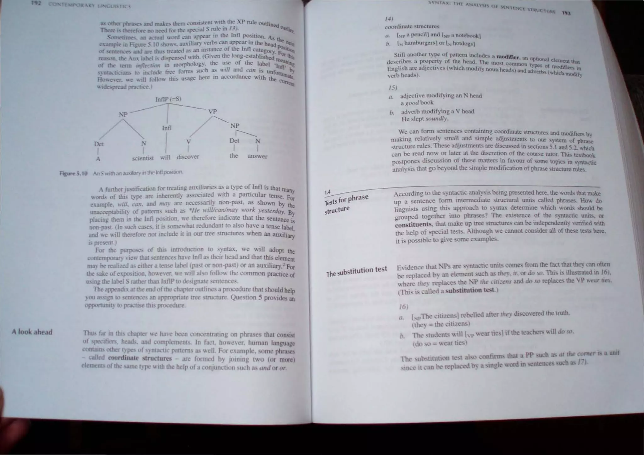 ,0'001.: h . d
... ... nd m e... wm I."'l"fl:'.
i-.[enl  It!' tlk..: XP rule OUlline-(j
.. Dc.'o<.;:oJ fl.... w '~Jal ... rule In 1_, · ~
:'fU I 'h!fd -"" "Pre'" in me Infl !X' silion. '-'
- m FJ~ __ 10 ,h..", '. u"ih;n: ,,,rt-, c3II arrear 10 the he3« ~ ""
. 'n < ", IT thu, treat<'<l , an ,", tance " f me Inn categon. ~.~
, " la 'I , d" ren,ed"lIh. (Gl en me Il'n~-e'tahhshed or tltis
f th<- = tI,." in lUl"1'hol,'g). me u: e of me label ,~
~.. t:1:!u ... t I ~uJe tTt.'e fl.lIl11:. suc:-h ~ lnll and CO" ~:-; unt~fl b}
H  e, r. '"ill 1"lk'" mi, u-<3ge bere '" accon:lance "1th the c, .
pre d 1'1:,,"(1...,.) ,
.J>
De!
- furtherju,nficallOn for treating auuliaries 3S 3 type of Infl i thaI m
. d·... . I anI
wonh of tlu, tv"" are inberentl~ a" SOClate Wlu. a partleu ar tense F'
.~ . . ~
ex:unple, It/II. can. and mal' are nece.~l) non-pasL 3S shown by the
una.::ceptal>iht. of pattern. such as ·He ,.·,Wean/may work yeslerda,. B
placing them In the Inll ~'itjon. "e therefore indicate that the ente~ce i~
non-pa. t. (In urn ,'a: e.. If b . ome bal redundant to al 0 haye a ten e label
and "e will therefore not include it in our tree strucrure, wben an auxiJiar,:
I. pre,ent ) .
For the pUrpo!'(' of tlu Introducuon to "ynt:lx. we will adopt the
, ntemporaT) 'Ie that '>enten e. hay e Inlla>. their bead and that this element
ID3) be realized a eIther 3 tense label (p.15t or DOD-Pa!t) or an auxiliary," Fo
the • e of e~po ition. ho" ever, "e wIll aJ~o folio" the common practice o~
USIng the label S ratbel' than InllP 10 de Ignate sentence .
The appendn I the end ofthe chapter ouuine, 3 procedur~ that should help
• ou III I~'11 to enten,e an appropnate tree structure Que"llon 5 provides an
opponuntl) 10 pracu thl procedure.
Thu far I!I £hi Lhapter" ha'e been concentraltng on phr:t ·s Ihal COIlIl(
of pecUi r . he.ad. d complement . In fact. ho",cvcr, human Ian 'U.I "
, tams 0 r l~ pc of ) nta II p !tem well For e .Hupl • IlJlll' phra:
called coordlllat lruclu re arc fonned b) jlllning 10 (or mor
II pe "'Ith the help ofa conJuncllon u h allil " 1 (.,.
IA
IS for phrase
TeS
structure
,·n
('()(.:uuinale stnll.:::Utcs
0. "'l1" a pem::il1 nnll "'.. a t)l'teh('~,lkl
,.. l, hamhurgcrsl or l" hmJogsl
Sli.l ~ml.)lhcr ly-pc of pattern ncud~, a modlfe" i1 .
descn~!'o a propcrt) of the head. Thl.!' mo....' • n °Phona. element that
E 
' h d' -. I h' h . l.:ommot '..,.pes of mod'C':
--o n£. l' area Jectnes, Ie modif) nl)1nhcad~)a.ndad ~. hlets in
~rh h~aJs). ~'!Tbs Iwh,eh madf~
15)
rI, ad.i~e(i' e modifYing an N head
a g(l(ld book
1>. adverb modifying a V head
He slept s",mdIv,
'We ean foml semenee, comaining coordinate 'truetur-s ',nd ~.'ti
. ' .. . - l: ~ <U mvul ler-. b'
makmg relauyel) m all and "mple adjustment> to Our s,stem of phra~
, tructure rules. The e adju~tmen" are dlScu"ed III sections 5. and S."_ which
cun be read no or later at the discretion of the course IUIOr. This 1""lbook
postpone, dIscus Ion of these matters III favour of ,ome lopics in "n1a -t ,
anal) ,is thal go beyond the simple modification of pu'a:,etrucLUre ruies.' 1c
According to the cyntaclic an Iysb, bemg presented here. the words that make
up a senten e form imermediale structural unilS called phrJ..'es. How do
lingui ts using £hi approach 10 synta:~. determine which words should be
~uped together into phrase,,; The e"i lence of the ) ntacllc units. or
constituents. that make up tree structures can be independently eritied with
the help of special te b . Although we cannot consider all of the,e les" here.
it is po- ible to give .ome e'l.arnpes_
The substitution test
E,idence thal.;}l. are ...ynu'uc unit, come_ from the facI thaI the~ can oflcn
be replaced t-~ an elem nI uch lhe,. if. or do so.Thi" i, illu,l'alcd in (0).
 here lh y replac . the . 'p ' , o:i:,". and do .0 replace. the  P "~a, II , -
(Thi" j, called:1 sub. titution t -I
1M
(I.
I I'The cl[!len' }Ie 'll d a.fter llrey di'coered the truth.
,1:1"> = 1 ,iHlen'
' , lb 'nt  III [ p  'ar Ii ,1if the teacher> wIII do , .
) , ) -artle' 
rd III "nknce
( rn r I a umt
1"1
 