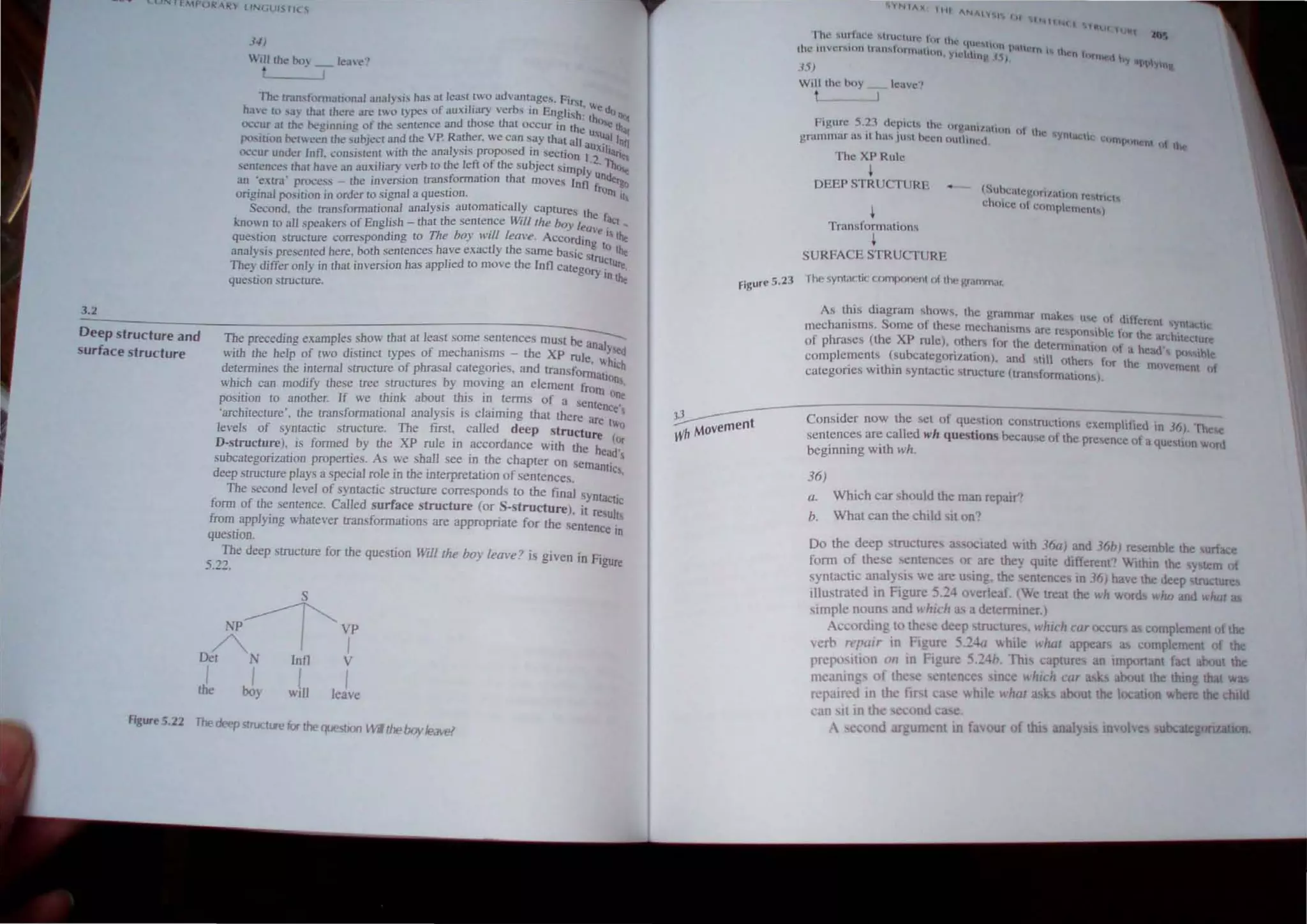 3.2
3-1)
Will the boy _ kave"
,-----...1
The lr•
.lllsfomlUlional all<ll},,,i.,, has at lea.st two advuntages. Firt
have to ,ay that there are two t}pes of auxiliary ve~bs in English; ~~do o'l(
OI...·~ur al the heglnmng ot the sentence and those th~1t OCCur 10 the Y._ ~ lh.q
position bet" een the subject and the VP. Rather. we can say that ali sUa,1 10h
, ' al .' d . ,au~lh '
"ccur under Inl1. consIStent "JIb the an YSls propose In seChOn 1.2 ar,.
seotences that have an au,~iliary verb to the left of the subject Simply ~ l),(~
an 'Otro' process - the inversion transformatIon that moves InfJ f ndergo
origjnaJ po~ilion in order 10 signaJ a qu~tion.. rOrn Il
Second. the transformational analysIS automatIcally Captures th
!.:nown to all speakers of English - that the sentence Will/he boy lea~.raq _
question structure corresponding to The boy WIll leave. ACCOrding /' the
analysis presented here,both ~entences have exactly the Same baSic stl1J~tuthe
The) differ only m that inverSIOn has apphed to move the InfJ categO ' re,
. rym~
quesllon structure,
Deep structure and
surface structure
The preceding examples show that at least some sentences must ~I
" f h ' th aYed
with the help of two dlStIDct types 0 mec arusms - e XP ruleh',
. , w loh
determines the internal structure of phrasal categones, and transform_t'
b
' I m_
which can modify these tree structures y moving an e ement frOm '
'nk bo th' , one
position to another. If we thl a ut lS to terms of a Scnte '
'architecture', the transformational analysis is claiming that there are
nce
I
levels of syntactic structure. The ftrst, called deep structure t~o
D-structure), is formed by the XP rule in accordance with the he t
subcategorization properties, As we shalJ see in the chapter on seman~ s
deep structure plays a special role in the interpretation of sentences. IC
The second level of syntactic structure corresponds to the final syntaCtic
form of the sentence. Called surface structure (or S-structure), it res I
from applying whatever transformations are appropriate for the sentenc u.l!,
. em
question.
The deep structure for the question Will/he boy lea"e? is given in Fig
5.2::!. ure
S
NP~ VP
A I I
Det N lnll V
i I I I
the boy wtll leave
Figure 5. 22 The deepstructlJ'e for the question WI the boyleave!
Figure 5.23
lAX I HI ANAl'" I I.,
.. . INtU~(t'HUI(h.'
I hl' ,urlm.:t· !t.,l1II,.:HlIl" tor th. __
t; que tliln I' II
the ,IlVCrMUn Ildlhlunfli.11HIII YII.tl" it lorn 'II. 'h n r-
, llng,f1} t'.f1ef. hy apt)
DJ ~~
Will the hoy
.J
rigurc 5.23 depict" the nrg;IOlliitum HI thtO
" •
grammar a' It h., JW..l hccn outlined. yntal;hl.,;. Chlnpcmem (If the
The XPRulc
~
DEEP STRUCrURE
Transformations
~
SURFACE STRUCTURE
fhe syntactic compont·nt nf II", wommdr,
As this diagram shows, the grammar makes use f d It
. S f ' ' '" erent t<ynl:s;li
mechamsms. orne 0 these mechanisms arc re'flOn ',hi' f h
' , e or t c archlt 'C1ure
of phrascs (thc XP rulc), othcI for the determination 01 ' h" '
I ( be " a C,l(, Xl' hle
comp emenLs su ategonlatlOn), and ,till others !'I r th.
. . h" ) C JlcJvemcnt of
categones WIt In syntaclIc ,tructure (tran'f{)rmation~) .
Consider now the set of que;stion cOn~trucllons exemplit~ ~. 'lhese
sentences ar~ called wh qUe!>tlons because of the prcence of a que tilm word
beginning WIth who
36)
a, Which car should the man repair'!
b. What can the child sit on?
Do the deep structurC a"oclated with 3fia) and 3fih) resemhle the urface
fonn of these entences ur are they quite different'! ....ithm the yMem of
syntactic analysis ....e arc u ing, the sentence, in 3fi} have the.: deep tructures
illustrated in Figure 5,:!4 oerkaf. (We treat the wh words II;ho and what it'
simple nouns and I"hieh as a detenniner.)
According to the: c deep structures, which car occur J complement of the
crh r<'''llir in Figure 5,24<1 'Ahile whm appear as complement of the
prcp<
N tio n 0 11 in Figure 5,24h. This capture an important fact about the
meani ng, of the: e sentence ince: II;hlCh cur as 's about th thing that Wil'
repaired in the fiN ca e .... hiIe whut ask about the locauon where the chIld
l' ,tO it in the eco nd Cal e.
A e o nd argum fit In faour of lhi nal~ ts Involve ulx:ate onzauon
 