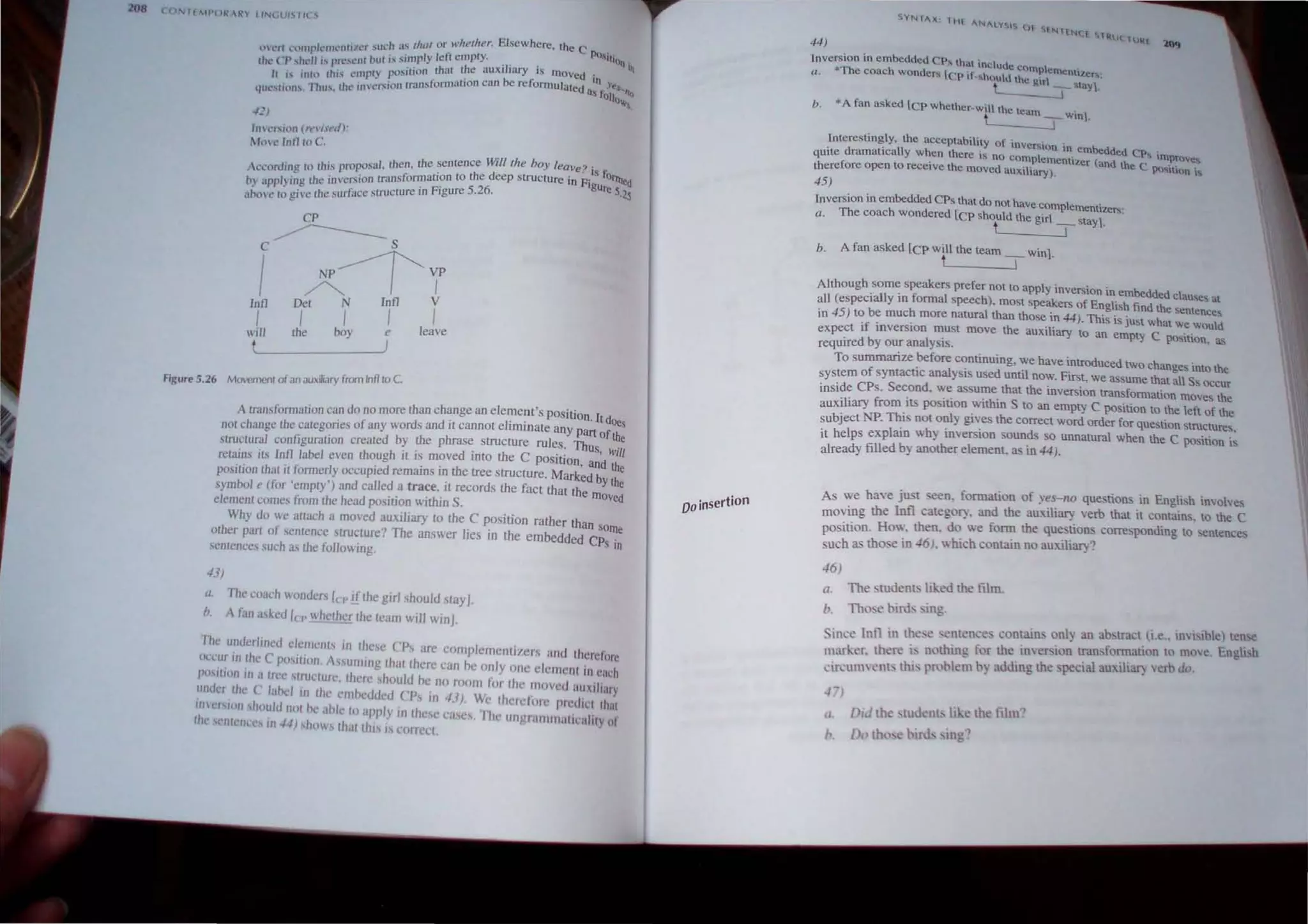 .J .• liz /I or u."herher. Elsewhere th C
~l t'n I,.'tllllpkllll'nliler su,,- 1 jS l . . • CPOs"
rhl' CP ,hl'll i.
, pn..'s(.'111 hut is simpl) fell empty. T ' lI.iOf] if!
It I~ illln Ihis empl} po~;jrion ,thaI ~e auxi lary IS Illoved in
4ut.'slllHl" Tim.
', the II1n~f!.iiOlllnlnstonnauon can be reformulated as f~~s.....tro
-Ill
o~,'.
Inl'r.;iun (n'l'i.retl) :
110 <' lnll III C.
Accord,",: In this proposal. then. the sentence Willlhe boy leave? is ~
oy "ppJ)i~g Ihe inversion transformallon to the deep structure in Figur~tnJ"<I
nome 10 give the surface structure In FIgure 5.26. 5'~5
CP
c ~ s
I A~Y
Inll Del N Inll V
I I I I I
will the boy e leave
t j
Figure 5.26 Movemenlof an auxiliary from Infllo C.
A lransformation can do no more than change an element's POSition. It d
nol change the caregories of any words and it cannot eliminate any part of~s
structural configuration created by the phrase structure rules. Thus t e
h h ·· d ' rh C 'VIii
retains its lnll label even t oug It IS move mto e position, and th
position that it fonnerly occupied remains in the tree structure. Marked by the
symbol e (for 'empty') and called a trace. it records the fact that the mo ~
element comes from the head position within S. Ye
Why do we atrach a moved auxiliary to the C position rather rhan so
other part of sentence structure? The answer lies in rhe embedded CP Ille
.semcnce~ such as the following. S In
43)
{/. The coach wonders in' if the girl should stay].
b. A fan aSKed Ie.. whether the team will winJ.
The underltrlcd c/enlci1!S In these CPs are complementizcr.' and til' 'I'
' h ' .. • =m
occur tn .t e ( pOSllllllI. AsslilTIl/Ig [hat there can be only one clement in each
POst,tlon III ~ [rl'C structurc. therc should be no room Ii>r the moved au"'!;I"y
undel the ( lallL'1 III Ihc cmllL'ddcd CPs In 4J), We [here/tHc predll'[ that
I/IlcrSIPII 'h()~ld uOlhe ohle [0 apply in the,,! case.'. The ungra nlln ,lllCahty 01
the 'l'lI!cnl'C III .J.J) shows [ha[lhl' 1 corrcct.
Do insertion
44)
Inversion in embedded CP that includ
Q. "The coach wonders rep if_ShOUldchomp',cmentl'l'..ers:
e grr _ Stay].
• A fan asked [ep whether-will the tea .
t m IWIn.
b.
Interestingly, the acceptability of inversion in emhedd .
qUIte dramatically when there is no complement' ( cd CPs mproves
t t · l1.er and the Cpo' .
therelore open 0 receive the moved aUXiliary). ~'tl()n i~
45)
Inversion in emhedded CPs that do not have complementizers'
a. The coach wondered lCp should the girl stay1 .
t T '
b. A fan asked [CP will the team win1
t - , '
Alrhough some speakers prefer not to apply inversion in embedd d I
. . ec~_u
all (especIally In formal speech), most Speakers of English filnd th
. . e sentences
rn 45 ) to be much more natural than those In 44). This is just what we would
expect if mverslon must move the auxiliary to an empty C po"ition, as
requlfed by our analysIS.
To summarize ~fore continuing, ;;e have introduced two changes into the
system of syntactic analYSIs used until now. First, we assume that all Ss occur
inside CPs. Second, we assume rhat rhe inversion transformation moves the
auxiliary from its position within S to an empty C position to the left of the
subject NP. This not only gives rhe correct word order for question structures.
it helps explain why inversion sounds so unnatural when the C position is
already filled by another element. as in 44).
As we have j u teen. formation of yes-ito questions in English involves
moving rhe Inft cate gory. and the auxiliary verb that it contains, to the C
position. H ow. rhen. do we form the questions corresponding to sentence
such as those in 46 I. which contain no auxiliary?
46)
Q. The ~tuden~ liked the film.
b. Those birds _ing.
Since Inn in Ih6l' o;l'ntence. contain~ only an abstract (i.e.. imbible) t~nse
marker. thal' i, nothing for the inversion transformation to move. English
cin:ul11elll, thiS pro:llem b) adding the special auuliat) verb do.
.1. l1id the studenb like the film~
0.., th'he bml- 109"
 