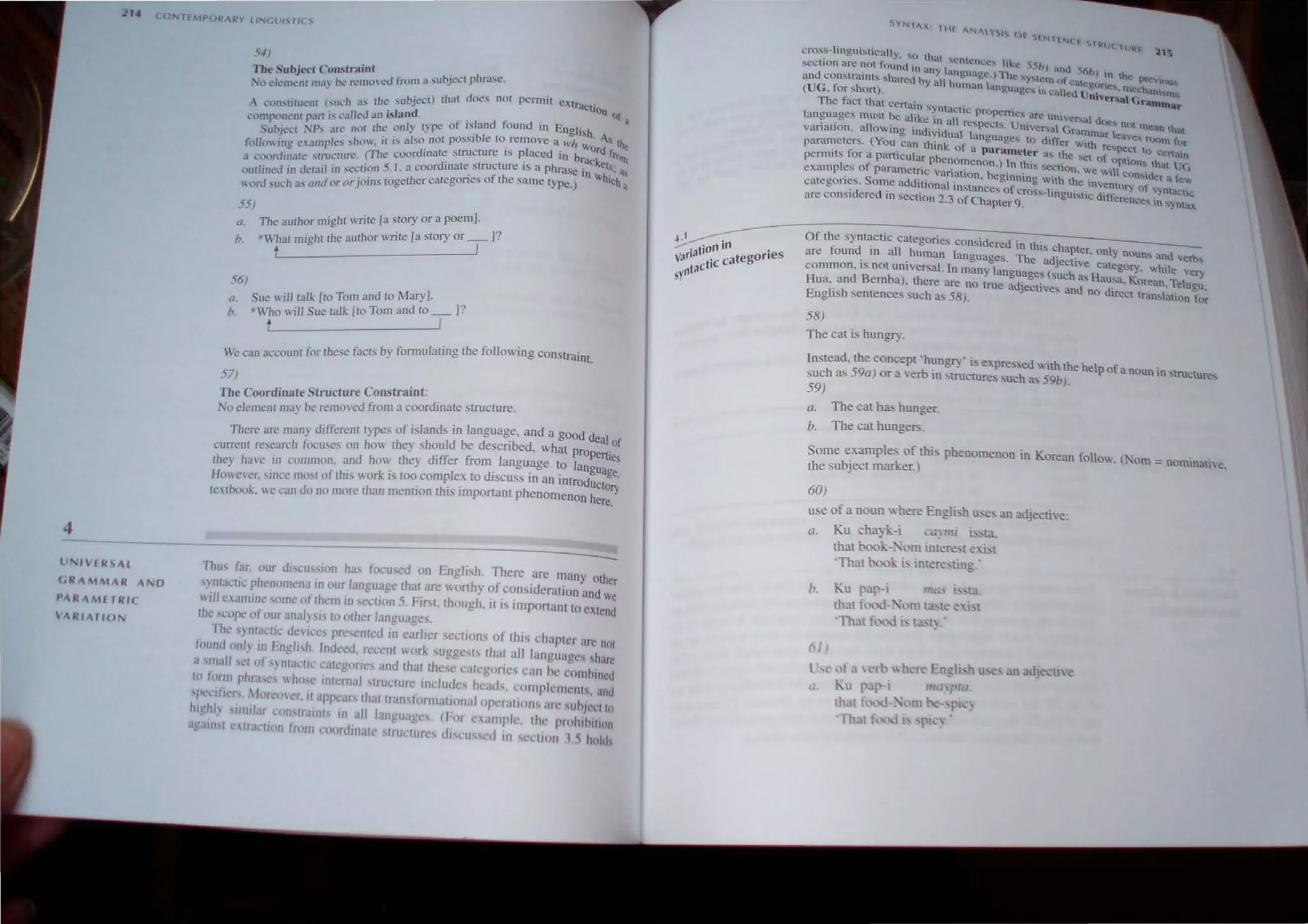 4
lJNl'CRSAl
(,R A MMAR ANO
l'ARAMr TR/(·
ARIATION
5-1)
The Subje<.'f COllstruinr . a sub'eel phnlse.
No demenl Ilhl) nt.' remocd from , ~ .
h uhieet) that does not permit extract'
A COl1"i,iIUc:nl (such .:1.'> ( ~ . .s 'J IOn Of
rt .. "'lied an Island. . a
COI1lf.l(.l.lleUI Pi) IS t;. I ty""" of island found In English
S b NP art' nOi the on Y t-'- . 'A.
U .I
eer
.l .... . '. also not possible to remove a h!h w S tht
. II ' -'Imple" show. II ':-i . . I Ord f
to OWll1g eX. .. Th . rdinalc structure IS p aced in bra k ro",
d' I "(ruclUre ( e cOO _ C Cts
It ('oor Ina t: .... - _'. 5 I a coordinate structure IS a phrase in .; il
outlined in derail in .,e~u?n. r 'g~lher categories of the same tYpe.) Ihieh a
word such a.
' lind or or JOins 0
55) ' . ' [ r a poem].
o. The author ollght '" fire a ~wry 0 .,
h. ' What mighr rhe author wnte [a story or _1_ ]'
t
56)
o. Sue will talk [to Tom and to Mary). .,
Who will Sue ralk [ro Tom and to _ ].
h. t I
, th 'e facts by formulating the following constraint
We can accounl lor e.
. , . ... .
57)
The Coordinate Structure Constraint: .
No element may be removed from a coordrnate structure.
There arc man) differen t types of islands in languag.e, and a good deal of
current research focuses on ho they should be descnbed, what properties
lhey ha,·c in common. and how they drffer from .'anguage to language.
Howe"er, since most of this work IS too complex to diSCUSS rn an rntrodUCtof)
textbook. we can do no more than mention this important phenomenon here.
--------------------------------------------------------
Thus far, our diseu"ion ha.
s focused on English. There are many other
syntactic phenomena in our language that are worthy of consideration and We
wrll cuminI.' some of them in scction 5. FiN, though, it is rmportant to extend
the scopt.' of OU
I analysis to ()ther languages.
The syntaurc dcvices prescnted in earlier sections of this chapter arc not
ti)und onI) in Engh.sh. Indeed, recent work suggests that all languages share
a ' 111.(11 set of '} ntactic categories and that these categorics can be comhrncd
10 (orlll phraSl's who.se Ifftcrnal stmclurl' indudcs hcacis, c·Ol11pICf11enls. anu
'pt.'lIlr<'rs. .I()rem"r. it aprears that tl.(nsfnrm,Uronalopt.'r,ltions arc suhlc'et In
Iflghl srflulal Wnql;lfnls in all languages, (hlf CX;lfl1plc. the prnlflhuion
against ntl.Il'IJOn from Coordinate .
s(ru.:turc.:s dl'l"lJ~sc'd In SCClfllfl 1.~ holds
YNIAX: 1111 AN",y, rH
"'rNrrN( r ~lloi:j( H.Jk:f 11'>
cross-linguistically, "'0 th'U ...cntcnc ~ t ' .
<
. f " 1..: I ....C ,ISh) and 56h
sectIon ~rc ~ot _ound in any hmgui.lgc.) The "'Y~lem (). .. ) ~n he prcvOUs.
and co.nslramlS ...haTed by all human hm Ua' . " 1cut:&?ne..... mcch;,m'tn
(UG. for short). g ge! ,... called Unlversa' (~ranllla..
The fact that ccnain syntactic prope t- ~. .
. r ICS are. Untveral doe
languages must be alike in all respects U . ~ ". t G ... n(lt m.ean that
.. It· . . . n'Versa rammar leav
vanaHon. a OWing Individual langu"ges t d" f f . e... n){)m for
. (Y , . ~ , 0 1 er WIlh re~peCt 1
para":,cters. ou. Can thmk of i.l pnrameter as the Set of . 0 ce.na,ln
pemllts for a panlcular phenomenon.) 1n this sc t' .OPtlOn~ that t,G
t f · . . C Ion. We Will con... d f
examp es 0 paramctnc variation heginning with th . I Cr a eJv
. . S .. ' e mventory of ";ynt .
categon~s_ 0n:
e
addItional instances of crOSS-linguistic differ ,," aCHe
are conSidered 10 section 2.3 of Chapler 9. ences 1n syntax.
Of the syntactic categories considered in this chapter onty n
d ' II h ' Ouns and verb,
are fOlln . In a . uman languages. The adjective category. while ve .
common, IS not unrversal. In many languages (such as Hausa Ko T I ry
. . ' . rean. e ugu.
Hua,. and Bemba), there are no true adJeclives and no direct tran,tacion for
English sentences such as 58).
58)
The cat is hungry.
Instead, the concept 'hungry' is expressed with the help of a noun in Structures
such as 59a) or a verb in structures such as 59b).
59)
a. The cat has hunger.
h. The cat hungers.
Some examples of this phenomenon in Korean folloy,;. (""om = nominath'e,
the subject marker.)
60)
u e of a noun where EngJi ·h me. an adjective:
a. Ku cha~ k-i cayml ~ta,
that x'lOk-, 'om inh!re:,t euq
'That x'lOk i, IIltere"ting.'
1>. Ku pap-i 'ria' "" ta.
(>/ )
th')l fcxxJ.- . om ta, te e, i, t
'TIul fe xi i. ta't~,
l ,,: "fa  l'rh  hl'r ' Engh h U,(" an adjeclle
(/ Kn I JP-  lnaJlfll,
th. t fe" i-. m - PI _)
' Th t f, :xl l '1" ):
 