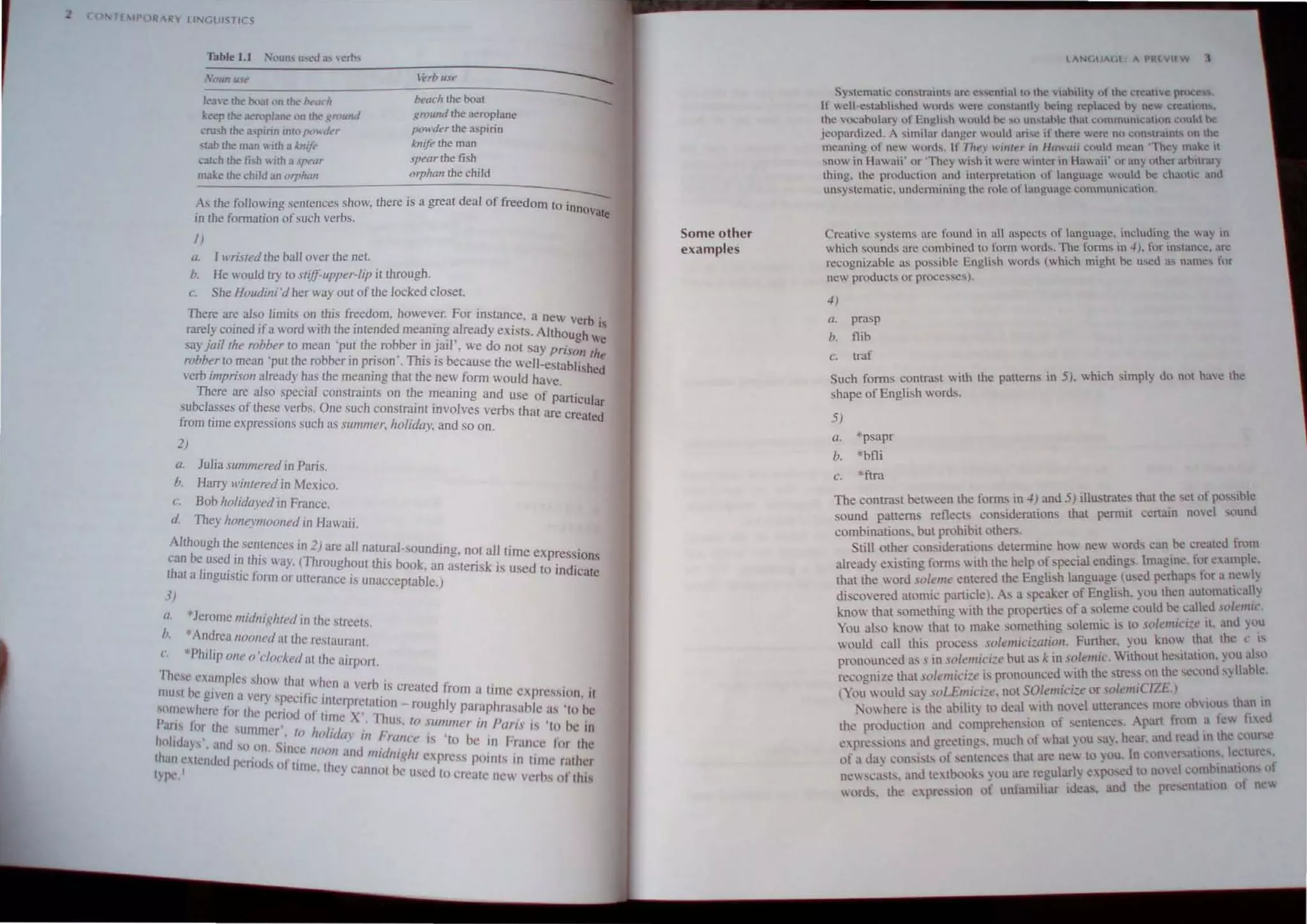 H lPOII ~RY LINGUISTICS
~~_~_l/n~u._,~
________________________
_~_ro_,_u_e______________~
leave the b""1 on the be"..h beach the boal ~
keep the aeroplane on Ihe ~n>un" ground the aeroplane
cru:.;h the a..pirin into pmn/t'r powder the a.spirin
slab the ",an  ith a M'ij" knife the man
catch the fish  ith a .pt't1r spear the fish
make the child an "Tf,holl orphan the child
A, the following sentences show, there is a great deal of freedom t ~
in the fomlation ofsuch verbs. a InnOVate
J)
o. I I1Tisled the ball Ol'er the nel.
h. He would try 10 slifJ-upper-lip it through.
c. She Houdini 'd her way OUI of the locked close!.
There are also limits on this freedom. however. For instance an.
I . d'f d' . ., ew verb'
rare.y,come I a war WJlh the mtended meaning already exists. Alth IS
saY10i1lhe robber to mean 'put the robber in jail', we do nOl say ~ugh We
robber to mean 'put the robber in prison'. This is becau e the w 11_ PilSOn Ihe
verb imprison already has the meaning that the new form wOuld
C
h e tabltshed
Th I . I . ave.
ere are a so specl3 conslraJnLS on the meaning and use of ..
subclasses of these verbs. One such constraint involves verb th Particular
from ( . I . at are created
lme expressIOns SUC 1 as Slimmer, holiday, and so on.
2)
a. Julia summered in Paris.
b. Harry winlered in Mexico.
c. Bob holidaved in France.
d They honeymooned In Hawaii.
Although the entences in 2) are all natural- oundin .
can beuse~ in this way. (Throughout this book an g, n~t~1 time exp~essions
that a IJngUistic form or utterance is unacceplab'le.) astensk IS used to Indicate
3)
li. *Jerome midnigilled in the streels
I * .
1. Andrea tI()()lled allhe reslaurant.
c *Philip one a'clocked at the .
allport.
Thc~e e.amples show thal when a verh is ' , .
II1U't be given a very specific intci re' .. created from a tllne expression, II
s~'l11ewhcre for the period of tim/X,ta~~~.- roughly paraphrasable as 'to be
Pans lor the summer', 10 ho/ill' • s, 10 .lilll/mer lI/ Paris is 'lo he in
holidays', and so Oil. Since nllOIl(~;:1~1I ~;lII1Ce IS 'to bc In France for the
than ctendetl period" of lime th'" .. /ll/elllghl e.press POlOts In tlillC rather
tv"'- I ' "j ~ann()( be used t
. ,., . . 0 create new vcrhs of this
Some other
examples
I AN(,l M,f A PR( vir w ,
Sytcmatic. COn,lnl1nh arlo! c!i!..,cnual tn the vlabihry uf the cr aU"'!: prne .
1f 1,;ell~eslabhshcd word" Wl.'fl.' cun,tanlly hc:ing fl!placcd hy nl.'W Cfl!atHln •
Ihe vocabulary of English woule.! be '" u,,,uhle that commum.:allnn could he
jeopardized. A Similar uungcr wuuld un...c If there were nn con"lralOt un th
meani.ng of new words. If Tlte~' WI",,.r ;11 lIuwuii could mt.:an 'lhcy make It
sn~w In Hawaii' or 'They wish it wl!rc winter in Hawaii' or any other ,trhitrary
thmg. the production and interprelation of language woulll be ch.u".: and
ungystematic. undcnnining the ro1e of languag! communil.:.ulinn.
Creative syslcms arc found in all asp<'clS of language. including the way 111
which sounds arc cOl11hined to fon" words. The forms 111 4), for im,lan~c_ arc
recognizable as possible English words (which mighl he used as names fllr
ne products or processes).
-I)
«. prasp
b. nib
c. traf
Such forms contrast with the patterns in 5). which simply do not have the
shape of English words.
5)
Q. *psapr
b, *bfli
c. *ftra
The contrast between the forms in -I) and 5) illustrates that the set of posstble
sound patterns reflects con. iderations that pennit certain no,el ,ount!
combinations. but prohibit others.
Still other considerations detennine how new word. can be created from
already exi ling fornls with the help of special endings. Imagine. for example.
that the word soleme entered the English language (used perhaps for a new ly
di covered atomic particle). As a speaker of Engli"h. you then automatically
know that something with the properties of a soleme could be callet! 'U/t'IIIIC.
You also k.now that to mak.e omething solemic is to solemici~e it. and you
would call this process solelllici~arioli. Further. you know Ihat the C I'
prouounced as s in solemici:e but as k in solemie. Without hesitation, you alsu
recognile that stlll'mici:e is pronounced with the strc<,s on the sec,'nd syllahlc.
You would sa~ ,oLEmiCl:e. not SOlemici~e or ~olemiCIZE )
0 here tS the ability to deal  ith novel utterances more llhvillUS than til
the production and comprehension of sentence. , part from a fey. Ii:l.cd
expression. and greetings, much of  hat you a) . hear. ant! n:ad in the cour e
of a da con..i"ts of sentences that arc ne to ou, In C,lIlcr allons. kctures_
newc';',b, and te'tbook, you are regularly exPosed to l1td c"l1lhinatil'ns of
wort. the cpn:ssion "f unfamibar ideas. and the pre entation of n'w
 