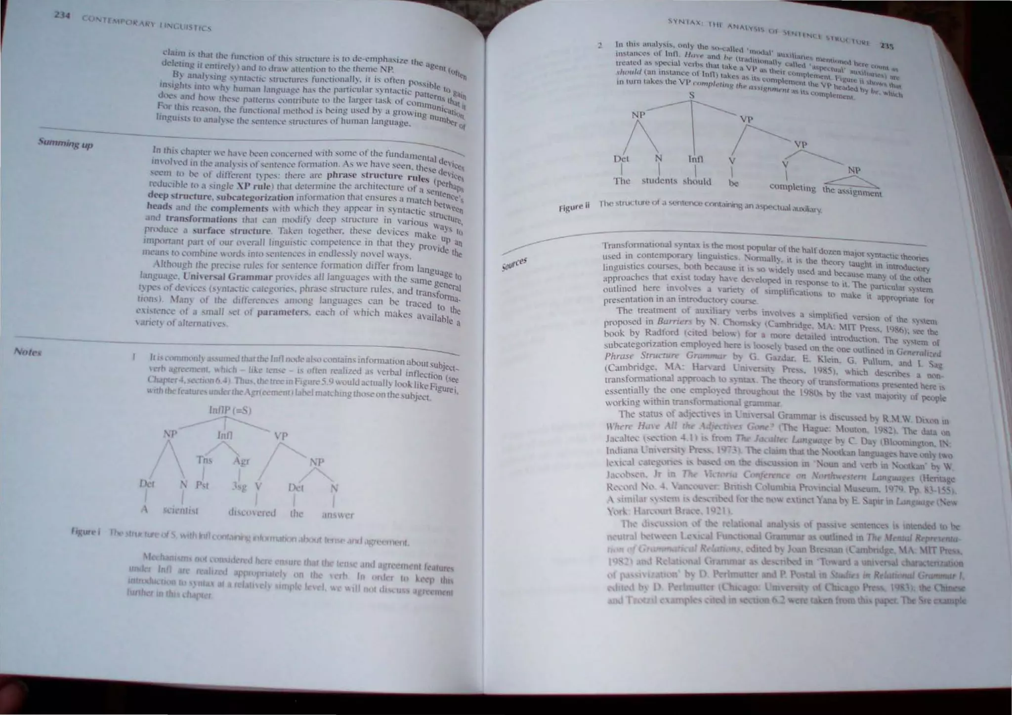 24
,~ummin.~ up
off'S
;l~hl--";lpl~;:;' h;1:-:::11 :';;;:;:I<'cl  IIh some of Ih~ funcl<U~
In (lh cd In rh~ ~Hla" " ... of ...~nll"nL"t· fonnarion. A:"I  t.~ h~ C.secn. thcC u~ ~c~
'l'em to hc..~ of dift~r('nr (' pt."'_ (hen" are phr3sc structure ..utes ( C"I...•e,
r 'duciblc tll a ;-.in!!lc XP r;lIc) rhat dClennin~ the an:hirccrurt' l)f a )liCl~~h~~
deep struclun:'. suhcalclloriz!ltion infnnn;Jtl0n Ihal elbures 3 Illalch ~I co,
head,' and the cOlupJements  ir.h  h.h..~h thL') ,..Ippear in, s~ ~ta~th: stnl:~een
snd trans(ornuuiOl1s rhJI (U1 nu)Jit~ deep :-.truc(urc 111 anoll~ a' ure,
pmdu<'e a surface "truelun:'. Taken ({)~elher. Ihe~e de iccs Illake J10
IIllportaJll P;lrt ", our ," cmll lingui,ril' C"lllpcl<'nC' III Ihal Ihe) PrOid: an
1l1t.'an, to .'(lmhIllC  ord... int4.) ...eJlten('c... 111 endk....sl) noyd  a)~. the
'/th"Unh Ih' prl'l'i,<' rules for ,entelll'e fomlJlion difrer fmlll lannu
~ , - . . ~ age to
l:upua"e l nilersal Grammar pro IUCS alliancuages 'lIh the sallle g'n'
<- " ' . ' , - c el':ll
1 p<" "f UCll'C,' I,) nt,Klll' ,'alc~one,. phr:bl' 'truClllre rules, and lransfo
[1(10... ) boy llt Ihe diffl'rl·nct.·~ am(m!! languages ,can be tJ41ccd to~a­
<'I'I<'lk'<' "f II ,mall <'I ", parnmelers. each of  h,ch makes available:
 anel) ofaltem,lIn e
----
It I." C-ol1utKlOly 41' umC'd r..hat the lnflllod(' aI-.o ,..:ont3~ns Information .3boul SUbject_
Crt> 3 Ittnlcnl hl h Ilk,' I,'n e IS oftl'n realized a.' 'erb", rnfleClion ( •
(1tapl r4, sc,'uon6 41.TflU ,th Irec ..
~ FJgure S 9 ouldal'lUally look Itke FigU;:ei~
Hrh the (C:IIU uncl rthe  lrf1 f'f'n nll.abel malchmg rh,,,e on Ihe,ubject.
Int1P ( Sl
Int1 P
Tns gr lp
[kl PI 1 •  Vel
lIcnl III ,1, red lh IInS
'"k',,!
- - - - - - ~dn'fOmlaI10nal 'ynta. i the mll't X'pular of the half dozen m' .
. . " . . - ajor synta,;lh.: lhenrie
u:-.ed In cuntempo.rar) hngul')l1C • orman.". It ts the the~!", tau""ht "
. both L._ ~ ' . t:' tn mf('UU~OTV
hngulUCS .course~._ lJCcause HI. ...0 hj~lJ used anu bec;lU~e man) o{ the Qh~r
approaches that eXl, t today hal < dc eloped t,n rC'X'>n,c to il The pan ' I,
• • . • • . " h.:U ar ) 'tem
outhned .he~ 1O',oh es a ,anety of "'lmphfic'J.tl.)n~ to make it appn,,'pnatl! t'nr
presentation In an Introdu~t~"lf') COU~.
The treatment 01 aUXlhaI') erb.... inohe~ a "'impifh!d. 'er-lon of the: S ...tcm
proposed in Barriers b) . '. Chorn K) (Cambndge. "IA: "IIT Pre", 1<)0): '~e the
book by Radford (Clled below) for a ro're detailed imroduclton. The 'l'lcm of
subc3tegonzauon ernplo~ ed bere I too,d) b'bed ,'n the One outlined In GrneraJi:".1
Phrase SrnJCIUn' Grammar h) G G:uJar. E. Klein. G Pullum. and I Sa~
(Cambridge. IA' Han'3nl Lru Nt) Pre', Pl,5, v.hich del.'Tl~' an;
tram,fomlation31. approach I ,) ntl!: , The Ibe. f) of tral"illrmation pre ctlled bere I
essenti3l.1~ the one erop )ed throu~houl the 1'1 ,b) the a,1 mal rit) f p<-'Opl
wNk.ing ithin tr. nfooolll:lllicltUlI
The statu. of
rhcll' HdH' II t!
J~l'ahc ' ' 'Ii n;1 1) " f
In,l!;l,l l ni 1'11 '. I
 