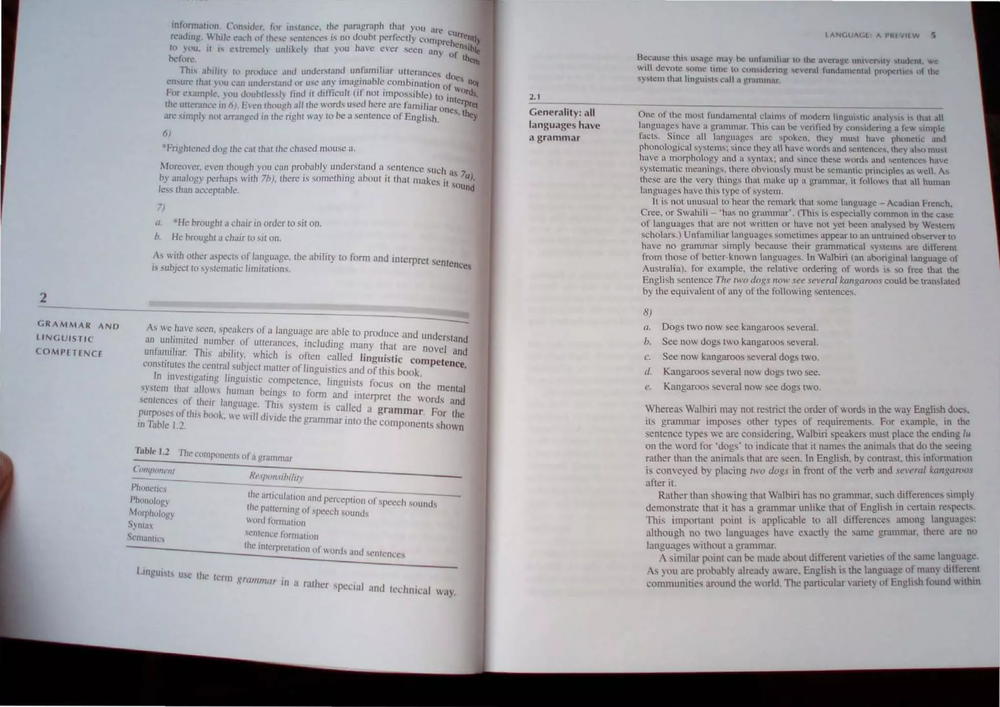 2
GRAMMAR AND
LINGUISTIC
COMPETENCE
inllmn:ltltlrl. (II''Iller. ror ""wnw. the paragmph that you "rl'
reading. '.'·hiIL- ea,'h or the,,,.,entences i> no Ilouot perfectly comp ~hU"""nll'
. h rc cn "L. J
to you. It " c"rc'md) lInhkdy Ihal YOll ave ever ,cen <lny 0  '"',
oclilfl'. f thell!
This ahJ/il} III pnx!uc·c "nil underlilnnd unfamiliar ut!crances doe
en,ure Ihat }uu c'an unllcr,rand or use any Imagmable combination r s n(~
For nallll'k. '"ou douhlb," lind it difficult (if not impOSSible) toO WOrds,
- . 'nterp
the U((cr..me.: in 6). El'nthollgh all the words used here <Ire familiar Ones rei
ares'mp/) IlIl1 arr:mgcll ,n the right way to be a semence of English. .thel
6)
*Frighlenell Ilog Ihe cat thaI the chased mOllse a.
More",·"r. even though YOll can probably understand a sentence such .
by analogy perhaps with 71». thcre is something aboul il that makes it~S/a),
less than acceptable. und
,)
a. *He broughl 11 chair In order to sit on.
b, He broughl a chair 10 sir on,
As with other a.'peCts of language. the ability to form and interpret s
. b' . I· . , entenees
IS sU ~ect to syslemauc ,mltatlOns. .
As we have seen, spcakers of a language are able to produce and d -
an unlimited number of utterances including many that un erstand
, 'I· Th' . . ' ' . are novel and
UJllaml Jar. IS ablhly. which is often called linguistic com
conSlllutes the celllral subject mattcr of linguistics and of this b k petence.
In IOveSllgating linguisllc competence. linguists focus 00 th
syslem that allows human beings to tiorm and . t on e mental
. . In erpret the wo d
sentences of theIr language This s}'stem' /1 d r s and
. ' , I S ca e a grammar F
purposes ofthJS book. we will dinde the gra . h ' or the
m Table 1.2. mmar Into t e components shown
Table 1.2 The compon~lIl, of 3 grammar
Component
Phonel'cs
Phonology
Alorpho/ogy
SYlltU
S,'rnanrirs
I.tnguis[s usc the
R~,p'J/J.ihilir'
Ih~ 3rticuhllion and perceplion of speech Sounds
the pa!lemlng of speech sounds
word formation
'enrence formation
th~ IllIerprctulJon of words and SCntc",:cs
tcrm grall/lIJar in a ralher special
and technical way.
2.1
Generality: all
languages have
a grammar
lIlNC.UI(,1 II PKIV'EW 5
Because lhl'" uuge may he unfunHhar to the: avcmge unIJer",IlY L
UU nt, we
will devote SHme lime to cnnsu.lcnng evcral fundamental propenle~ ul the
s)'''-tem lhat lingui'ls call a gr~lmmar
One of the most fundamentlll cmm, of modern linguistic analy", " that all
languages have a grammar. This can he veritied by considcnng a few SImple
facts, Since all langunges lire spoken. they must have phllnetic and
phonological systems; since they all have words and sentences. they also must
have" morphology und 1I syntllx; and since these words ami ,entences have
systematic meanings, there ohviously must be semantic principles as well. As
these arc the very things thai make up a grammar. il follows thaI all human
languages have this type of system.
It is not unusual to hear the remark that some language - Acadian French.
Cree, or Swahili - 'has no grammar'. (This is especially common in the ca.,,,
of languages that are not written or have not yel been analysed by Western
scholars.) Unfamiliar languages sometimes appear to an untrained observer to
have no grammar simply because their grammatical system, are different
from those of better-known languages. tn Walbiri (an aboriginal language of
Australia), for example, the relative ordering of words is so free that the
English sentence The rwo dogs rlOW see several kangaroos could be translated
by the equivalent of any of the following sentences.
8)
a. Dogs two now see kangaroos several.
b, See now dog two kangaroos several.
c. See now kangaroo several dogs two.
d. Kangaroos several now dogs two see.
e. Kangaroos several now ee dogs two.
Whereas Walbiri may not restrict the order of words III the way Englbh does.
its grammar impo e· other types of requirements. For example. in the
sentence t}pes we are con ·idering, Walbiri speakers must place the ending lu
on the word for 'dogs' to indicate that it names the animals that do the ·eeing
rather than the animals that are seen. In English, by contrast. this infonnation
is conveyed by pladng two dogs in from of the verb and sel'eml kangaroos
after it.
Rather than showing that Walbiri has no grammar, such differences simply
d~monstrate that it ba. a grammar unlike that of English in certain respects.
This importanl point is applicahle to all differences among languages:
although no two languages have exactly the same grammar. there are no
languages without a grammar.
.-. similar point can be made about different varieties of the ,amI! language.
As you are probably already aware. English i' the language of many ditt~re~t
communities around the world. The particular varielY of Engl"h found wlthm
 