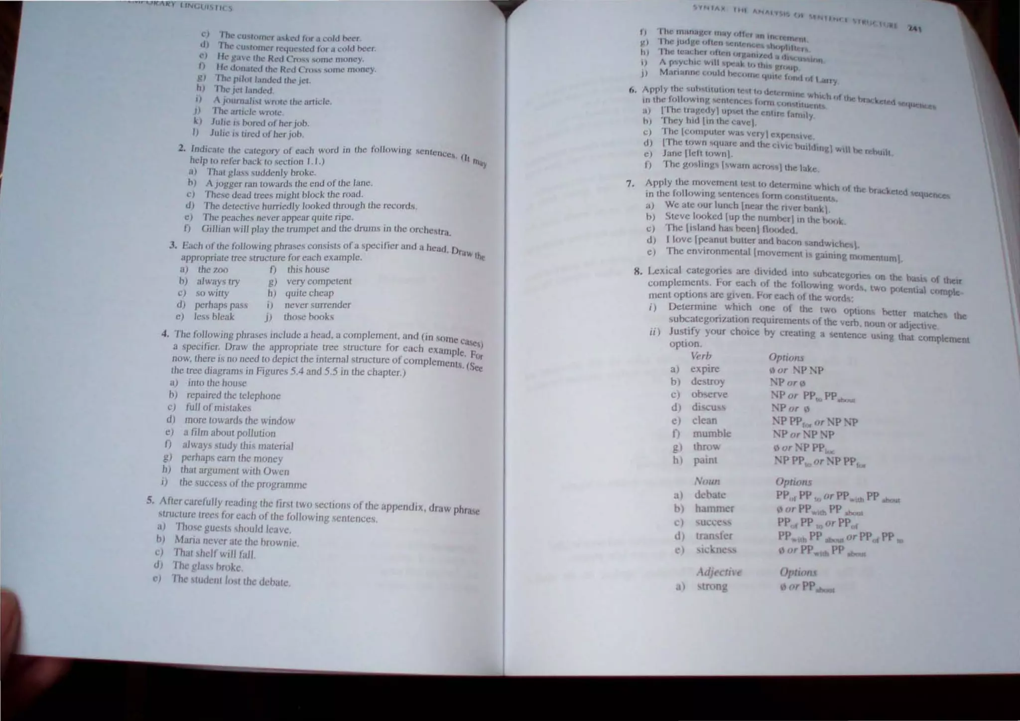 (,.~) fhl' CthtOIUC( u,h·J lur .1 ~o'u fx·e!.
dJ The l.'U"'(Ollh.'( fl'qUL'It..·tf lor.1 I.:uld nct..·(
c, I k' g;l'. the H:c..'d ('ro" .urnc mOllcy.
n Ill· UOJlalcd fhe H:C"u ('nh ,Ollie mOflcy.
g) rhe pJJol I.,"dcd Ih~ jct.
tl) Th~ Icl I""ded
j) "Juurnal"" wrOIC the arudc.
J) fhc .tnide 'Hole
J..) Julie" bored of hcrjoh
I) Julie" IIred of hcr job.
2. Intllcarc Ihe c:uegory of cHch word in the fol/owing ,'cnlencc~. I
II (",Iu
help 10 rdcr back to scclion 1.1.) ,
a) "n1111 gl~lss suddenly brokc.
h) Ajoggcr ran lowarcl, the end orlhe lanc.
c) Thc.sc dead Irces mighl block Ihe road.
d) The deleclivc hurricdly looked Ihrough thc records.
e) The peachcs nevcr appear quile ripe. .
I) G,l/Jan will play Ihe lrumpel and Ihe drulm III the orche.slra.
3. Each of Ihe (ollowlllg phrases consists of a specifier and a head Draw Ih.
appropriate Iree ,trucLUre for each example. c
a) the 700 f) this house
fJ) always try g) very competent
c) so witty h) quite cheap
d) perhaps pass i) never surrender
c) les.' bleak j) those books
4. The fol/owing phrase.s include a head, a complement, and (in some CaseS)
a specifier. Draw the appropriate tree structure for each example. 1'(Jr
now, there is no need to depJctthe J/ltem~1 structure ofcomplements. (Sec
the tree diagrams in Figures 5.4 and 5.5 III the chapter.)
a) into the house
b) rcpa/red the telephone
c) fuJI of mistakes
d) more towards the window
e) a film about pol/ution
I) always ,tudy this material
g) pcrhap.s earn the money
h) that argument with Owen
I) the success of the programme
5. After carefully reading the tirt [wo sections of the appendiX, draw phr<lC
tructure trees lur each of the lullowing ~entcnces.
a) Tho,c guests should leave.
h) Maria /lever atc the hrownie.
.:) That shelf will fall
d) fhe gJass hroke.
l') '1hl' stUdent lost thc debatc.
fit. t.t
I, " III" !UilflaJ'cr .flay "It, , lUI lOt.r ru;t)t
¥.) ' Jhe ,udy-(· hhr., 'It(,11 h"flllhen,
h) 'I he leadl", f,ft"fI "rgAfIlI'f.:41I Ih U' Itu,
I) A p~ydllc Will IK!4I~ If, HIl gfU"iJ
,. I •
14
J} Marmflrw (.:(lUlfl )('(..1111' 'IUtl,· ffln,", I,t Larry
ft. Apply the: Io.Uh,tllutlCm If! I hI f1~I'''SIIfj i'tllch fit Uk hr4k.;
10 the fulll,wHlg M:Ulcnc:c~ tllnll ("m lItuelt rtcd ~~U<::tlC<",
7.
al IThe lragedy uP"'IIIII: enllre hrlllly
hi They h,d lin IhcclIvcl
CI "I he l"orllplIlI'r Wa, veryl exI"''' ive.
01 1"1 he u,wn s'l"are ""< the CIVIC hu,ltl,")! ",1 he rehullt
~) Jane Ileft lownl.
f) "' he 1'",11111:.' I ~w"", ;"0"'''1111<" l:th:.
Apply the rr".'vcmenlleM I" delcrrnllle which (,I Ihe hracktled
in the followlIlg <,cntence. Ihrrn c"n"IIUeOl. Aeq~
a) We ate our lunch Illearlh,;nverbank.
0) Steve I,,,,ked lup Ihe number in the h<~,k.
C) The li~l"nd ha, been  fl'~"led.
d) I love [peanut butter and bac(," andwlch«.
C) The environmental [m"verne"tl~ gaining mOnlCntuml.
8. Lexica categ(,rie~ are diVIded inti, ubcaleg',rie~ on the basIS (,{ them
c()mplement~. !-or each hf the foll',wing "mrd,. tWh phtentlal compte
ment option are given. FrJT each e,f Ihe words;
i) Detennine which one of the two optl'ms beller rruw..h« the
~ubcategori/..ati')/l requirements "f the verb, noun or ad,ective
ii) Justify your choice hy creating a 'lCntencc u~ing thaI complement
option.
Verb Opt/om
a) expire
b) destroy
C) observe
d) dlscu
c) clean
f) mumble
g) thro
h) paint
Noull
a) debatc
b) hamm r
c
d)
c)
dJeclhe
tron
" or P • 'P
,'P or')
• 'p or PPto PPab<""
P or ')
•'P PPlor or ·P. 'P
'P or 'P I ' P
( or 'f' PPIce
1 'P PP",or 'P PPfOf
Options
PPof PP to or PP"ilh PP obout
I> or PP....." PP about
PPof PP to or PP f
pP.. th PP about or PP PP to
"orPP.... PP
Optwru
orPP
 