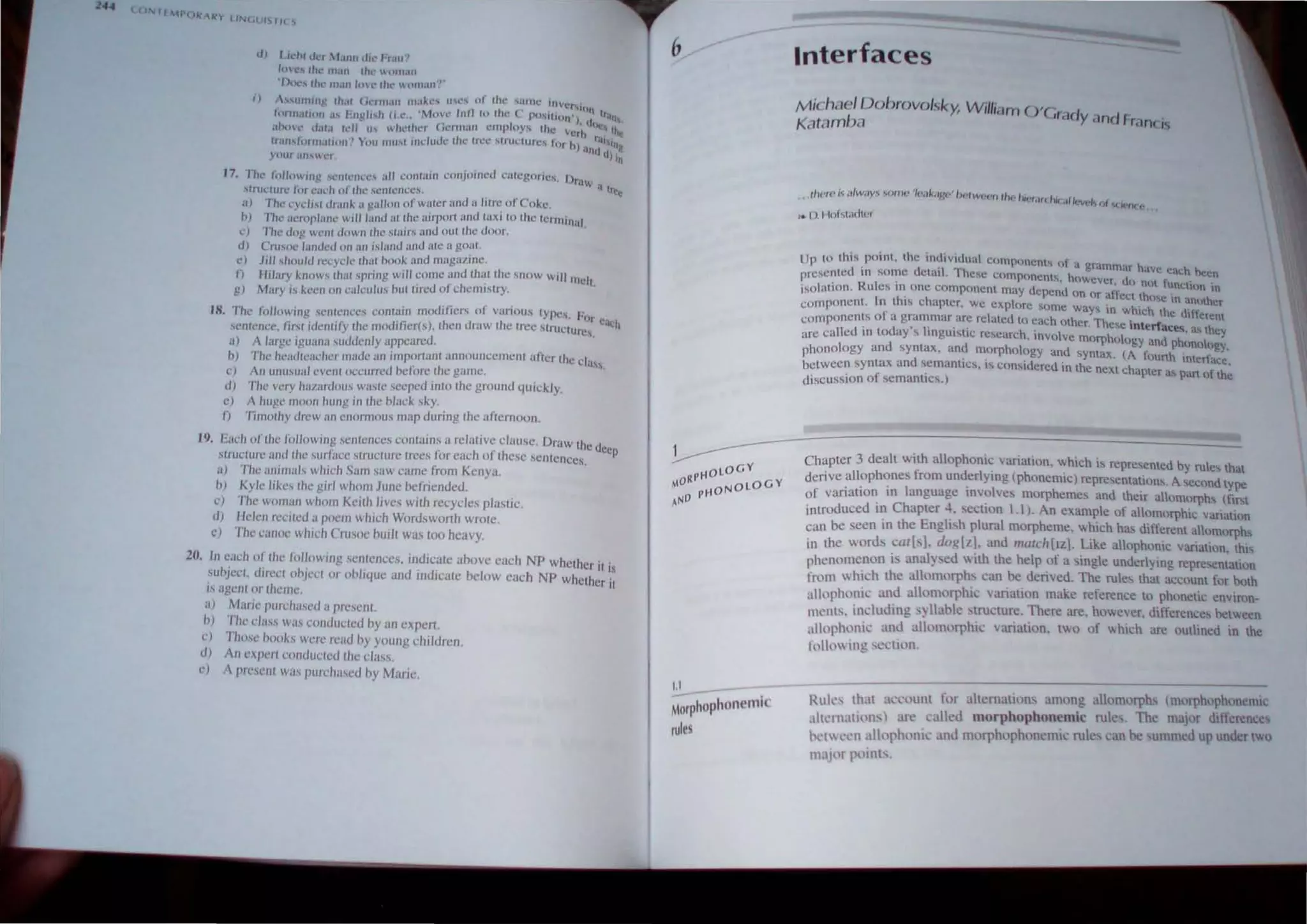 (0 1{"Pt lk "1 J INc .lIIS' I( ,
d) Lic.:-hr lin 't.UIII dil.· 1'1.11('
lo"c~ till' lIIali e/lt' tll1l.111
•D<l(." the.' m,ltl In(.' Ihe.' "tHtI,III'"
i) '"lUllillg tltOit (;e.'IfII'1I1 IJlilke, U'C' 01 Ihe 'aIBe.' IIIVer,'
, - - , . I II I· (. . 11)11 t
tllrlll~III()JI ~I' "lIgll,h (Ll.: ~JOO:l' II. to l U.: PO~1I 1 01l'), UI ,"Ill
~Ihol' d.Il,1 IdJ lI' whether (.erllJ.11l l'lIlph,ys thl' vClh ~"the
u-all,formatloll'1 You 111111 1I11.:ludc IIlL' In:c ,trUClurcs for h) ':111~t'It)J!
} Our alls.l'1' ttJ III
l7. rhe.' ti)lIon In}! '("'l1tCIICc"" all t,;ol1l:L1I1 conjoll1cd calcgorics. Dr'l .
.
'Inlc.'turc for t·'H.~h of the .'iclIfem:cs,· • ; a trcl!
a) The cyd,,' d,.tnk a galloll of waler and a lilre of Coke
h) rhe .tcrnpl'IIlL· will land <II the airporl <lnd t:lxi to Ihe lerminal
e) The <.log wellt dOWII Ihe Mairs and oUlthe door.
d) Cru.soe "lI1dL'd 011 (In ,sland and ale a goat
c) Jill ,hould recycle Ilwl hook ,md IlWg:lIlI1C.
J) Hilary kllows Ilwl .sprillg will come ,md Ihat Ihe '"0W wili melt
g) Mary IS keell 011 c"lculus hUltired orchemistry. .
18. The followin!, .
,elliellces c()Jwlin modilkrs or vanou, lypes. h'r
c' .
,entellcc. lirsl idenlify Ihe modifierh). then dr"w the Iree Mruclurc, uch
a) A large Iguana .suddell/} appeared. .
h) The headlcacher mude an imporlanl announccmclll after Ille class.
c) An unu.sual cvcnl occurred nc/ore Ihe gmnc.
d) The very hanlrdous waslc seepcd inlo Ihe ground quickly.
c) A huge moon hung in Ihe hlm:k sky.
/) Timolhy drew an enormous map during Ihe afternoon.
19. Each of Iht: /C)/lowing scnlcnces conlains a re/:ttive clause. Draw Illc dec
slltlelure and Ihe sur/ace slructure Irees for each of these sentences. P
a) The animals which Sam saw came from Kcnya.
b) Kyle likes Ihe girl whom June befriended.
c) The woman wholll Keith lives with recycles plastic.
d) Helen recited a poem which Wordsworth wrotc.
l') The canoe which Crusoe built was too heavy.
211. Tn each of Ihe 1,)/lowl!Ig sentences. IIldlcate above each NP whether it '.
suhject, direcl ohject or oh/iLJuC and indicate below each NP whcther Ii;
IS agenl or theme
a) Marie purchased a present
h) The class was conducted hy an expert.
c) Thmc hooks were read hy youn!! children.
d) All expert ('ollducll'd the class.
e) 1 prescnl was purchased hy Maric.
6
1.1
Morphophonemic
rules
Interfaces
M ich<lcl DoiJrovo/sky, W illiam O'Crad .
Kc1ldmba Y dnd rran( is
. ,tlu~r(' i afw<lY'" "'onll' '/{'<lk<lJ.w' /)f'Iw{'('" tht· hiNdU I lle " .. (
.f {'Vf'l'J fJ (j{'(J( f'
,. (). I lof~t~ldt(,'r
Up 10 this point, the individual components of a gram . h. • .
I ' · .1'1 l'h mar ave each he.
presente( In some vclal , esc components however .1 j . ' ,n
. R I ' ' . un not unctltm 10
isolation. u es In one component may depend on or afj·e,·t lh .
I h· h ~ '''e In unothcr
component. Il t IS C apler, we explore some ways in wh· h h .
f Ie  c <llftercm
components 0 a grammar arc rclated to each other. These int f . .
d . d' I' .. . er aces, a, they
arc calle In to ay' Ingulsllc research. involve morphology and phufi()o
phOnology and syntax, and morphology and syntax. (A fourth Inlerf!~
betwecn syntax and ~emanlJcs, IS considered in the next chapter as pan oj h~
diSCUSSion of semanucs.)
Chapter 3 dealt with allophonic variation, which is represented by rules that
derive alloph~nes from und.erlying (phonemic) representations. A second type
of vanatlOn 111 language lI1volves morphemes and their alomorphs (rust
introduced in Chapter 4, section l . I ). An example of alomorphic variation
can be seen in the English plural morpheme. which has different aomorphs
in the words cal[s]. dOI([l.]. and nIlIlChllZj. Like allophoOlc variation, thiS
phenomenon is analysed I, ith the help of a single underlying representatIOn
from which the allomorphs can be derived. The rules thaI account for both
allophonic and allomorphic variation make reference to phonetic environ,
ments. including .) liable truclure. There are. however. differences between
allophonic and allomorphic variation. two of which are outlined in the
Il)llllwlJlg '<':Cllon.
Rule, th,1I account for altemations among allomorph mllrph"phonemll:
,llll'rnatil)I1'-) an~ calkd morphophonemic rule. Th.: major ditTerences
h ,t Cl'n allophonic' anJ morphophonemic rule,> can be ummeJ up unJer two
majllr points.
 