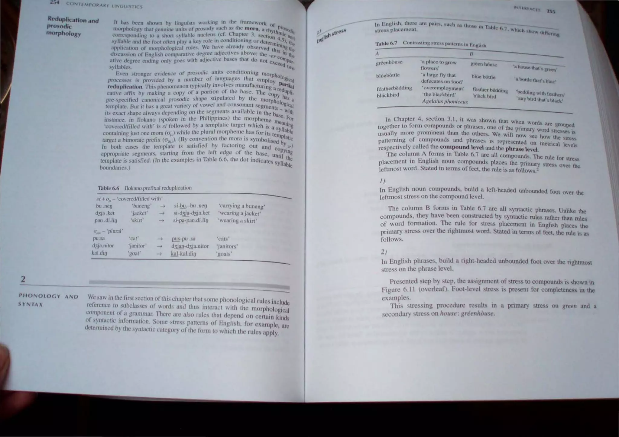 2
254
Rt'duplication and
prosodic
morpho/ogr
h h~" ht.'CIl ,htl no.., Jin,gui..b work.mg Itt lhl' Jrallll'Hlll uf
mnrph()Jtw th;J( l~l.'nllHl~ unih of proSllll) sUL'h a.... the moru a rhy hPtl),~
J:"~ ~ • . of ('J. •. l . _ t 1l1i , I:
COITt.'Sfl(lOJllJg hl a ,hon s)lIahlt..· 11 UI..."/t; w. (&.: _l~IPtl:1 -. """l'lIo n I.; Unit
syJlaolc dnd th.' ttlH ()fh..'11 pI;}) J. It.'Y mit: III I.:undlllonlltg ur UClcrrntS). tht
appJil'arion of IllPrph()lngical r.uh..'s. Vc ha,,~ .tln:au} oh'c:rvcl.l thi~lng t~
di ....cu......ion of En!!Ii...h l.'llrnp.lra(,,~ degree ~1~JCL'I1,C'" above: Ihe ~t',. . II} the
ali!..' ut."·rel.- endin!.! un" gne, with aJJccllVC hases lhal do nm c" C:OrtlP;lt
'" • . • ',ceed
.
, ~ IIaole,. t",o
¥ Evcn srrnngcr c.''iUCll(,C or prosotlic .units condition ing morpho
pn:k:.·c...,Sl.·s i., pnH iJed h) a numbcr of . languagc.s Lh~l employ I:)gi~al
reduplkalion. This phenomenon typically IIlvolves manufacturing u rPathnl
cati,'e anix oy making a copy of a portio,n of the basc. The copyCdUp,,_
pre-specified canonical prosodic shape stipulated by the morphol h ilS a
template. 8m il 1
1;1,' 1I great variety of vowel :lnd cons~nant segments ogu
,,;al
its esact shape always depending on the segments ;tvarlab le in the b'. " 'tn
Ph'I' . ) th I a·C F
instance, in IIokano (spoken in the , 'ppll1es e morp lOme me .Or
'co,eredlfilled with' is si lollowed by a tcmplaric target which is a" ~tng
containingJ'ust one morn (0' ) while the plumlmorpheme has for its te y able
. .' . . . lllPlatj
target a bimornic prelix (0'""), (By convention the mo~a IS symbolised by C
In borh ca.,es the template is satbtied by factOring out and Co .".)
appropriate segments, starting from the left edge of the b~se, unt~y:~~
template is satisfied. (In the examples III Table 6,6. the dOl mdtcates SYllable
boundaries.)
Table 6,6 IIokano prefi.,al reduplication
.'I; + a'l - 'coverecVfiJlcd wilh '
bu.neg 'buneng' ~
dJja .kct 'jacket' ~
pan ,di.lig 'skirt' ~
0'1# - 'pJural'
pu.sa
dJja.ni(or
kal.dia
'cu"
'Janitor
'goat'
si-ill!,-bu ,neg
si-d~-d3ju. ket
si-lli!-pan.di.lio
Q!!!!-pu .sa
dlii!!l-d3,ja.nitor
kal-kal.dia
'carrying a buneng'
'wcaring aj",;ket'
'wearing a skirt '
'cats'
'janltors'
'goms'
PH ONO LOGY AND
YNrAX
We saw in Ihe firsl seclion Oflhis chapter that some phonological rules inclUde
re/crcncc 10 ~uhdasscs 01 words and Ihus inlcracl wilh Ihe morphological
t:UlI1poncnl 01 a grulllmar, There are also rules Ihal u.:pcnd on cenain k' d'
I " I' . tn s
(l synlaCltc rn ormalIon,. Some slrcss pallt:rJlS of bnglish, I<)r example arc
t1clennrneu by Ihe synlaClIc Gllegory of Ihe form 10 whkh Ih.: rules apPly.'
A H
grfcnhi.)usc
blucbOtilc
f..!Htherbcdding
blackbird
'1 pluce to grow
Ilowers'
'il Ittrgc nythm
defcClICs on I'ood '
'ovcrclllploYl'ncnt'
' the blnckbird'
A,~el(li"s "holl ie!'''.'
IC..lhcr hedding
blal;k bird
'~ ~U!c tha')j, hue'
'~ldln~ With h:,h,,'r
'any hint Ihat'!; hal.:k'
In Ch3ptcr 4, section 3. 1, it was shown that When d .
W()r  arc grnulX:u.
together to form compounds or phrases, One of the prim'ry d '.
' -. • wnr ....resses ,....
usually more prominent than the others, Wc will now s"" h, h
' . " ...... )w  C srcs~
pattcrnlllg 0 1 compounds and phrases IS represented nn metrical Icvch
respectivcly called the compound level and the phrase level.
The column A forms in Table 6.7 arc all compound' The rul ' .
, , , .:'>. C Or ....tn.!s~
placement In Engtsh noun compounds places the primary stress over the
leftmost word. Stated In terlns of feet, the rule is as follows"
I )
[n English noun compounds, build a left-headed unbounded foot over the
leftmost stress on the compound level.
T he column B forms in Table 6.7 are all syntactic phrases, Unlike the
compounds, they have been constructed by syntactic rules rather than rules
of word formation. The rule for stress placement in English places the
primary stress over the rightmost word. Stated in terms of feet_the rule is as
follows.
2)
In English phrases. build a right-headed unbounded foot over the rightmost
stres~ on the phrase level.
Presented step b) step, the as 'ignment of stress to compounds is shown in
Figure 6.11 (tm.:r1eaf). Foot-level stress is present for completeness in the
c,ampks.
This stressing procedun: results in a primar) , tress on ~r~ell ami a
seeomhlr) stress on hOt/se: Kdt'lliJc)t/se.
 