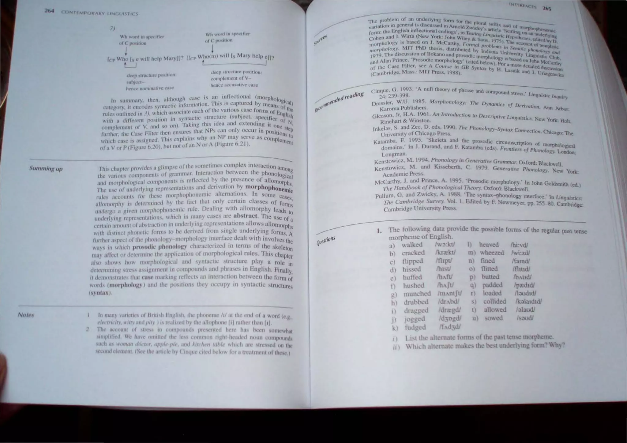 ~u"''''lnl: up
Nu',',
Tf MPORARY lIN( UIS, I( C;
7)
...·h wooJ In J~''' I'H'r
of ( ~ pw.llion
10' Who Is" ",II help Mary II'!
-.1
,kcpslrm:lllrt' pc,,'IHIII
IIh)t'C:f
hC'n.'c." nnllllll;tll:1,;' (,'."1..'
Wh wtlrd III "J>cc.:ilicr
111 ( fN),,{U)JI
!
lin' Who(m) w,lIls Mary help ell'!
---J
dt!l!'p ,Irul:turc po,.. ion
COl1lplemenl o f V
hence il~C: lI ..,a tl vc c:.bc
In "Iummary thell••tllIlOUgh case is ~ln , .i~~cclional (morphOlogiC
'., nl ',el'" "lformation..TllIs IS caplured hy !'tIc"n, '11l
category il 1'IlCOuCS ·
...Y ~ ... , -' , . ' '. or th
I 'I' I ') Wll,'''h "sSOCHlIC each 01 thc vaflous case fornv,. of E C
ru cs our I!lC( In 1. . ...: ' -' ~ • ~ . ,. '~, ~ ' ngli~h
will} " different posi(Jon III synraC(lc.; sl,nl~LUn.: (suhjCCl. "PCcll!cr 01 11..
. ) "",king IlllS ,dea ano cXlCnO,ng il "
l'ornplClllclH 01 V. and sO Oil, , ~ , '.. ' . . ' (~nc ~Ic
funhcr. rhe Case Filter Ihe~ Cl1surc~ lhell NP,.., c~1n onl) occur 1:1 POSltiol1 tP
which C;I'C IS "",igncd. ThIS explain., why an t:JP may ~crvc a COIl1PICIl1Co~
of a V or P (r'lj!ure 6.20), hilI nol of an Nor'" (F'gure 6._ I),
----
This dwplcr provides a glimpse {If Ihe "lmc"n~e.' complex inler:Jction Hmoo
Ihe ,anOilS compo"ell" of grallll1lar, Inlemellon helween the ?honOlogica~
alld mOlphologKal wltlponcnls IS refkcted hy Ihe presence 01 allol1l0rphs
rill' lise of IImlt-rlying rcpreSt'lItalions and dcnvallon by morphophonemi·
noil'.s ~1l,(,(IIJ11ts for Ihesc morphophonellllc allernallol,ls, In some cases
C
al/olllOrphy " dclermincd hy the laCI Ihal only eertam crasscs of fonn;
IIl1ckr!!" " glvell Illorp"nphonellllc rule, Dealing With allomorphy leads 10
undellYlllg rel'rt',,'ntaJoolls, which III ltIany cases arc abstnlct. The Usc of a
tTrlain a1l'01l1l1 "fallsll"cllOIl on untierlylllg representatIons allows allomorphs
wllh d"llIIt't phnnl'lic forms 10 he denveo from single underlyrng forms. A
Illr/hel "'pc"1 (,f Ihe phollolog) morpholog) interlace deall wilh involves Ihe
W"r-' III Whldl pf'("odk phonolll/tv charactcn/ec.l on terms of the skeleton
lIIay afled or delellllllll' the appl;callon of morphologIcal rules. This chapter
"Iso shows how II II "I'holo£I al and "ynlaclIc structure play a role in
dCI,'rlllinlllg slll',s ,1"lgnlllCI1I Int'ol1ll'ounds and phrases in English. Finally,
II d(,I1I01"II.oI,'s Ih"l ntI' marklllg rellerts ;U1 Intcr;ll'IIClIl helween Ihe form of
(ll<h (1I1C1I·phulu!:} I "",I 11ll' '"'''lions Ihe} on·upy in ynta<.:lil: struClures
() II'a~ )
1II'"ill') ,II;t'III" (" i!lIlhh i-o'gll,h, Ih"phllllell' /01 ill 110,' t'nd oj a word I"g.,
fl" IrI' If" """ ,II,df/'" I" ,e,tlrled hy Ih,' "lIol'hnllc f'f ",'her Ihilll fll ,
"h~ lIll-HIIIII tit slr~ss HI nll1lf)(llIlId IHl' nl d h rt!' h.I' hn'lI ~O11l(' h.1I
IIlIl'illlI.:" c /r.I(' IIIIIIHed Ihe It.·s COlllllltHl ri!'iJ( "c,utul noun I.:OIllPOUllll
suJII!!i I' mall i/o(fOl. aprl" p(t', dnd Alltlun Idb't' Wllld1 ,lit· fll'~('d llll llw
,,,,,nd d<lll{1I1 'S Ihc ~,tld,' L I'II1<jlll' "I d hclnw I.If ,'tl<',""I<'1I1 (II IIl<'SC I
, ns
QuestrO
-The: problem of an un~er1ying tum, tor the: PlUT". - __
varialiOn In gc~cr~1 I!-. dl~cU'oI!-.ell 10 Arnold '/.wick ~I ....lI~hl(, and (It m0fl)h(,
f rm' the English tnOeCllonal cnllm"...· In I Y'" anlt:1e ·Seu!.no Ph')nl!mlc
o ' . e-. f"'1tcMR U, • - - e()oanunl1c:,
cohen and J. Wirth (New York: John Wit!y & S. I~UI~II(' H-YPOIht'f> ed: r Yn't;.
m
ornhology is based on. J. McCarthy Fr r " (In,. 1915). The acc{)u~'t filed hy )
" - M1T PhD . .' J rna prohlem . S ,_ () tempht
morphology: . thesl!-., dl!-.lnbuled by Indiu .. ,I~ . e'~JtI(' phonoto. Ie
1
979. The dlscusslOn of Bokano and prOsodic h na UnVer~lly Unou, t gy ,and
, 'p.. . m(lrp ology- b I:: ~C (un
und Alan Pnnc~. rosodlC morphology' (cited below) F I~ Ued on John Mc:.C:mh'
of the Case Filter. see A Coune in GB S)'Htax b 'Hor a mOre detatleddl"'-:.u. ,Y
(Cambridge. Mass.: MIT Press. 1988), Y . l..a....nik. and 1 Uriage:~:
Cin4uc, G. 1993, 'A null theory of phrase and com und . '.
24: 239-398. po stres. Ltn-,!ui.[i(' Inquiry
Dre"ler, W.U . 1985. Morphonology: The Dynamic, of D. .
Karoma Puhli!-.hers. ' enlQUon. Ann Arbt.lr-.
Gleason. Jr. H,A. 1961 . An Introduction to Descriptive Linguislic.~.
Rinehart & Winston. New Yorl<.: HOlt,
Inkelas, S. and Zec, D, eds. 1990. The PhmlOlogy-Sym C . .
University of Chicago Pre~s. ax onnecrton. Chlcago: The
Katamba, E 1995. 'Skeleta and the pro,odic circums . .
. 'I J D d cnpuon of morpho . 
domaJOs. n . uran. and E Kalamba (eds). Frontie ,r Ph oglca
Longman. rs oJ onology. London:
KensLOwicz, M. 1994. Phonology in Generallle Grammar 0 f d Bl
. d K' . x or, ackwe
KenstoW'Cz, M. an "",berth, C 1979 Genera",'e Phonology , New York
Academic Press.
McCarthy, J. and Prince. A. 1995, 'Prosodic morphology: In John Goldsm,th (ed
The Handbook ofPhonolog,cal Theory. Oxford: Blackwell. .)
pullum, G. and Zwicl0, A. 1988, 'The synlaX-phonolog' interface· 1 L· ..
• . j -' n rngUl,'irtcs·
Tlte Cambrodge Sun·e)'. Vol. I. Edited by F. Newmeyer, pp, 255-80. C~brid ~.
Cambridge Un;ve",,,) Pre,s. g
1, The follotting data provide the possible fonus of the regular past tense
morpheme ofEngli.h.
a) walked lw:t:ktf I) heaved Ihi:vdl
b) cracked Ikr:rktf m) wheezed Iwi:zdl
c) tlipped nj fined Ifamdl
d) h;;-.;o;.("l1 0 t1med ItlltJdI
to) hut1<'-d p) butted 1b.tdI
n hu,hcJ q) padded ip:rdldl
~) 'lll'lch J rl loaded lI;lUdldl
h) lrub 'd ) collided ik;)aldldl
t) II allowed /;)audl
J) j<'g u) owed ,-..udI
k f1
I) 1, llh all mal lnn ofm pa lIen e morpbeme
II) ~lll h , It 'm t m th be I underl) In); f rm Who
 