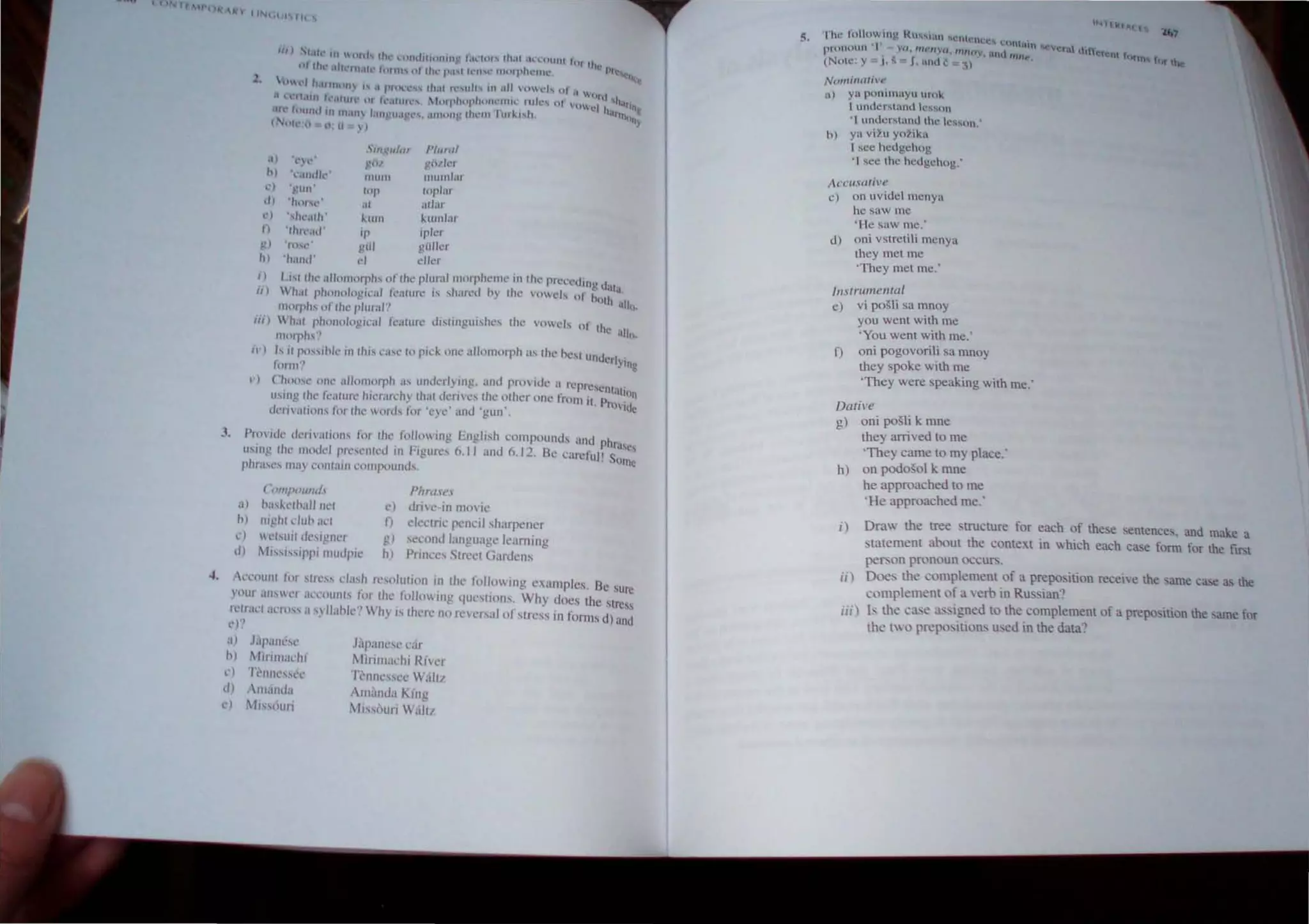 .,.
J.
~,
'II) ·'1t.th' UI tllth fh,,' l..'t1ndllltllllll' lal,,:hH'" Ihal .IL'I,:nWIl 1t)1 11ll' )
,"111' 41lh,'II1.lIl''''"II' "llh,,; P:I'( Il'n,l' 1Il00plU,'IIH.'. It~C:h:C"
,''1 1I.lInh l
l1, ' .1 I'lf~'l"""" th.1I Il',ulh III .111 'lld, ur U ,. I
"orl 0
.1 n"l.1I11 ",'.illlh' tll k.HlIl,," Iftuphophtllll'lIl1.' ulk·... 01 '0" h. '11Ift
.11' I,'und 111 m,llI l,tIlI.!U.lb"'''', .IIHtlllI Ilh,'11I 'urki'h c 'Irfl}UI1~
(~tlh·o. Il , Ii ))
'",glliar l'lunll
~()/ !-,!«l/k"
mum IIIl1l11/ar
.1) 'I' ,,'
b) 1..lIld,,'"
h)J1 IOp/al"
,II ,iliaI'
") '};tIIl
dl 'Ihll'c,,"
") ',tw,III1' J...1l111 "-Ulnhll
n 'Ihn',hr 'I' 'pier
'J Ithe gill !-!iillcr
h) 'halld' <'I cller
I) I ""h,' "11'"1I<1rph,, r1f Ihc plurallllorphclllc III the pree"'''''g d,u"
ii) Whal rh<ll1111110,<'al kallirc " ,harcd hy 1IIl' vnwel, 01 hUllI
<' alt",
llIorph" "I Ihe plural"
Iii)  hal l,h"lIolo"j,'al kalur,' dlSllngui,he" the VC1d, III lh' ' I
C'" t: all)...
IIHlrph.,·'
il') I.s il p"",,,hle III lhi" ,'a,,' In p,"'k o"e alloJ1lnrph 'IS the he'IUllderl}l"
fOil II '! ~
") CI"~l'" Oil" "IInnlOrph a, lllldcrl>,lllg, ;1I1l1 provide a repre'elll"t
• _. < lUll
'SIll!! Ihe li:alure hicr"l'~hy th:lt d~me'.lhe '~Iher one Imnll!, Provide
,,,"riv,,tIOI1' lor II", ,,,,,,1 1M eye lind gun,
I'lln "k dellval,oll,' lor Ihe ','IIowing English ,'ompoulld, and Phrase
IISIIII! Ihe Ill,)dd pr",elll<'<1 ill Figures 6," and 6,12, Be earefu/l S()tn~
ph,.'IM.·~ IlIH, l'OI1(all1 l'onlp()und!.
a)
(~(JIIII1(JlIIld.
/1askelhnllllel
h) llI)!ht dllh at'l
,etsuil desi!!IIL'1
11t'''"ippi lIIuJpic
c)
tI)
PhrllU,'
c) dnvc·in 1II00'Ie
n ekctri~ pencil ,harpener
g) ,econJ language kaming
h) Pnncc, Street Gardens
'CCOUIl! f,)r ,tr,'", dash r,"olution in the following e'"mples, Be SUre
your an,wn aCl'lllllll., lor the folluwing queslluns, Why docs the strc;,
lelraCI a<'I''', a 'vllah"''? Why I., lhere nu reversal of stress In forms d) and
e)"
a) );paneSl'
h) 11lnllladli
c) 1'l'lIl1t"!o""
d) Illallda
,,) 1 tj"ouri
Japancse car
Mrrilllal'hi River
rl'IIIll'S"'C Wall/
'1II;)lIda Klllg
11i"llun W;ilu
5. The fnlto.w,lng RlI...~Hln ~Cllll·llI.:l·.... l:UntioHn
Pll111()UII I . ,o,.m,',,,u. "IIIO:. and 'mit'
(No,e' Y J, ~ J, and C ~) ,
NomtllIW'f'
a) ya p00l11layu lllOk
I understand C~son
'I understand the lesson'
11) ya VI}" YOiika
1sec hedgehog
'I ,ee the hedgehog.'
A('CIlSOf;ve
c) 011 lIvidel mCllya
he saw me
"He saw me.'
d) olli vSlrelili menya
they met me
'They met me.'
Instrumental
c) vi po~li sa mnoy
you went with me
'You wenl wilh me:
f) oni pogovorili sa mnoy
they spoke with me
'They were speaking with me.'
Dalive
g) oni posli k mne
they arrived to me
'They came to my place:
h) on podo~ol k mne
he approached 10 me
'He approached me:
"era' litlerent f
(lf1l", fnr be
i) Draw the tree Structure for each of these sentences, and make a
tatement aboul the COntexl in which each case fonn for the flrst
person pronoun occurs,
ii) Doe: the complement of a preposition receive the same case as the
complement of a verb in Russian:
iii) ls lhe ca"e as igned to the complement of a preposition the same for
the lWO prepo,itlons used in the data:
 