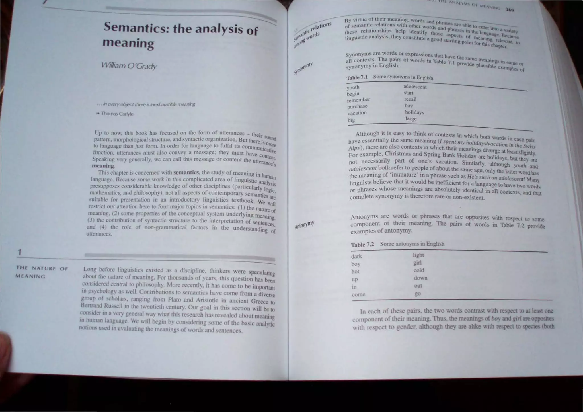 /
1
THE NATURE OF
"'HANING
Semantics: the analysis of
meaning
lViI/ian? O'Grad;....
• iJ t".ItY oJ>jt?d there is ine,tl.JlIstible meaning
.. Th,JfTl." CJrlvl..
Up to no, thIS book has focused on the fonn of utterances - their
. " B sound
pattern. morpholoeical structure, and syntaclIc organIzatIon. Ut there is
- , I f lfil . . more
to laneuaee than J'ust fonn. In order lor anguage to u I Its communical
- - . t h · II'e
function unemnces must also convey a message, e} must have Con
. . lenl
Spea~ing very generally, we can call th,S message or content the utterance's
meamng.
ThIS chapter is concerned with semantics, the study of meaning in hu
. h'· j' d fl" man
language. Becaus~ some work In t IS comp Icate arc:a 0 mgmstic analySIs
presuppo.ses consIderable knowledge of other dlsctpllnes (partIcularly logic,
mathematics, and philosophy), not all !l.>peCb of contempol1l1"Y semantics are
suitable for presentation in an introductory IIngulsucs textbook. We will
restrict our anention here to four maJor tOpICS m semanucs: (J) the nature of
meaning. (2) some propertIes of the conceptual system underlymg meanino
(3) the contribution of syntactic strUcture to the interpretation of senlenct
and (~) the role of non-grammatical factors in the understanding ~i
unerances.
u1ng before lingmstics exisled as a diSCIpline, thinker, were speculating
aboul the nalure of meanmg. For thousands of years, this question has been
conSIdered c<,ntral to philosophy. More recently. it has come to be important
in pSyChlllllg) as well. COllirinutions 10 semantics have come from a diverse
group 01" cholars, ranging from Plato and Aristotle Ifl ancienl Greece to
BcrtJ"and Ru. st'll in the IH~ntieth celllul)". Our goal in this section will he 10
con"dl'r in a IW~ general wa) hal this research has rcealcd anout meaning
II( human langu;lge W,'  ill t>egin b) considcring some of thc nasic anai)lic
D"lion' used in ... aluating lht' mcaninp of words and SCIlICIKCS.
B) nrlm:?f their meamng. wun.'" and phr;.t'c, itT! . _
)f selllantIC rclal1on~ with mhcr W()rds' .1 .,hit' to t:nkr 1,
( . . h'· . ' ,~I.I phra....c - h 0 11 Vafltt
Ih'''~c rclatlon~ IpS help idenltty ,he). tn I c language II Y
..... • , , ~~ a<.,pc:';, (It . ~ lU
linguistic analYSIS. they con....lltutc a gOod 't-· . t~'t:anmg rd!'',
- , anmg pt.ltnl thr lhi~ 'h ant hi
.. c I.I.pter
Synonyms are words or expression' that hay ' th
Th . f C I.! ame me- .
all contexts. e patrs 0 words in Table 7  P'd anmg! n )tlt=. (
, . E r h . roy, e plauibl 'r
synonymy In ng tS . e examt:le'l'. h
Table 7.1 Some synonyms in English
youth
begin
remember
pUfcha e
vacation
big
adolescent
start
recall
buy
holidays
large
Although it is easy to think of COntexL~ in which both d' .
. t h · war S In each pair
have essennally e same mean1l1g (J spent my holidavs/vQCQlion' h S .
I . . . . - IIJ r e WIS.'
Alps), there are a so contexts 111 wh,ch thetr mearungs diverge at least 'lightl
For example, Christmas and Spnng Bank Holiday are holida~s b t th y.
'1 f " J ,u eyare
not necessan Y part 0 one s vacatIon. Similarly, although vourh and
adolescent both refer to ~ople of about the same age, only the lau~r word has
the meaningof .Immature 111 a phrase such as He's such all adolescenl! Many
IingUlsts believe that It would be mefficlent for a language to have two Words
or phrases whose meamngs are absolutely identical in all contexts, and that
complete synonymy is therefore rare or non-existent.
Antonyms are words or phrases that are opposites wi.th respect to ome
component of their meaning. The pairs of words in Table 7.2 provide
examples of antonymy.
Table 7.2 Some antonyms in Eogh'h
dark
boy
hOI
up
in
conte
light
girl
cold
down
out
go
In each of tlle,e pail'-. the two word contra. I with reo peCIIO at lea: lone
c'{)I1l[,<)nent of thelr me:mmg Thu.. the meaning.-. of boy and 1,1 are opposite
 ith fl'PC, I to gender. although they are alike With re peel to peete<; (both
 