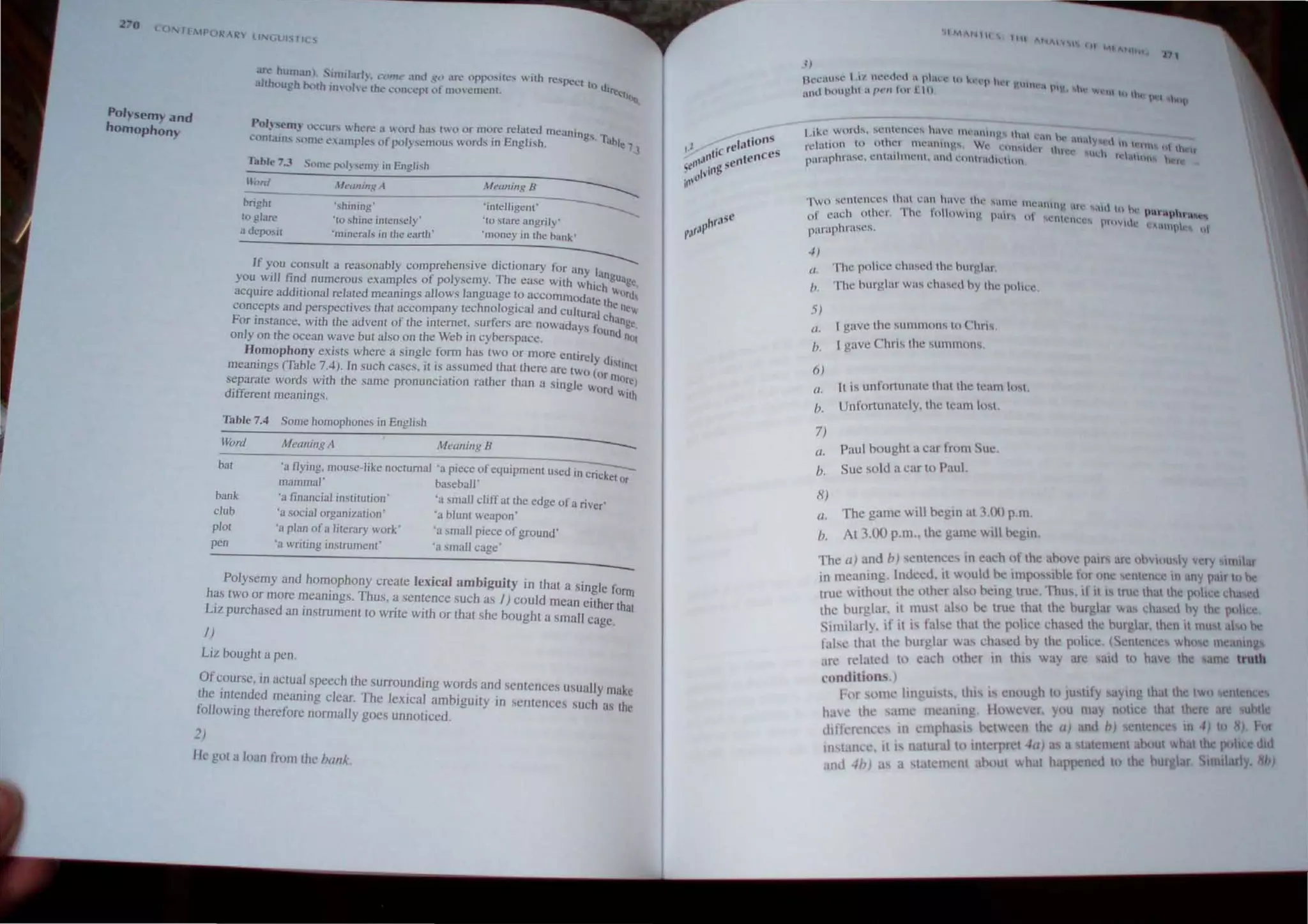 Po/Ysem)' and
homophony ~OI)~eR1~ O~...·cu" h('~ a wurd has two or mO,re relaL~tllllcanings.I.'
~um~un... some t:illllplC's of polysemolls vord_'i In Eng lish, able 7 3
Table 7.J Sllme poly~('m} in English
:-1l_'_'nl
______I_It_'''_I_In..:8:..'_
I________
il_le_''_"_if_'S_'_B___
-----------
bright 'shining' 'intelligclll' ___________
to glare 'to shine intensely'
a deposit 'mincrab in lhe earth '
'[0 stare angrily'
'money in the bank'
h . d" . ------
If you consult a reasonably compre enslve ICIIOnary for any h
you will find numerous examples of polysemy. The ease with whi~~guage,
acquire additional related meanings allows language 10 accommOdate th~ord
conceprs and perspeclives that accompany technologIcal and cultUral chan~:
For Instance, wllh the advent of the Internet. surtersare nowadays r()Ununge,
only on the ocean wave bUI also on the Weh in cyberspace, nOI
Homophony exists where a single form has IWO or more entirely d
meanings (Table 7.4). In such cases, it is assumed that there are two (nr "linq
. h .. h h ' more)
separate words wllh t e same pronunCIatIOn rat er t an a slOgle wOrd'
different meanings. ~I(h
Table 7,4 Some homophones in English
Word MeoningA Meaning B
---
bal 'a Oying, mouse-like noclumal 'a piece ofequipment used in c':;;;;;--
mammal' baseball' Or
bank
club
plol
pen
"a financial institution'
'a social organization'
'a plan ofa literary work'
'a writing instrument'
'a small cliff at the edge of a river'
'a blunt weapon'
'a small piece of ground'
'a small cage'
Polysemy and homophony create lexical ambiguity in that a single form
has two or more ~eanings, Thus, a sentence such as I) could mean either that
LIZ purchased an mslrument to wme with or that she bought a small cage.
I}
Liz bought a pen.
Of~ourse, in actual speech the surrounding words and sentences usually make
the rntended meanmg clear. The lexical ambiguity in ,entences such as the
following therefore normally goes unnoticed,
2)
He got a loan from the hal/k.
'II t.lf"....,""••
l)
I-k.'iH"l' 1 1/ 'h.'l"(kd " .pl.ln' q ~"'P hn ~'llIh'l, PI
and houghl il p",. 1111 l10 V hI' "'t"I' Itl 'ht".,  'Ktp
-I)
II. The poll"c chased Ihe hurgl;1I
0,
5)
The burglar was chaseo hy Ihe pol,,:e,
(/ ,
h.
6)
C/.
b.
7)
£/,
I gave the summons 10 ChI'''.
I gave Chris the SUmlll(IlS,
It is unfortunate Ihatthc team los.
Unfortunately, the team los.
Paul boughl a car frtlm Sue,
h. Sue sold a car 10 Paul.
8)
a.
17,
The game will begm at 3.0() p.m,
Al ),00 p,m.. Ihe game Will begin,
The (I) and h) sentences in each of Ihe ahove pall's are ohvlously very 1II111ar
in meaning, Indeed, II would he impo..,ihle I'm one sentence in any pair u he
Irue wilhoUI the other abo heing Inte, Thu" il illS Irue Ihallhe pullet! dl;lSCI
the burglar, it must also be tnte Ihat the burglar was eha etl hy the loll"e
Similarly, if it is fabe that the pollee chasedthe burglar, then It Inu,1 al 0 he
f"bc that the burglar was chaed by the potee, .(Scnlclll~ whll t: III ',ulIn ~
alt: related tl) ea,h (Ilher in lhi, wayan! alo 0 havt: lhe alii truth
conditions,I
1'01 'lllne lingUists, thi is enough 10 JU III Y :I) Ill' Ih.llih • two I!n nec,
h;n c th,' sam. ll1e:tOln', Howewl. you Illay null e that Iher' If! ubll
dllt'nl'l1cc' in empha,j Pclw n the a) d hI enl nc In 4) to 8) l or
mst.lI1n:, 1 i, nalural 0 illl<:rprct 4a) a a t teillclll aboUI wbalht police O~~
UlJ 4h) as a ,tat III nt anout  hat happen d tu the burglar SLmllarly, )
 