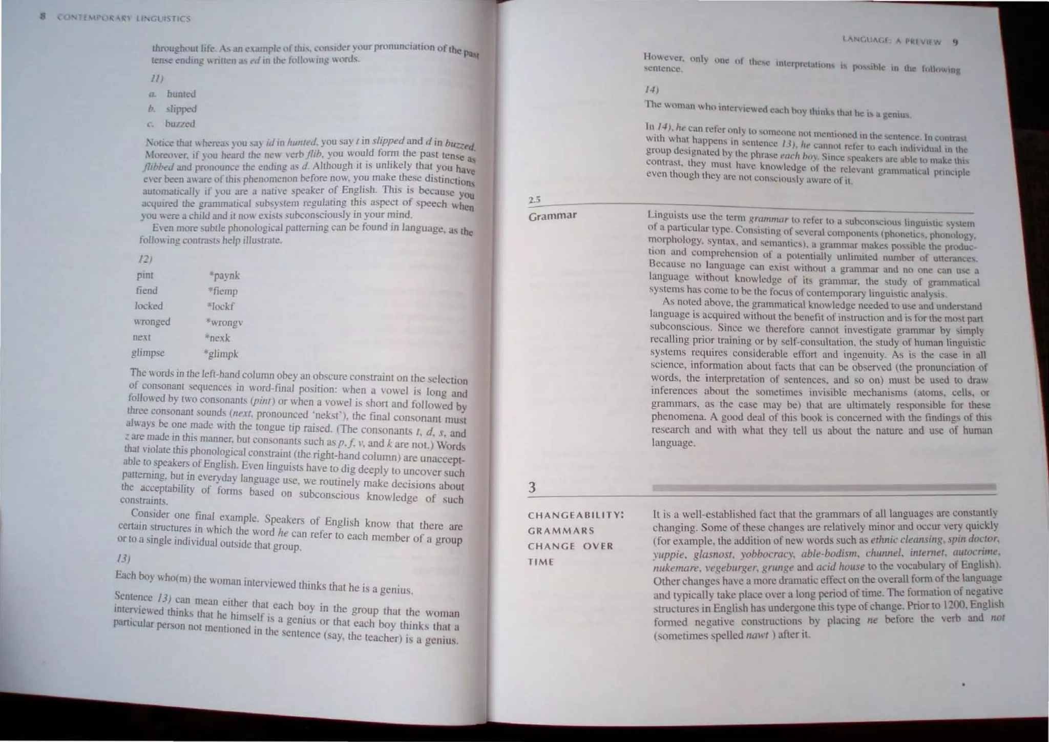 1I Gt IS TICS
·'-,u<>h·'ut li k  ,;llJ ...amnk "fthi' ':,,,blder vour pwnunciation Ortnn p
u u. ~ ... .. ~ - . t- - • -. ... _b,t
ten...e ending ntfl~n .l' ~d 10 me.' tullll' 109. , lml....
III
o. humed
I>. slipped
c. huued
. ' u,,, that wh,'reas} ou sa) iJ In hUflled. you say I in slipped and d in bl/~ed.
. (oreover. If n'u heard tht: ne" verb jlib. you would form the past tense
jlihbt'd and p.:onounce the ending as d. Although it is unlikely that you na~
ever been a are of this phenomenon before now, you make th~se distinctions
automatically if you are a native speaker of Engitsh. ThIS IS because you
acquired the grammatical suhsystem regulaung tblS aspec~ of speech wnen
you were a child and it now exi,ls subconsciously to your mtnd.
E·en more subtle phonological patlerning can be found in language, a., the
following contrru.ls help illustrate.
12)
pint 'paynk
fiend *fiemp
locked "Iockf
wTonged *"'Tongv
next *nexk
glimp e *glimpk
The words in the lefl-hand column obey an ob cure constraint on the selection
of consonant sequences in word-final position: when a vowel is long and
followed by two consonants (pilll) or when a vowel is short and followed by
three consonant sounds (next, pronounced 'nekst'). the final consonant mu,1
always be one made WIth the lOngue tip raised. (The con onants I, d. s, and
=are .~ade In (his manner: but consonants such as p./. I', and k are not.) Words
tbar  lolate this phonolo~lcal constraint (the right-hand column) are unacce t-
able to.speakers of Engltsh. Even linguists have 10 dig deeply to uncover u~h
~alterrung. but.1n everyday language use. we routinely make decisions about
e ac~eptabJ!ity of forms based on subconscious knowledge of such
constramlS.
Consider one final example. Speakers of English know that there are
CCnatn structures In which the word I ti
or to a single individual outside that g:~u~~n re er to each member of a group
13)
Each boy who(m) the woman interviewed thinks that he . .
tS a gentus.
Sentence 13) can mean either that each b .
mteniewed thinks that he himself i . ?y In the group that the woman
PartIcular person nOl mentioned' t~ a genIus or that each boy thinks that a
to e sentence (say. the teacher) is a genius.
2.5
Grammar
3
C HAN G EABILITY:
G R AMMARS
C H A N GE OVER
TIM E
I " Nf,U" CI " "~l vir W 'J
HO ~t!r. un1) un~ ul thl"",,-lo Ith,,"'pll"lOlllnn'io
cntcnce. " pu') lhlc 10 the ",Hnwlng
1-1)
The woman who mter.lc cd cu,h hlly Ihmk that he i, a gentu,
In 14). lIe can referonl~ 10 ' 1m', ' .
. h ·h - j l c{ nc nUl mentluned. In the "Cnlcnl.:C In cuntrast
Wit w al happens m sem 'n" 11) I
d " _ . . C t.:l: - " It' ~an.nllt refer to each inutltdual In the
group eSlgnated by the phrase ""''' Imy S,nce 'peake" are ahle III make thl
~ontrast, they must have knowledge ot the relcvant grammalleal prtnClple
even though they arc not conscIously aware 0 It.
Linguist~ lise the lertn grulIII/llIr 10 refer to a subconSCIOUs lingublic ,y"cm
of a purucular type. Com,bting of several componenLs (phonellcs. phonology.
morphology. syntax, and semantics). a gmmmar makes pt",ible the produc-
tion and comprehension or a ptltcntlully unlimited number of ullerances.
Because no language can exist without a grammar and no nne can use a
language without knnwlcdge of i" grammar, the study of grammatIcal
systems has come to be the focus of contemporary linguistic analyst"
As nOled above, the grammatical knowledge needed to use and undersland
language is acquired without the benefit of insuuction and is for the most pan
suhconscious. Since we therefore cannot investigate grammar by ,imply
recalling prior training or by self-consultation, the study of human lingui,tic
systems requires considerable effort and ingenuity. As is the case in all
science, information about facts that can be observed (the pronunciation of
words, the interpretation of sentences, and so on) must be used to dra",
inferences ahout the sometimes invisible mechanisms (atoms, cell~. or
grammars, as the case may be) that are ultimately responSIble for these
phenomena. A good deal of this book is concerned with the flDdings of this
research and with what they tell us about the nature and use of human
language.
II is a well-established fact that the grammars of aU languages are constantly
changing. Some of these changes are relatively minor and occur very quickly
(for example, the addition of new words such as ethnic cleallslllg, Spill doctor.
YllPpie, glasllost. yobbocracy, able-bodism, cIllIIlTlel. illtemet. (Illtocnme,
IIl1kemare. l'egeburger. grullge and acid /rol/se to the voc~bul~ ot Engltsh).
Other change have a more dramatic effect on the overall fonn ~! the langu~ge
and ty pically take place over a long period of time. The fo~atlO~of negative
structure in English has undergone this type of change. Pnorlo LOO. Engh h
fomled negative constructions by placing ne before the vert> and not
(sometimes peled IJaWI ) after it.
 