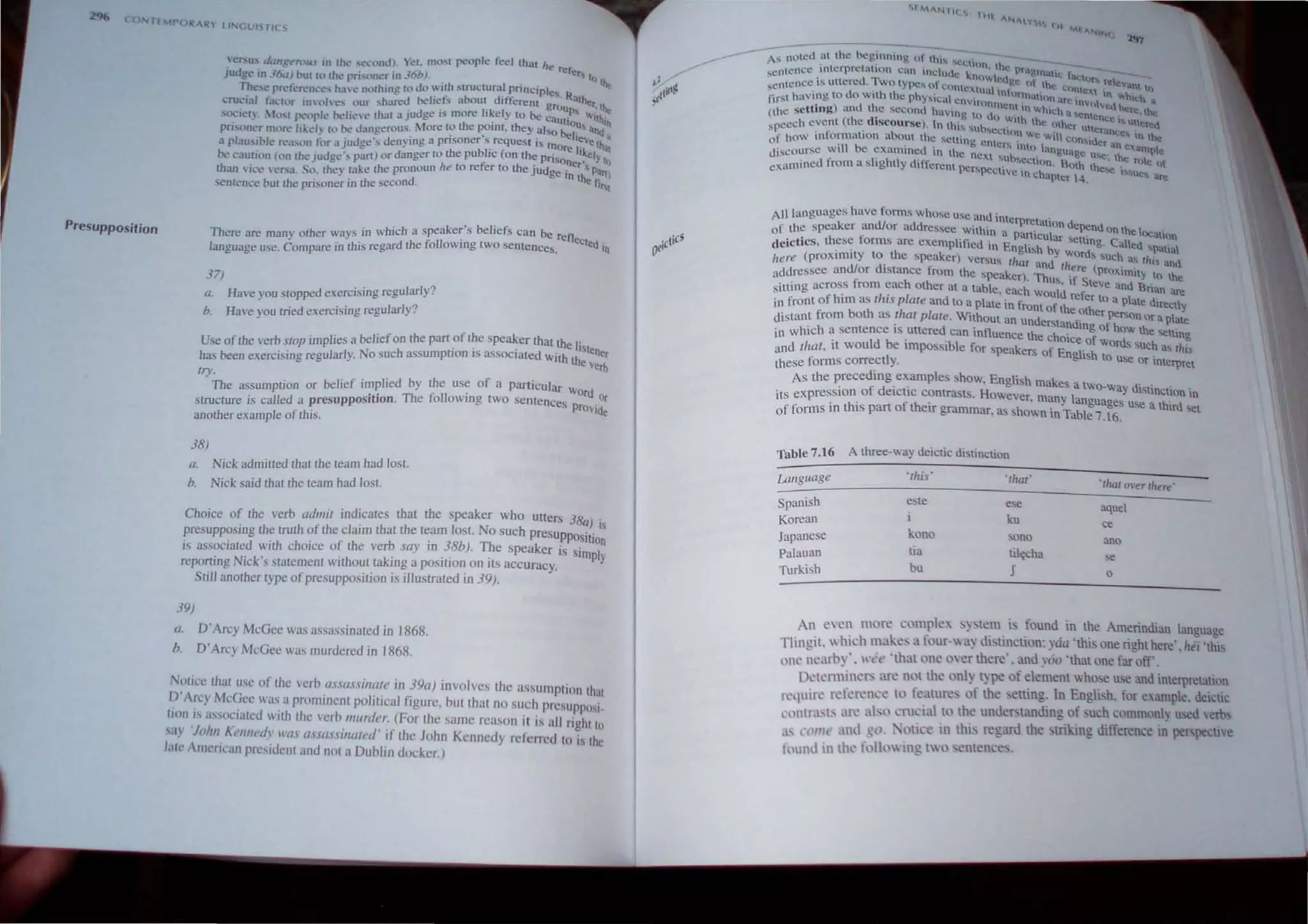 o TfMPOR -R lIN<JUI S TICS
Presupposition
en;us d(wgt'n)lIs in the ·..cl...·llndL Yet, mo!-'.( people feci that Itt! re~.
Judge in 36(/) OUl to rhe pri<.;one~ in 36h). . . ' . Cr, tu ~
The.'ie preferences have nOlhmg to do with structural pnnclples. R:
crudal factor inolves our shared belief!» about different gro ather, II..
. . I'k I ups·'"
societ. ~fOSl no:>opJe belie"t~ thar a Judge IS more ley to be caUt' -lth
l
.
- . ,- th . th 10US n
pnsoner more likely to be dangerous: More to e ~omt, ey also belie and a
a plausible r~a+"on for i.l judge's denymg a pnsoner s. requeM IS mOre li~e th'tt
be caution (on the judge" part) or danger to the pubhc (on the Prisoner,:I) 10
than ,ice 'ersa So. the} take the pronoun he to refer Lo the JUdge in th Parr)
sentence but the prisoner in the second. e r,1t
There are man" other ways in which a speaker's beliefs can be reOe
J C II . Cled .
language use. Compare in this regard the ,0 owmg two sentences. In
37)
a. Have you stopped exercising regularly?
b. Have you tried exercising regularlyO
Use of the verb SlOn implies a beliefon the part of the speaker that the r
,. . . . . IS
tene
has been exercising regularly. No such assumptIon IS assOCIated With the ve~
In'.
- The assumption or belief implied by the use of a particular Wo d
' . Th C II . r Or
structure is cal1ed a presupposItion. e JO owrng two sentences prOVide
another example of this.
38)
a.
b.
Nick admitted Ihat the team had lost.
Nick said that Ihe team had lost.
Choice of the verb admit indicates that the speaker who utters 38a) .
presupposing Ihe truth of the claim that the team lost. No such presuppOsiti IS
is associated with choice of the verb say in38b). The speaker is simp~;
reporting Nick's statement without taking a pOSIl.lOn on Its accuracy.
Still another type of presupposition is illustrated in 39).
39)
tI. D'Arcy McGee was assassinated in 1868.
b. D'Arcy McGee was murdered in 1868.
Notice Ihat usc of the verb assassinate in J9a) involves the assumption Ihat
D'Arcy McGee was a prominent political figure, but thai no such prcsuJlposi
lion IS associated with Ihe verb murder. (For the same reason it i, all right 10
say 'jolm Kl'l1l1cdl' 11'£1.' ass£lssil1ated' if the John Kenncdy referred to is Ihc
late American preSIdent and not a Dublin docker.)
A" noted .at the beg.inning uf lhl~ !-.CChon. th~
sentence .1I1tcrprClatiOn can IOc.lude knOWh!u.pn.~g'nallc fi.l;.l()f r~, •.
cntencc IS uttered. 1vo types. 0 Contcxlu' I' I~e uf the cnncXl' t!.......n h)
, d . h h it 1n nrm' . In 'Wn h
first having to 0 WIt 1 c physical '-'!nviro . allOt) afc H)VO ....1 h h.: .
. .) d h nmcnt 10 who h v~ ere lh
(the setting an t. e second haVing to do wi h Ie a entencl! is t. e
sppech event (the d1scourse). In this stlb' , l" t the other Ultcr"n' Ult.:r~d
.... . .. .
...cc Ion We . I .. c.c". In th
of hoW information about the selting em " WI COnsider an ~. !
'11 b . e r s Into lann t!Xatnne
discourse Wt c exammcd in the neXl b . bUagc Ue' the I"
. l' hi' "I 'CCllon B h '. '" e <>1
examlOed from a s Ig l Ydifferent perspect' " . Ot these "'U" .
lYe tn chapler 4. . C:s are
All languages have forms whose lise and illle
rpretation de d
of the speaker andior addressee within a parf I pen On the location
" h f · I ' · ICU ar setttog C II d .
dCIChcs, t ese orms are exemp lfied 10 Engl' h b . a e spallal
. ' . h IS Ywords s h
!Iere (proxlmlly to t e speaker) versus that ad, .Uc . as.' thi.. and
dI d· n Ilere (pro
addressee an or Istance from the speaker) Th'f xlmlty to the
' . us, I Steve dB'
Sitling across from each other at a table each w ld f an na.n are
. . h' ' ou reerroa I d
in front of him as I IS plale and to a plate in front of th h pate Irectly
h h · e ot er perSOn
distant from bol as I al piale. WIthOut an understa d' Or a plate
. n 109 of how the' .
in which a sentence IS uttered can influence the cho' [ <;etttog
. Id b " b Ice 0 words Such h'
and Ihat, It wou e ImposSI Ie for speakers of En Ush ' . as I I.,
these forms correctly. g to use Or IOterpret
As the preceding examples Show, English makes a two-w d" . .
. f d' . ay IStlnctlon to
its expreSSIOn 0 elctlc contrasts. However, many langua .
. h' f h . ges use a thIrd set
of forms t1 t IS part 0 t elf grammar, as shown in Table 7.16.
Table 7,16 A three-way deictic distinction
Language 'Ihis' 'thaI'
•thar Over there'
Spanish este ese aquel
Korean ku ce
Japanese kono sono ano
pa/auan tia til~cha se
Turkish bu J 0
An eyen more complex system is found in the Amerindian language
Tlingit. which make~ a four-wa) distinction: yda 'this one right here'. hei 'this
one ~ll~:lrb)', lI·ti e 'that one oyer there'. and y60 'that one far off.
l1l.'ll.'nniners 3J': not the only type of element whose use and interpretahon
rl.'qutrl' n:ft'n:n<.'e to fl.'atures of the setting. In Engli h, for example, deiclic
nllltr.l,b an: abo crucial tt' the understanding of uch commonly used ,erb...
as COlli,' and gIl otice in this regard thetriking difference III per;pectlw
found in lhl.' following twoenten.::e..
 