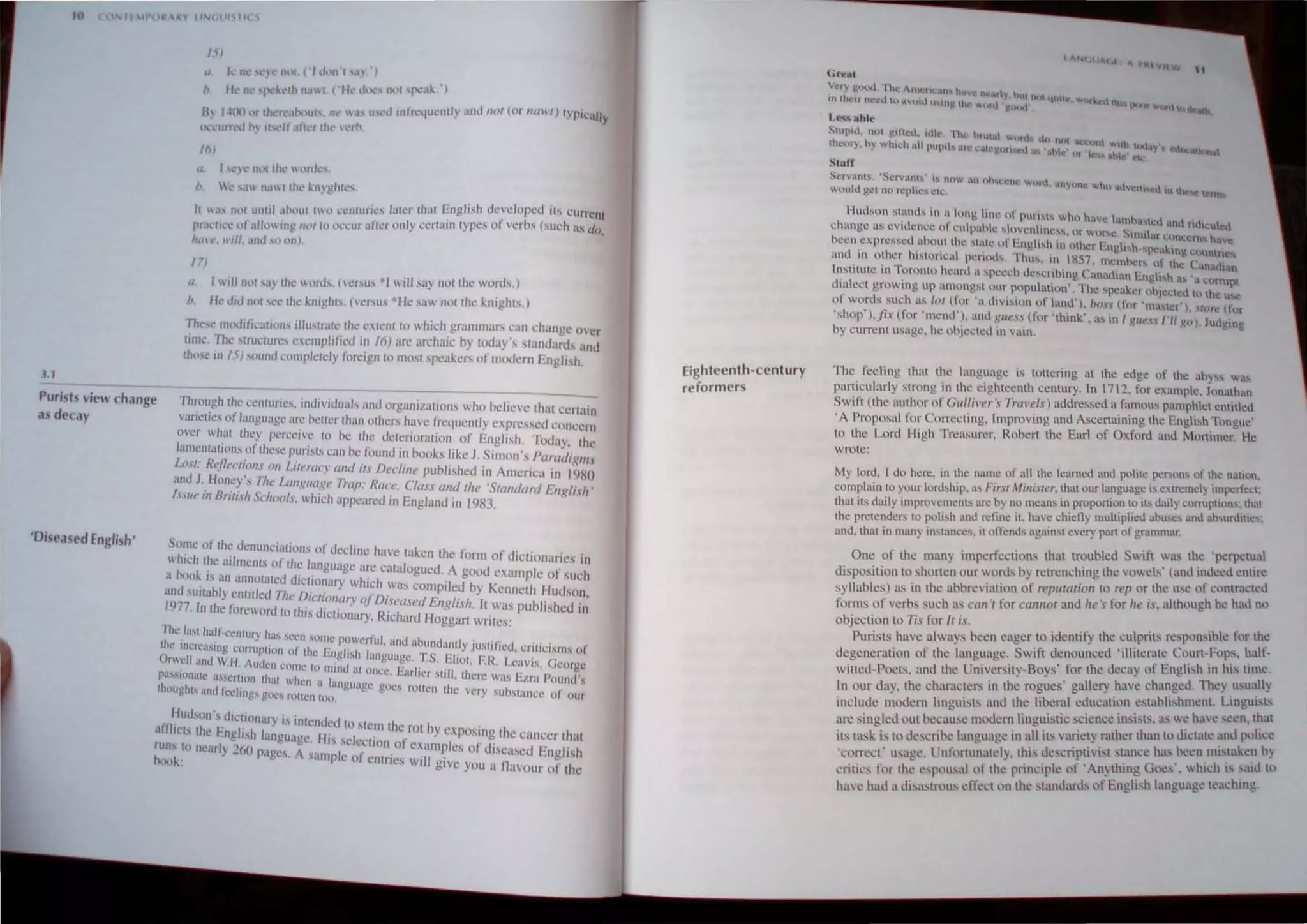.1,1
1'1
{J "'n 'el~I1"1 ,'11/.'11'1 SiI'J
b, Ik II 'I k,'lh II II ( ,I<, d."" nlll 'f"'ak')
By J41~) ..r Ih r,·. !>.'UI'. lit'  ,h u"'J .llfrc<jllclltly anu ,/(11 (0. """I) typil:ally
',,','urrcU 1> .1, It ull r Ih' Icrn.
16)
a. J 'I..")c,' nut "h..'  lnJl·~.
b, k ',11 n,l Ilh,' kill !!hl~S,
Ie I a, .1<l1 11111.1 ,Iho1ll IWI' ,'cllluries I,)ter Ihat English c1eveloped ils CurrCIIt
pr,I,-li,-,' "I' all<lIl ill!! 111>/10 nc,'ur afc~r only ccrlalO Iypes or verbs (such as d"
hili ,,, will, ,Ind SII "n). .
I7J
<L I I ill nnl ".) ell<' wonk (ICl'u,·' will say nOI th,' wnrds,)
b. He did nol sc,' the llllghls. (I','I'US ·He saw nOllhe lncgh".)
rhes: moJllj.:atillllS ilhhlralc Ih,' C.lenl 10 which gr.tmmars can change Oler
lime, The ,lnl,'lures ccncphllcd in 16) ,u'e archaic hy lOday stamlanh and
Ihose 10 15) sound cnmplelcly lilr<'ign to mosl speakers of modem English,
Puri~ts lie~ change
as decay
Through I~e cenluries. IOdlVIduals and organmilions who helieve Ihut cert::
lan.:lle., 01 language arc IWller Ihan olhers hal'e frequently expressed cOllcem
OH'r wh,1I ther perceive In he the delerioralion or English. Today, Ihe
ImnenlatlO:l,S ,Olthcse r,udsls e(ln ht'found in hooks like J. Simon', Paradigl1l.,
Lo.11 Refit< 1/(1/1.1 (1/. LUNt/(', 1I11d 1f,I Declille puhlished in America In 1980
and J, flon~) " rh,' Lallg/tagt' 1/'/11': RlICI'. CllIH (llId Ihe 'SllIlIdllrd Ellg/i.'h'
/.1.,/1, 11/ Brlll"h School.... which appcured 10 England in 1983.
'Dise.N~d English'
'ome of tht' denunciations of dccillll' h(lv~ taken the ~orm of'd' .
I h.·h II ' . 'J . ' IClIonanes In
I b t kIt' al rnents of Ihe languugc (Ire catalogued. A good example of such
:nd(~u'I~~a,n ~cnl1(l'latcd dleuo~'Ir) which was compiled by Kenneth 1JUdson
. 1,1,. YtnlH cd Th" /)/ '(I '" ••r D' ' .
1'-177 In the foreword to Ih"/. an, OJ I:'ellsed Ellglish, It WlIS published in
.s "llOn,lry, Richard Hoggart writes:
Th,' la'i half·ecnlury ha, seCIl 'Ollie powerful ' d ' , •
Ihe mereuslll!,! ,'om'plioll of Ihe Fligr.1 1 ,a" abundanlly JlISlllicd, Criticisms 01
Orwell IIIIU W.II. Audt'n C(1I1'''1 I 1
"
11 ' 1"1 angungt'. T,S, Eliol. FR. Lcavis. Gcnr"c
" lilt al Oll,'e Earl" '(11 th ' eo
pasSiOliale "SSCrt'on Ihlll Wll"ll ' I, , Ier SI , crt' was tail Pound's
I ' " angU'lge goes I th
11t1Ugh1.S 'IOu lCellllg' goes roUeli 100. ' . ro lell e vcry , ubstanee or our
.. Iludson'; dictIOnary is Intended to stellltil' . '
,llIlIl'L, the En"lish lanuua I I' I ' c rot by exposing lhe C(lJ1CCr th'lt
" . "ge. IS se C'I f '
luns 10 nearl) 260 page.s, A "n . I" c ,Ion, 0 examples of diseased Engli~h
nnnl' . ,I lp c 01 cntncs will give you a /lavaur of the
Eighteenth·century
reformers
SCf'anh 'Sl'f"UOI "IHWo" UII uh''''cnl' word. un (11'~ I.'
won ttl gt·t no fI:ph~s ell.,: 'i hn ,UVC.fh ,,' 10 'hc~ 1C'tntJ
Hudson scllnds "I II Illng Ime 01 PUI"I' wh.. have 'amh'l '
l.:hunge us cvitlcncl.' 01culpuhlc ~I"vcnhlcv", or wo ~ S.• ~Ictt ;t1l(1 rlhlUctl
I tI
• r...c . . 11111 <.Ir t..:OOl:crn, h
'cen expressc UboUllhc slacl' III I".ngllsh in Ilther Fnul h ' . 'We
"
hi" • ,," ,sPC"''''1I e,mnln
ant III 01 er ",loflclIl pCflOlls Thus, in IllS? membc I h ' .
I . ' ..., . . ' r () I c ( n',d,'u,
n'IIIUle ,n lomnltl hellrd a speech descnblng Canadian I'n  h. , ' ,
diuleel growing up among'l UU.r populallon' The speake; ,;hl" t'''d a cth"rruPI
I, , I" I I ' . . . , " cc C hl t! u~
~) 0;( S suc,' n~ Of (I,m l ,hv""111 01 lantl l, bnH lim 'masle,'), .!lor" (tor
,hop l,ji (lor mend ), und guess (fur 'think'. as In J x"e", /'II g"l. Ju<.Igm.
by CUrrCnlllslIgc, he ohJected In vain, g
The feeling Ihac lhe langllage is 101lering at the edge of the ahyss wa.s
particularly strong In lhc eighleenlh ccntury. In l712, for example, Jonathan
Swift (Ihe aUlhor Ill' Gll/livN :, Travel,,) addressed a famous pamphlel enlltled
'A Proposal for COlTccting, Improving and Ascertaining Ihe English Tongue'
to lhe Lord Iligh Treasurer, Robert the Earl of Oxford and Mortimer Hc
wrote:
My lord. I do here, in the nome or all the learned and polile perso"s of the nalion,
complain 10 your lordship. as Firs! Millisler, thaI our language is e~lrcmcy unpcrIeel.
Ihal irs daily improvcmcnc, nrc by no means in proportion 10 Its <.Iaily corrupuons: Ihal
the prelenders 10 polish and refine iI, have chieOy mulliplied abuses alll) ab,unliues:
and. thaI in many IIlslances. 'I ofrends against every pan of grammar,
One of lhe many imperfections that troubled Swift was the 'perpetual
di posilion to shorten our words by retrenching the vowels' (and indeed entire
syllables) as in the abbreviation of replltalion to rep or the usc of contracted
forms of verbs such as ('(III '( for call1lOI and he:S for he is, although he had no
objection to Tis for II is,
Pudsts have always been eager to identify the culprits responsible for lhe
degeneration of the lunguage, Swift denounced 'illiterate Court-Fops, half-
witted· Poets. and the University-Boys' for the decay of Eng/i'h in his time,
In our day. the characters in the rogues' gallery have changed They uSllall>
include modern linguisls and the liberal education establishment. Lingllisls
are singled Ollt because modem linguistic science insists, as we have scen,lhat
its task is to describe language in all its variety rather than to dictate and polcce
'correct' usage, Unfortunately. this d.:scriptivist Slance ha. been lrustaken b)
critics for lhe espousal of the principle of 'Anything Goes', which IS ,aid to
have had a di,ustrous effect on the standards of English language tcaehing.
 