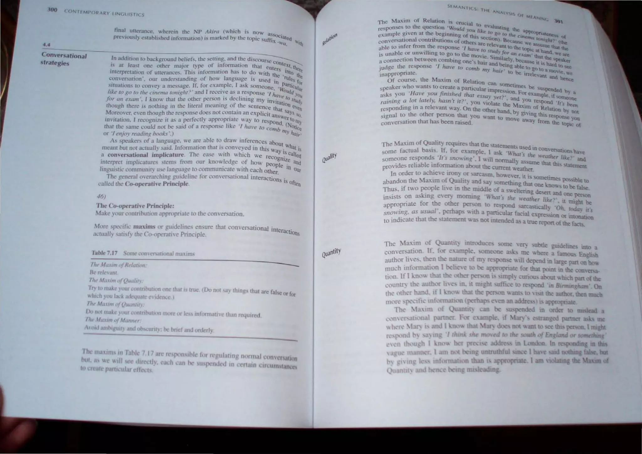 ('ON TfMPORARY LINGUISTICS
4.4
Conversational
strategies
final utterclnce, .herein the NP Akira (which is now ass '
pre'iously established infomlation) is marked by the topic sUffix~~~ted
'~Cl, "ith
In addition to background beliefs. the setting. and the diSCOUrse c
. . f . C . th onte,
f.Ci at lea....t one other major rype 0 mJonnatJOn at enle : t. ther
interpretation of utterances. This infonnation has to do With th~ •'nto t~
ConveNation " our understandmg ~f bow language IS USed in rul~s tOt
situations to convey a message. If, for example. I ask someone, ,(,an'CUlar
like to go 10 the cinema tonight?' and I receive as a response "Ita. aUld Yo
. d I" " le la II
for an exam", I know that the ~r.her perso~ IS ec mmg my invilHti Silidy
thouah there is nolhing in the IHeral meanmg of the sentence tho On eVe"
eo , " at Sa, 'j
Moreover. even though the response does not contam an explrclt 8OsVe }s "'.
invitation, I recognize it as a perfectly appropnate  a) 10 respond rIo Ill)
that the same could nOI be said of a response ilke '/ "m'e 10 Comb ;,,(Notoce
or '/enjoy reading books ',) J ha",
As speakers of a langua~e, we are able 10 draw inferences abo
. - . th . d . Ut IIhU .
meant bUI nOI actually ,aid. Infonnal1on at.s com'e) e on this Way' I.s
a comersational implicature. The ease  ith  hich we recog IS cUlleo
' . ,.- '1 d ' n'Ze
mlerprel Impllcatures stems /Tom our IU'O e ge of how peopl . and
" t h e In 0
lingUlsttc commulllt} use language 10 commUnlcale WI each other. Ur
The general overarching guideline for conversational interaCtions'
- - .s of
called the Co-operatiu' Principle. len
46)
The Co-operathe Principle:
Make your contribulion appropriate to the conversation.
More ,specific maxims or guidelines ensure thaI conversational interactions
,"ctually satisfy the Co-operalive Principle.
Tabl.7.17 Some COlli cr. atlOna! maxims
~~--~~-------------------------------------
Iht'M<lXIIN ({Rt'/alivn'
II<- relevant
rhl' lIfaum ofQualm
fry '0make your conUlbullvn >fie thaI I true (Do nol say Ihmgs thaI are fal'e Or for
"hi,h }'/lU lack t.ie'i!lJIC c"dence )
'ht' [.lI/lIl ( {Qu(lnlm
D, ""I mal" }' jur mnlnbul.oo 1n(lre or Ie /Of II"allYe Ihan re<]""",1
I1It 1/1.1..1111 'If I/ulln I
, lid an'!>1 'UII} IW<i obsclllltv toe hrl t and orderly
Quantity
SfMA.N1It.S: Ilt
...."'A.l.... S1 ("If
. " f'IoolA.Nt<.lC
The MaXim of Relation IS cruci'l. 1Il,
t h " a 0 eva
responses to e question '--'ou/d 'Ott fk ualng the ap
e -aonple given at the beginning of· lh" I e t~, go to the C."ln PtnPriatene os ()j
.... 1 sect emu to " h
conversational contribution! of others arc r~~n). Becau".e We a' ~:.:: I?' (the
able to infer from the response '/ have I eVant to the tOpic at h. e that the
'11' 0 "",d" fo and "'0
is unable or unWl log to go to the mOvie S" ". r all exam' that.t..' are
. be b' . .m.I'fly ..._- u.c 'peak
a connectIon tween commg one', hair d be· ,vo.;ause.t is h. d er
J
·udge the response '/ ha'e to comb m,~nh . ,1ng able to go t~ a:; ~{)!ee
" , air to be . O"le We
inapprOpriate, - Irrelevant and h'
Of course. the Maxim of Relation can. . cnce
h . SOmetimes be
speaker w 0 wants to create a pan.cular im . . S"spended b
'H '.fi' I pre'''on. For exam . Y a
asks you ave you nrs led thai essay vet" d. P e, If someon
. I r I r I, h " ? ' - . ' , an )OU res~ d e
raillwg a 0 a e). aSIl t fl. , you viOlate th M.' 1"'"n 'lfs been
. ' I 0 e ax,m of R  .
respondmg mare eVant way. n the other ha db" e .llon by nOI
th th n , YglVlna th
signal to e 0 er person that you want to ' e" response you
' . th h bee mme away from th
conversauon at as n raised. e topic of
The Maxim of Quality requires that the slatemen" . d'
• . . '-3 u..e m convers.ati h
some factual basls. If. for example. I ask 'What' h ons ave
d '/' ' , . s r e "eaLher lik ?
someone respon s r s sno",,"~ . I will nonuallv as th . e. and
. bl . f . , ,ume at this State
provides reha e in ormatJon about the current weather. " ment
In order to achieve tron~ Or .3rCa;.m. however it is so' .
1 · f Quali ' , meUme, po. "ble to
abandon the ~ axlm 0 l) and "Y >omething that one 1_ be
. I Ii' . th . "'10" to fat e
Thus, If twO peop e e m e rruddle of a swelterina desen and .
. k i n · , · " ~ one per,on
inSISts ~n as g e~ morrung Whal s rhe weather like?'. it might be
appropnate for the other person to respond sarcasticalh .Oil, roda- . . ,
/' rha ·th· -  I( S
snowing, as usua , pe p. 1.1 a pantcular facial e"pre"ion Or mto~atlOn
to indicate thaI the statement "'"3., not intended ;b a true repon of the facb,
 