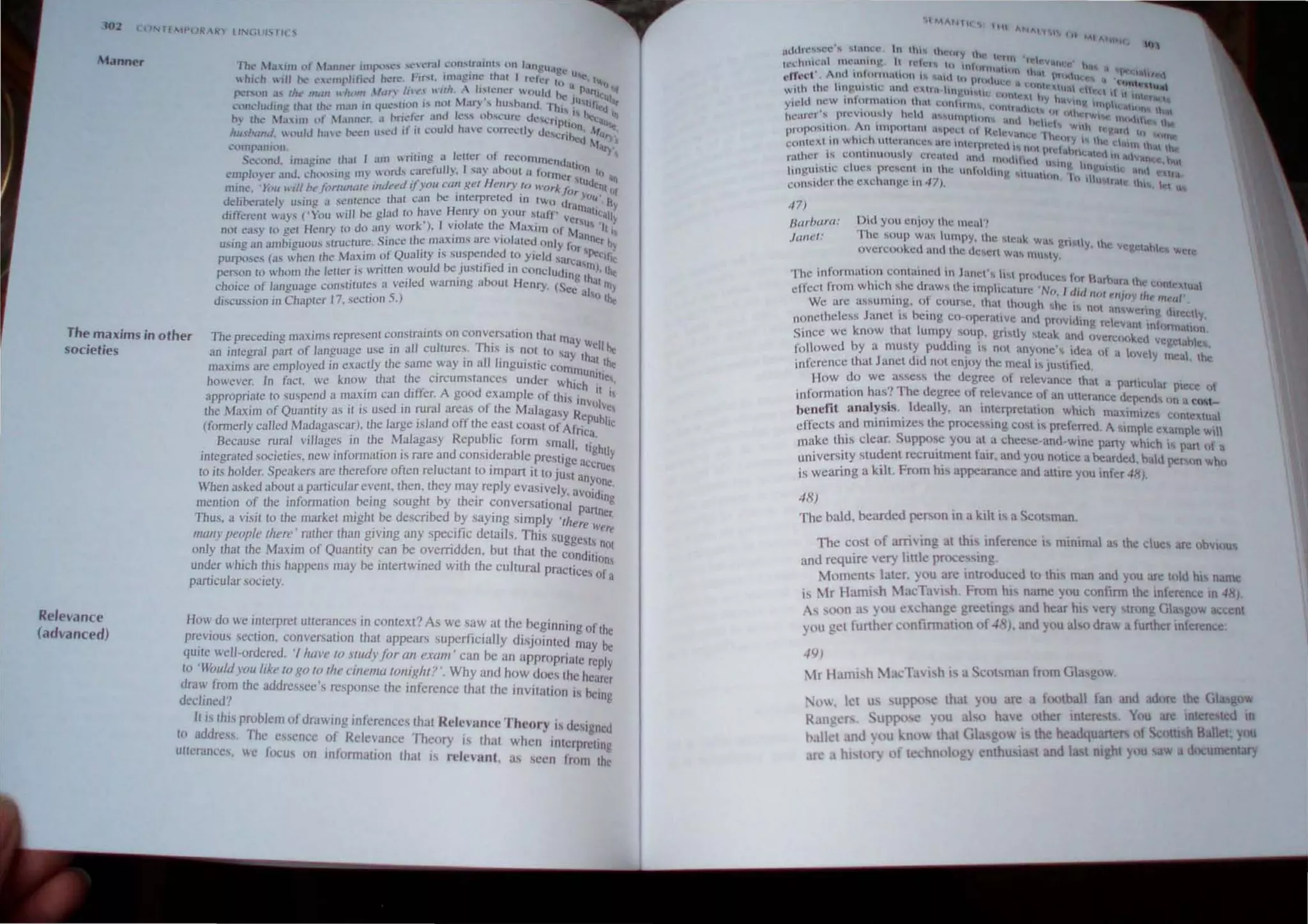 ,t()2
Mannpr rhl~ jJaIJII llt 1l.lIlIh..'r .Imp.."l" "'t" l~rul l..'OIl,lr"lill". 011 J.lI)gll.l~l'
hJI..'h ," boc..~ l"l'mpl,fit.'d hl"n.' Firtl. 1Il1i.1~IIH..• lh.u I n.."cr I U", .. t.....
, . I· U it II
pcr.tm .1' rhc-- ""UJ U /lI)ftl HI1I1 /tn'-, u'lI"-  "h!lll'r 'uulcJ 1... _ P'If'1,. 'If
. '1' I .." III . '~I
L'lll1cluding (h.1[ thl." man 111 qUl',UOn I.. rIf.lI I" uf) .., }u"thallu. I"tll _ "'hf1~(j.q.
h} ,hI..' .l.I'illl tlf J1.lIlllt'r. d hri.~t~·r anti Ie....., llb."'l.'urc U:ChPI, ! hcl'i.tt, If)
hll.balld olJJd h"l,,' lx'L'1l u."l."U It II t'ould ha.c corn..·clly de, .. ~ln. AI"
..' • '..:r1ucu ','!
cvmpanton _ ~...').
t'L'und. imacine .,hul I ~Im wriring a ll!u~r of recommenda _ '
l'mplll) er nnd. l,htl(l.,mg my word-, carefully. I sa} about U forme/Ion lu q
mine. '}im ~d" ht'liJrlwwle indeed ifJ'()U call gel Henry 10 ~V(}rA r. ~tud~nt Ij
, . b' d . J()r 't} • bl
d~libt.·r.lleJ} w~ing, a sC,ntcncc! Ihal cun ~ e tnlcrprc[c 111 two dram. l' h~
dllferenl wavs (')ou I ,II be glad to have Henry on your Slaff' , '11""11
J k') I 'I h ' Vcr,u, Y
nor easy 10 gCI Henry 10 do lilly wor· . v'o ale I ': Ma:<lJn of M, s II,
UStng an ambiguou:"I slrucrurc. Since (he maxIms are vlOlHlCd only l" dn'lcr.hc
- , fQ ai" d'd ' I'Jr,,,.. ,
purposes (as when Ihe M'lXlm 0 u lty IS sU,spen ~ ,10 YIeld '''rca., I~c"i,
person to whom the leller "s wnllen would be JuslJficd III Conclud· 1ll),lhe
. ,,' , I.~
choice of language conSlJlUles a velied wamlllg .tboUI Henry, (Sec, I"'illy
discussion in Chapler 17. seclion 5,) <I Sl> lhe
The maxims in other
societies
The preceding maXIms represent constraints on conversalion Ihalm'
an inlegral pan of l'lllguage usc in all culiures, This is nOI 10 ' ay WeB he
, II I' .. ay Ihal L
Relevance
(advanced)
maxims are employed in exactly Ihe same way III a IllgUISltc com
mu
' I",
however. In facl. we know thaI the circumslances under Which nlhe~,
appropriale to suspend a maxim can differ, A good example of thi,. II i
" d ' I f h Involv
the Maxim of Quantily as II IS use III ~ra areas 0 t e Malagnsy Rc u "
(formerly called Madagascar). the large Island off the cast coast ofAf ' ~ bite
, 'h M I R "I' < ne,1
Because rural VIllages to I e a agasy cpu" IC lorm small '
inlegrated socielies. new informalion is rare and considerable prestigd, lIghtly
to its holder, Speakers are therefore often reluctanl 10 impart it to jUst accrues
When asked aboul a particular evenl. then, they may reply evasively a~n~one,
mention of the information being sought by their conversation~1 ~Idlng
Thus. a visil to Ihe market might be described by saying simply 'Ih/anner
many people there' rather than giving any specific details, This sugg;e were
only thai the Maxim of QuantilY can be overridden. but that the eondSl~, not
d h' h .: h b ' " IIlon
un er w IC ttJJS appens may e intertwined wIth the cultural praeti .
'1 ' eel of a
partJCU ar socIety,
How do we interpret utterances in context? As we saw at the beginning f' h
' " 0 t c
prevJOus sectJOn. e~nversatJon that appears superficialJy disjointed may he
qu:te well-ordered, IlJaI'e 10 studv for an exam' can be an appropriate rc I
to ~ollldyolll~ke 10 go I~ Ihe clIlema IOllfghl?', Why and how docs the hc!/r
dra" from the addressee s response the Inference that the invitation is he
declJJled? Ing
It is this problem of drawing infcrences that Relevance Theory i designed
In address, The essence 01 Relevance Theory JS that When !nterrr'!'
utterances. "C focus un mformation that is relevant. as seen frol1~ :~~
47)
IJllrbam:
Janet:
Did yowenjoy Ihe 111C..I'1
The soup Wa' lumpy. Ihe 'leak wa, '1'1,1
(werc(lJlked and Ihc descrt was l1lISY~ y, Ihc V'l!.tl"h -. writ
Toe inf.ormalion cuntamed In lanel', 1,,1 pc<){luc'. I u
h' h h d e , Ilr ".,h'In Ihe
effeetlrom w Ie s e raw, the llnpllc'llure 'Nt 1 I I " ."hl·XlII,,1
• " . III not enJoy lh~· I'
We arc asslImlng. "I Course. lhal th"u"h ~hc . "''<' .
I J 'be' . , " nil' a'''Wtlm& ,I . 
nonetoe ess anel IS 'Ing co-operallve ,md provuJin' retev'lnl lIetl y.
Since we know lhal lumpy ,oup grislly 'leak 'Od I!. . 1"1<"11".11""
. d b d · ' • UVtru)(,~td Vcucl hi
followc Y a musly pu ding is nm anyunc', ide' ([ 'I I ",I ~,
h J d' d · a 1 ,I <>ve Y meal Ihe
inference I al anel I nOI enJoy lhe meal is justllicd. .
Ilow do we as~ess lhe degree o[ relevance lhal ' P'rt·, I
, ~ Th a a H':U i.1f P'C(:C Hf
information has, e degrec of relevance hi an ullerance II 'n,. I
I . ld I ' . Cy".O( ." On .t C(~t-
benefit a na YSIS, ea Iy, an Inlerprelalion whIch rna',
, , , . ' . ,ml / e~ C'>I1le~lua
effects and mlmmlL.eS Ih.e processIng COst IS preferred A simpl 1·1
, . , . c e~amp C WI I
make tbls clear, Suppo..e you al a cheese-and wine part- whOle" . f
, ' . , "I part () a
univerSIty stu~ent recrul~mcnt laIC. and you nOlice a beanJcd. halo lCN>I1 wh.,
is wearing a kIlL From hIS appearance and altire y()U infer 4X),
48)
The bald. bearded per-on In a kilt is a SC()t~man,
The cost of am ing at this inference is minimal a, the clues are obvlou
and require very liltle proccs.,ing,
Moments latcr. you art! introduced to thi man and J()U are lold hI name
is Mr Hami,h MacTavish. From his name you con1irm Ihe inference m 48)
s ,OOB as you c~change grt!elings and hear hi~ very trllng Glasgow accenl
you gel further confinnalion of -IX), and you al,o dra afurther in!erence:
-IV)
Mr HamISh tl.l11CTll'ish i~ a Scol'oman from GI go'.
:-;l, leI us uppose thaI you arc a foutball Ian nd adore the GI w
Ranger, UPXll e you al 0 have other interests. You are in ted In
h;1l1c1 a'1J (lU kno, Ih I GI go', i the h adquartc f cotu~h Hallel; you
.Ire hi IUD. {If e"hnol 19y nlhu iast and asl mght you a documentary
 