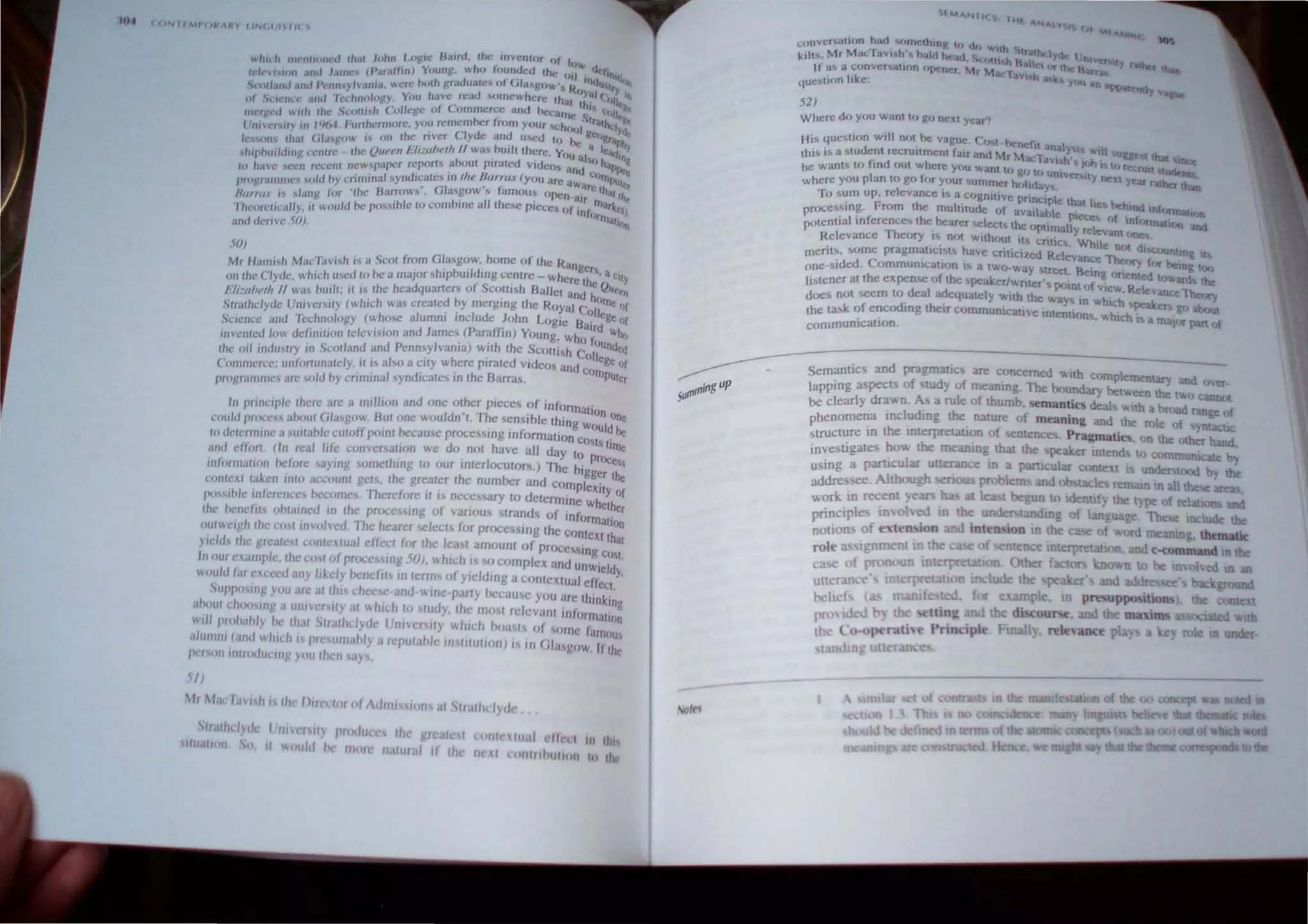 fI-f (IJI.JIIMI'UI-',AN"t IIN(.IJ///r 'i
SO)
Mr /1m",,/) MacTavish is a Scot 'rom Gla.sgow, home of the Ran '
. h· b ·Id· gers a
OIllhe Clyde. whichu,cd l<> he a major s Ip UI "S?g c~ntrc - Where the'ro t'ly
Ui:rtbl'lh " was nwlt; it i.s Ihe headquarter!>" . COlll,h Ballel and h """rPI,
SlnJlhdyele Unlversily (which was created ?y mergmg the ROyal C()/'~c "I
Science ,md '/Cchnology (whose alumm Include John Logie Bai lege I'f
iuvcnlcd low dcl.inll,oll te/evi,jon and James (Paraffin) Young. wh trd "'hI,
. . I .'. . 0 oUnd
Ihe wI lIlelU'lry ,II Scotland and Pcnn,y vallla) wllh the SCOll;sh COile ,td
('OIllUlt·,,·C; unfortunalely, II " also a clly where plraled VIdeos and. ge I,t
. . I d· . h B compu'"
prol'rallllllc's arc sold hy enmllla syn Icatcs III t carras. "'r
til printiplc Ihere <Ire" million and one other p,eces of inform, r
coutd pmcess ahout Glasgow. Hut (Jne wouldn'l. The scnsible thing a 'on 'lne
10 ,klemllllc asUliahle eUlOff point hecau,c processing informalion c~'~Uld he
,mel efJiJr/. (In real life convc""lion we do not have all day to S, lIrnc
"'["IUlUlioll /wt(lre saying omcthlllg to our IIIterloculors) The bl' prOCe"
. gger Ih
(,(In/ext li,ken '11(0 acc!)unl gels, the greater the number and compl . e
p,,,,,hle IUfercllces hccomes. Therefore tl is ncceSary to determine e~ty of
Ihe hCllcfJls ohlilillcd '" Ihe processing of various strands of infow ~thcr
""IW('igh Ihe eo,1 IUvolved '1 he hearer selects for processing the c'>n:atlOn
yield, II,,: greale'l conlexlilal effect for the least amount of proces' Xl that
I I .,mg Clllt
11 ollr c'.xiltnp c, Ihe eml 01 processing 50) ....h'ch is 0 complex and u . ..
' . ' .. . nWleldy
wOllld lar exceed any likely bene/II' '" lerms 0/ Yleldmg a COnteXlual effect. '
)UPTH'''''g you arc III th,s che c andwII/e·party because you arc Ih' k'
h h · . . 'n 109
II oul C II,,,,ng a ul/lvcnlly (If whIch 10 ~Iudy the ml)sl relevant inf" .
II ormalu,"
w, plllhahly h Ihal 'irntlhdyde Unlvcrs,ly whICh b'I</,ls of som ' I·.
'1· I · . e aml'"1
., Iltnll' (illI(l w "'h I IlIeStIIl/ahly" repulable lO)/ilUlion) i, in ('1'1" II.
. ,. ,gow. Ih,.
pc, M,nlllllllllt'l'IIIg YOII IIIclI say"
~/)
"" Mole I,m It,~ III /)lIcelll, 01 Adllli~,i,,"s ill SIr.'lhd}d('
SI tlldytlc: (lIIlIlI~lIy /ll()(/U c Ille 0lc··1 I I I
.,.. COli I 1.1 C IC'1 1/1 1111
III lIOn 0. II lI.oulJ f I/Iore n"lur.·11 It Ih I
neXI (,011111 1111011 10 lhe
Where do YCJU want CJ gc) nc:::xt year'l
H,,,, que!ottion will nht be vague. Cf", bench, ana'
this is a student recru,tment fair and Mr M"·t Y'" WIll uE¥e "'_
Ii d h • . <Ie aVIh'. ·I,) ..- IDee
he wants to 10 oul were Y'JU w."nt le, {t I . 1 f. recrUit hul_
I t;,cJ tj unIVer~Il'J "Mo.II;
where you P an to gil f'" Yl,ur 'urnmer hohday,. ' 1Ie.1)t:ar rather than
~r() f,um up, relevance lit a f.;.ognltve princlpl lh l"
Proce"ing. From the mUltllude of availahl e .a 'C~ hehmd Inf(,rmattln
. . f h e plt<:e. "f I
potentIal ,n crences Ihe earer ...,ICCls Ihe Optlmall I In (",rnat"", and
I . . Th . . Yre eva", l>rIe
Re evance e<,ry" not WlthlJUt ,t. critic, Wh I .
. t " h . I C Of1. dl~)U
menls, ,ome pragma 'CISI~ ave critlcil.eU Relev' Th ntlnt I
'ded C . f . ance elK)' for be
()ne-~I . ummun'ca "'" IS a tWll-way 'tr<:et. Bein I . inK tQo
Ji~tener at the expcn<,e of the ~pcaker/writer'. '" int f ~ mene( towar(l the
d I ~"~,, ...., 0 "'ew Relevance The,
does not <,eern to. ea ~uately with Ihe ways 10 whICh ~ >ry
the lask of encodmg their c•.,mmunlcative Intentions wh hpc go about
communication. . , Ie IS a IlIlqI)r pan of
sern~ntics and pragmati~ are concerned with complememan and ov .
lappmg aspects of .tudy of meanmg. The boundary betll.een the' er
d I tV.l) canllO
be clearly rawn. A~ a ru e of thumb, <;emantics deals with a b ._.l
. I d' h rv,"" range of
phenorne~ Ihnc u mg I e natu~e of meaning and the role of S)lllacUc
strUCture lJl t e IOterpretatl~n 1)1 sentences. Pragmatics, on the Other hand,
investigate, how the mearung that the. peaker intend to communicate b"
using a panlCUlar uUCrance In a particular context i under tood by the
addre see. Although nou problems and ob tacle remam in all th~ are
work in recent. ears bas e;c begun to ldenuf) the ~ pc of relations and
principle_ nyohed In the unde tandIng of language The include the
nOlion. 0 e ten."ion and inlen ion in the case of ord mearung. thematic
role a 19nment 10 the of ntence mterprelallOn, and c-command In the
case of p oun 10terprelaU n. Other factors known to be mvohed ill an
UlleraJI:e" 10letp laUOD I lude the peaker'~ and addressee' ground
bell f ( ted, ~ r example, in pn!'uppo itions), the onten
prolded b !ling and he di (our-e, and the maxim soctated wih
th l ,p Prl Ipie Ftnall), rele' an:t play a ey role In under
 