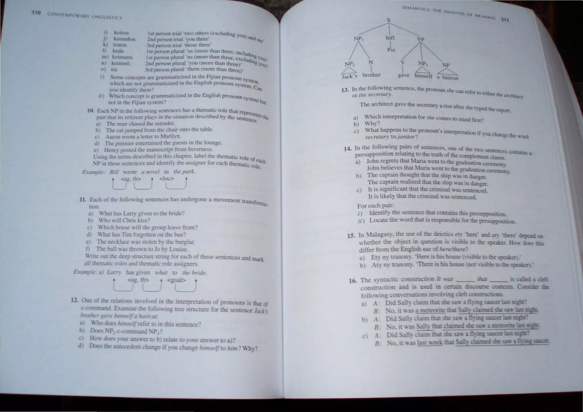 ·
I)
I ...r J '1'('11 rn~lI 'rLlll(her. (Co" dud1ng )')U)
~l1d I "f'l n mal .~ l'U (h~' any rx.e'
I)
~rd {'''I'"l" rn.a1 ·lho_...e th.r'et.""
III)
nl
" ..
mUlU.
I..., p..."f"llft r1ur.ll ·u... (more than th..ree. includ
r'l 1'<''''''' plurJI 'u, (more th"" three, "xclu ',ng Y""r
2nJ 1'<'"'''' plural ')ou (more lh"" three)' (liogy""
3rd 1'<'",," plur.1l ·th"m (more than three)'
"~ ..."'l. n '.."rh .lft" gramma(i(,lzed in the Fijian pronoun _,
 h.'h .. ~hl( !!"r~lmmJti.·JleJ in the English pronoun 'SY'S(~rn~ern
lll; lJ "nUh (hem" Ca,a
I)  hkh ""II" 'pI I' gramm,ludzed in the Engli 'h pronoun
11( ill Uk' FijiJn'~ 'Ien.-,' Y tern but
10. E ,h :1' in th' 1"11,',, Ill': ",men.::." h;l5 J themJtic role that rep
p..trt thaI it> ~f '~nr 1'1.1): In the ,iIU;)lion des.::ribed b) the senl:~,:nls Ih"
3 Th' nun ch.h,'il Ihe Intruder. '
t» TIl<: 'alJumped from the .:hair omo !he table,
,.) -:m'n WR'IC a !ellerlo :[.uil'J1,
d) TIl<: pn'lII.cr "m"named the gues!> in the lounge.
d Hellr: IX ,I:-J the lIIanu..,cripl from [meme:s,
l',tIIg 11,' t"mb J",,,ril><!d ,in this,ch"plc!r. Iarel ~he themalk cole of
P III the" men"", and Idenu/) the as '.goer lor each thematic ro~
e,
E., " t'. Bill 'R'le a flL>l'd in liz,. par. "
Lag,~ <IU
[1. 81'b ,'I the I"n,)IIlg ,e",en-e, has undergone a moemenl Iran fClrtn:!
u~ .
) ltat h;b Lan: giwn 10 the bride'?
" n..) ill Chn, Ij, ,
Which h:>ll, '  ill the group lea' e from?
d  31 ha; Hm forg ,nen on the bu.>?
e The 'I ce  " Ilfen b~ the burglar,
t The
h '",1 '0 .. hu: to :'(' bride
...~g, th> • <l!oal>
-L-:
nreox')
rei t lOooran
if au -h~", hi
'5.I:M"""'11
UtE "NI'y ,
01
"'I"
S "1
~
1
Inll VP

/
P,l
P, V NP • 'P
~ brother
 6 ~
Jack s gave himself a haircul
13. In the folo"ing senrence. the pronoun ~he C"oIn re~'
or the secretary. cr to ttther 'he ur(h'~CI
The architect gave the secretary a ri<oe •f.· h
a ~r, e typed the rtpon,
u) 'hich imerpretation for "he comes 0 mmd f" t~
b) Why?
c) What happens to the pronoun's inrerpretatio 'f
secrerary tojaniro,~ n I you change the '"ord
In the following pairs of semences. one of the (w
presuppo irion relating to,the truth of the comple;:~= COI:lIalm a
a) John regrets that ~1ana wem to the graduation cer
John belie,ves that ~1aria ....em to the graduation C:;::;"
b) The capllll1l thought that the hip "as in danl!er, .
The captain realized that the ship .... as in danger,
c) It is significant that the criminal was sentenced.
1 is likely that the criminal was sentenced.
For each pair:
i) Identify the sentence that contains !hi:; presuppo-,iuon.
ii) Locate the word that is respolbible for the presuppo;.ition.
15. In ;"lalagas~. the use of the deicti cry 'here' and ary 'here'depend
whether the obj<!Ct ill question is ~. i' 1e to be speaker. H 00es
differ from the Englhh be of herel;here"
a) E~ nyrranoQY, 'Herellllibouse(, -letoilie peuer:
b) A~ nyrranon~, 'Therei hi boose tlOl·..isibletoUll:: peaker:
16. rioo II "as that
u-.ed in eru:in di!...'"OIlI"-e
3
B.
B,
B
 