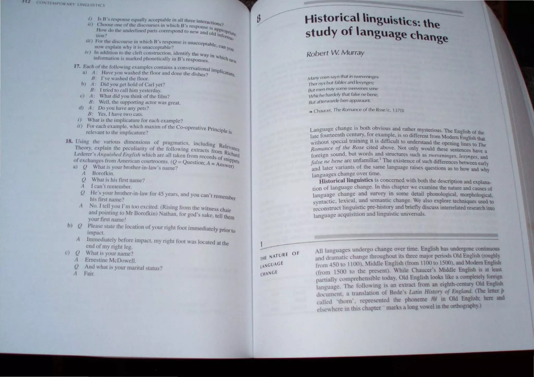 I J h B's fl· ...pnll'.C' l·qu.ll1. th.:t:~p~.lhJt: I.n aU ~hrcc InterneIIOn...."
II J C'JU}('''C (lnl.· of rhl.' th".:(lllf';l.·... In I.. hlch B , rc,'pOIl,t,! i a .
Ho. Ull Ih,,· unut.'rltnl·U part:-. c(1rrt.'pond 10 new and old ~~;()Ptia~
(hln" ()rnla~
iii) for Ihl' c,.J' ...COllf'C In  hlch B', ~pon,e is unacceptable .
no ""plain  h) i( i.
., unacceptable: . can You
,,') In "ddll,on In Ihe deft conslruclion, idemify the Way in wh
mt()nnatHln 1. mark.ed phonctlcaJly in 8's re~ponses. Ich oelo
17, E"ch of Ihe 1'"11,,,,Ing ",,,mples cOnl"in, a conversational imp)'
,,) ..t H""e you  «shcd the t100r and done the dishes? 'ealure.
B' 1',,<, ",,,.shed thc 000.,
h) I' Did you gel hold orO,rl yet?
B' I tried 10 call him yeslerday,
c) A' Wh"l did you Ihink of lhe film?
B, Well, the supporting aclor was great.
d) A, Oil you have any pelS?
B: Yes, I have IWO cats,
i) What is the implicature for each example?
Ii) Fllreach example, which m<lXim oflhe CO-operative Principi .
relevanl to the implicalure? e 's
18. Using Ihe vanous dImensions of pragmatics, including Rel
e
-
Theory, explam the peculiarity of the following extracts from RI~~~ce
Lederer's AflglliJ/tu/ t."ngli,l!t which are all taken from records of sni ;d
of ~xchangcs from American courtrooms, (Q = QuestIon; A = An.,w PPc)t
, blb ' I ' ? er
a) Q Whal" your ro cr-In- aw s name,
hJ
c)
A Boro/kln,
Q What is his first name?
A
Q
I can'l remember,
He's your brother-In,law for 45 years, and you can't remember
blS firsl name?
A No, f tell YOll I'm too excited, (Rising from the witness chair
and pointing to Mr Boroflin) Nathan, for god's sake, tell them
your first IlUme!
Q
Q
II
Q
Plea.se stale the location of your right foot immediately prior to
lInpae!.
Immcdiately hc/()re impact. my right foot was located at the
end of my right leg,
Whal is your namc"
Erncstjn~ McDowl'i1
And what is your marital status?
!----
THE NATURE
LANGUAGE
CHANGE
Of
Historical lingu,st,cs~ the
study of language change
Robert W Murray
Many men sayn that ;n sweveninges
Ther nys bul fables and lesynges;
But men may some swevenes sene
Whiche hardely Ihal false ne bene,
Bul .1flerwarde ben apparaunl.
.. Chaucer, The Romance of Ihe Rose(c, 1370)
Language change is both obvious and rather mysterious, The English of the
late fourteenth century, for ~Jlample, IS so dIfferent from Modem English that
, hout special lrammg It IS dIfficult to understand the opening lines to The
;~~"C11lce of the Rose cited above, Not only would these sentences have a
f 'gn sound, but words and structures such as swevellillges, lesynges, and
orel 'I' I Th' f h dOff be
fi I Ile bene are umanu Jar, e eXIstence 0 suc I erences tween early
au I "
d later variants of the same anguage rruses questlons as to how and why
an ,
I uages change over tlme,
an~, torical linguistics is concerned with both the description and explana-
, I~ language change. 10 this chapter we examine the nature and causes of
tlOn ~a e change and survey in some detail phonological, morphological,
lang ~ lexical. and emantic change, We also explore technique, used to
syntactIC, t rn!!l1.istic pre-history and briefly discuss interrelated research II1to
reconstJUc I 0 " " .
e acquisition and lmgm 'lIC uruven.als,
languag
d chan"c oyer time, Engli h h~ undergone continuous
All langua~~~_un :;~roughout its three major period. Old English roughl~
and dr~Il1.l!~~~tiddk~English (from 1100 to 1500), and Modem Engll'h
rom 451: to 'e- .re,ent). While Chaucer-, ~1iddle English IS at le~t
Inml I:-00 to th Pt>l' xl' Old English looks like a complete!) foreign
pal1iall~ comprehenSi. <.: t~ a), tract from an ei"hth-centurv Old English
, Th' It)lIo Illg l' an ex " . p
languagl. <:, "~)f Bcdc' Latill Hj~tol) of E'l~lalld, IThc letter
d,x IInent, a tran,lanon l h '91 in Old Enoli. h: here and
I ' .'pre'l'nteJ the P on~me I l:
t'"lkd 't lllrll " 1<.: , k, u long vowel in the onhography,)
'I ' h, re 1Il thl' 'haplI.:r mar '
l ~l
 