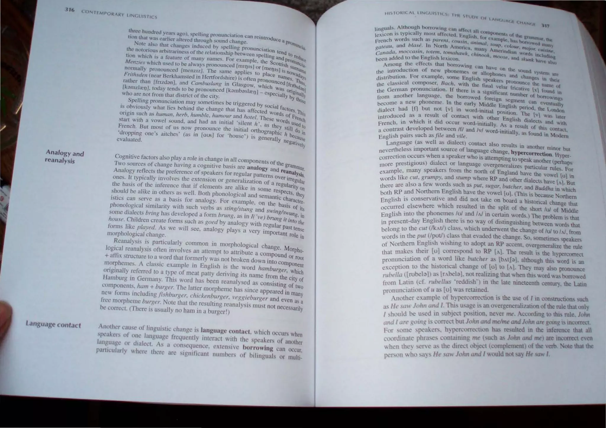 Analogy and
reanalysis
LallgU<lge contact
three hundred years ago). spelling pronunciation Can r",ntrOduc
lIOn that Hl.... earlter altered through sound change. e a Pro
tlll
ore ~llsll tha~ changes inuuced by spelling pronullciUlio, IlCfil,.
t~e nOlonous arbitrariness of me relationship between spelli n .tend to ftd
tlOn which is a femure of many names. For example. the ;~~~prOlllln~~
Ilen:i.....  hich used 10 be always pronounced [mqJlsJ Or [menIS] ISh ''''''~
nonnally pronounced [menzlz). The same applies 10 place IS no","<la
Frirhsd,,11 (near Berkhamsled in Hertfordshire) is often pronou n'lnles. 10h
rather Ihan [fnzd'lIlJ. and Cambl/slang in Glasgow. which r::;=: [f~le'<l.~'
[k;)mzl::eIJJ, loday tends to be pronounced [k;)mb"sl::e1J1_ espec"1 onginun I
Who are not from that district of the city. I. Iy by tho Y
Spelling pronunciation may sometimes be triggered by social ~ '<
is obviously what lies behind the change that has affected Wo dactors.1q;
origin such as hUlllan. herb. humble, humour and horel. These: S of Frenc~
stan with a vowel sound, and had an initial 'silent h'. as the Ords uSed 10
French. But mOSt of us now pronounce the initial Onhographi~ :tll1 do in
'dropping one's aitches' (as III [ousJ for 'house') is generally n'e becau",
evaluated. gallVel}
Cognitive factors also playa role in change in all components of th
Two sources of change having a cognitive basis are analogy and r
e grarntnar.
eanaly'
Analogy reflects the preference of speakers for regular pallems Ove' SIS.
ones. It typically involves the extension or generalization of a regr ;rregUlar
the basis of the inference that if elements are alike in some res~ anty on
should be alike in others as well. Both phonological and semantic c~ts, they
istics can serve as a basis for analogy. For example, on the basaracter.
h I . I . .]. 'th h b ' IS of lis
p ono oglca SImi anty WI suc ver S as Sling/Slung and SWing"s
. . . ,. Wllng .
some dIalects bnng has developed a form brung, as m I( 'vel brung 1'1' , In
. ~~
house. Chtldren create forms such as goed by analogy with regular past e
forms like played. As we will see, analogy plays a very important rotl:nse
morphological change. In
Reanalysis is particularly common in morphological change. Mo hO-
logIcal reanalYSIS often rnvolves an attempt to attribute a compound orp
r rOOt
+ affix structure to a word that formerly was not broken down into comp
h A I · I ' E li h' th anent
morp emes. c asslc examp e In ng s IS e word hamburger who h
originally referred to a type of meat patty deriving ils name from th; cit Ie f
Hamburg in Germany. This word has been reanalysed as conSisting of~:o
comp.onents, !ram.+ burger. The latter morpheme has since appeared in many
new forms rncludmg jislrburger, clzickellburger, veggieburger and even as a
free morpheme burger. Note that the reSUlting reanalysis must not neCessarily
be correct. (There is usually no ham in a burger!)
Another cause of linguislic change is language contact. which OCcurs when
speakers of one language frequently interact wilh the speakers of another
language or dialect. As a consequence, cxtcnsivc borrowing can oc,'ur,
partit'ularly where Ihere arc significant numhers of hilinguals or multi
III"'l()~ILAI IINC,lJIIII( S 1111 'llUtJY III
INC')A(,I r""'''lC,f '"
t· gunts, Although horrHwi"~ l:~m aftcct a1 .
In . II It C(l1n{kHlCnt'i t" h
t xicon i s typlca y most ~t cctcd. HngI'o.h. f()r. t c ~r;lln"t;lf the
c d ' . Ich .,.... P ' . t:Jli.tTlple h'1 h< r
French war S Sl. ~ - CIrelli, ('oU,III, unullal, UUr, c:"(;ur ) f()~C:t~ In<0"f
teau and blll.e. In North Amcnca m'n'-l A' • t11a.)or, Cltl tru'
8° ' . , I ' • J me.nnd'an W{lrc •
Canada, moccasin. 10':"" Wnw llI-'k, c-hulook. mlJfle ' d . ndudn~
been added to the Engh....h leXicon. • an '1kullk have a~,
Among the effects that borrOWing can have. On the Mlun
he introduction of new phonemes Or allophone, ' d' _ d "),Scln i.lrl!
td'stribution. For exam.pic, some English speakers' nran Clange, 1.0 thtir
I B I ' . t"' ooounce. the. nam 
the classical composer, {Ie I, With the final velar fricaliv I ' e ()
. ., t' If h . " - e x "lUnd In
he German plonunclu ton, 'ere IS a slgmhcant n h._ .
t I h b Ulnucr of horroWln,
from another anguagc, t c OTrowed foreign segment c' ll'
h I h . . an eventually
become a new[f] Pboncme.  n t e early M~ddlc English PCriOd, the I"'muon
dialect had ut I;Ot fV m wOrd~I~llal position. The v1 was latcr
introduced as a hresudtd0
contact wit Other English dialects and with
French, in wh,c It I OCcur word-mitially. As a rcsult of this COntaLt
a contrast developed between IfI and Ivl word-initially, as found in Mode"':'
English pairs such asji/e and vI/e.
Language (as well as dIalect) contact also results in another minor but
nevertheless important source of language change, hypercorrection. Hyper-
correction occurs when a speaker who IS attemplmg 10 speak another (perhaps
more prestrglOus) dIalect or language overgenerahzes panicular rules. FOT
example, many speakers from the north of England have the vowel (ulin
words like cui, grumpy, and Slump where RP and other dialects have ("1. But
there are also a few words such as pul, sugar, burcher, and Buddha in which
both RP and Northern Enghsh have the vowel (u1. (This is becam;e Northern
English is conservatrve and dId not .take on board a histOrical change that
urred elsewhere whtch resulted m the spht of the short lui of Middle
~~CgliSh into the phonemes lu! and IN in certain words.) The problem is thaI
. present-day English there IS no way of dtstmgUlshing between words that
~:IOng to the WI (lkAtI) class. which underwent the change of /u/to /A!, from
rds in the put (/putl) class that evaded the change. So. somelimes speakers
~fo orthem English wi hing to adopt an RP accent. overgeneralize the rule
th t makes their [u] correspond to RP (Al The result IS the hypercorrecl
r~nunciation of a word like butcher as [bAIJd), although thi word is an
p., tion to the historical change of [u}to [t,,]. They may also pronounce
ex-cep al" th h tho d b d
I II '[rubel~]) as [r"beld]. not re IZlng at w en IS wor was orrowe
rlIU' O, " ' t h l ' th thL'
from Latin (cf. rubel/liS 'reddIsh, ) ill e ate mneleen century, e atm
rOl1unciation of II a [u] was retame~. . . .
P A th~r example of hypercorrection I the use of I m constructIons such
no ~ ' - . . f h  h I
H ' .J >/111 and I. This usage is an overgenerallzatlOn 0 t e ru e t at on y
t1~ l S(III ( -. . . th' , I J h
 Id '" used in SUD,'eel pOSItion. never me Accordmg to IS.ru e. 0 n
I S lOll l·e, '_ . .
. II ' ';Il" is correct but Johll and me/me alld John are ~()mg IS IOcorrccl
till< tln g( ." ' . I d ' th . f . th' I all
' 'n.'ttk.crs h,'n.>rcorrectlon h~ re,u te 111 e 111 eren~e a
F,)f 'OI11~ ' •.- , • -"'-. . d . I
d
' · . t> phra<e< contalOlO" me buch as JollIt an me) are 1I1~urrec even
(0.)[ lOa t ., ., e b' ha h
h th 'e~'~ as the direct object tcomplement' of the ver .• ole tIt e
 en c ." I
'h' ays HI: s, I'}(,!rn allill would nOla) He ~aw ,
~rson  0 _
 