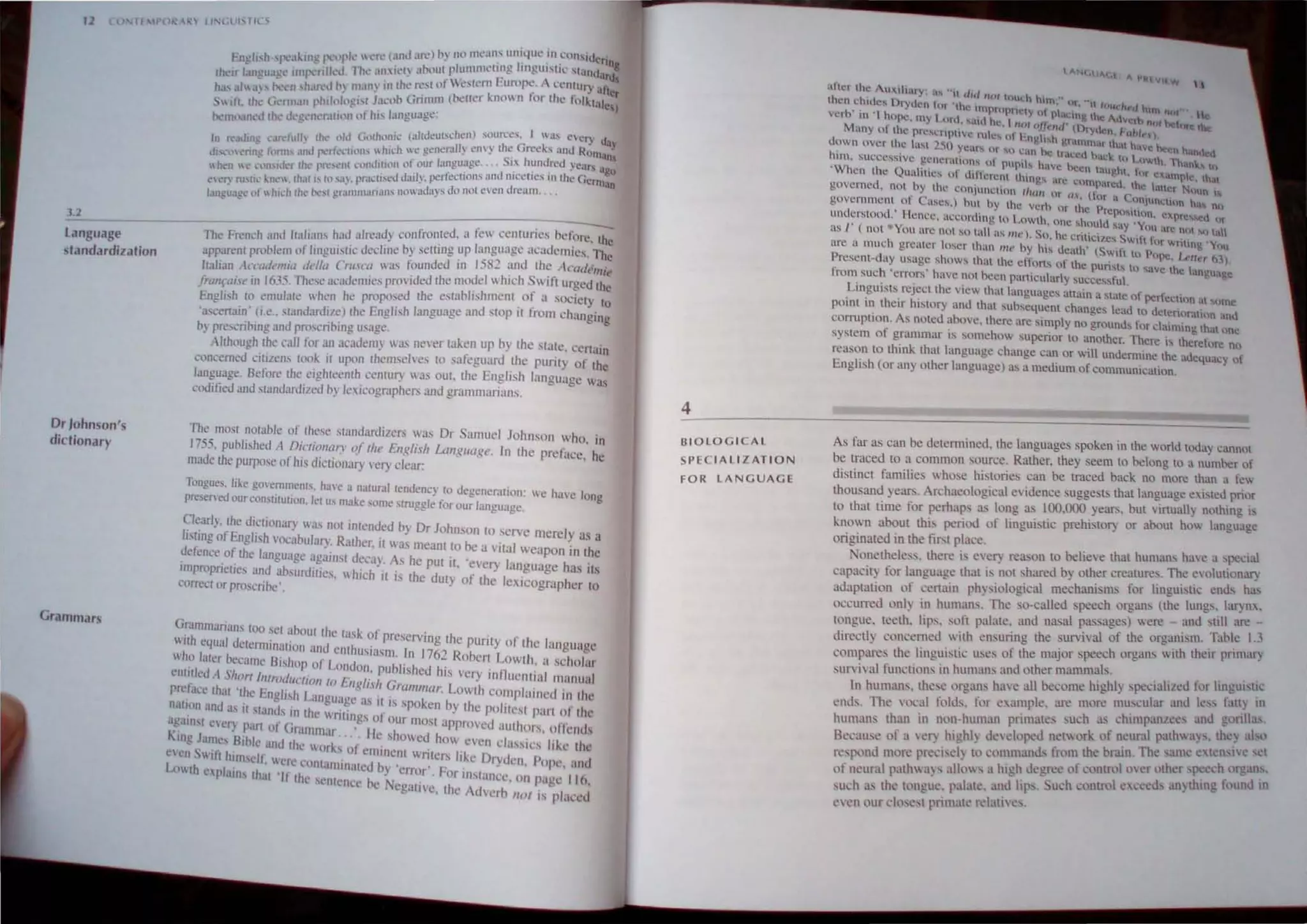 '1 If "POR ~ LlNl l ''I 't ,
.1.2
language
standardization
Dr Johnson's
dictionary
Grammars
---------------------------
----
The French and /lalian, hau alreuuy confrollled, a fc ccnturies before, the
arp=m prnt>lem vf linguistic" decline by setting up language acadcmit's. The
Italian ,keeuklllia ddt" Cru.f("(l was tilunded in 1582 anu the IC
"delltie
lrallrai1t'in 1635,These acauemit's proided !he mood  hich Swi ft urgeti the
English '" emulate whcn he proposed the estahlishment. of a sOeiet) to
·a.<e-ena",' (i.e.. standardi/e) the English langu3ge anti slOP It from changing
hy prt'sait>"'g and pn>s,rihing usage,
Although thc call for an <lc3dem) I 'l never taken up hy the state. ccnain
concerned l'itilcns took it upon thcmseh·es [( safeguarti the purity of the
language. Before th,' cigh'ecmh ,emury Ias out, the English language was
codilied and ,tandurdi/eu hy /cicographer.; and grammarians.
The most notable of IhL'Sl' siandunJilers was Dr Samuel Johnson who, in
1755, puhlish,'dl DiCliOllllrt' oj rlt" i:.ilglish Lal/gllagl'. In the prcfucc, he
made the purpose of IllSdiclionury Cl) clear:
Tongu"-,, like govenlinenlS, have" nutural lendene), to degenemtion: we have long
p.....'ervN our consWllt"'", lei us mnl.t' some "ruggle for our language.
~Iearly, !he dietionary Wll' nOI mtentied by Dr Johnson to serve merely ns a
/rsU,ngofEnghsh v(lCabulUl")~ Rather. It Ias meant 10 he a vital weapon in the
uefenceot Ihe language agalllst decay As he pUI n. 'every language has Its
IInpropncues and absurtilllCs,  hich it is the duty of !he Icxicog· h'
comel or proscnhc'. . rap cr to
~!r~:m~an~ t~o set ~bOUl the t<ls,," of preserving the purity nf the Ian U<I e
~ual dCkITIUII~UI(}1I anti enlhusiasm In 176') R h" L g g
who later becam(' Bishllp )1' L ti . . - 0 el( oWlh. a scholur
t on 011 j1ubhsheti h'·· ' 11 .
("ntltled A Short IlIlroell/cli", I F r ' · IS very tn lIelll,," lIanual
prdat'c that 'Ih' E
· /··h ''.. " .lIg /.III Gral/ll//ar Lowlh cOlTlplainec.J In Ihe
. c ng IS L.lInguagc as 1 . k b .. .
IMUon allti as It st'md, ',tl tho< I 't' . .'" spo en y Iht! pohtesl pull (.)1 Iht'
. " ' , TI lOgs 01 Our t
"gamst ne.... nan of Gr. . , . mos approvcc.J alilhors, o/lcnds
,. . , Ulllnl.lr. lie sho . d h
"lIIg James Bible allti thc 11l l ' '1: .' Ie. 0. even cht"tcs like tht'
('('11 In IUm'ell· II' " IsO cnllilent lInters like Dryden Pnpt' 'Inti
.. , ere lontamlOatcd b ' , ' . ' , '
L,, th cplallls Ihal '11' tl ] error For tnsIUl1CC. 1111 palle II ()
te SCntellcc bc c al' I e o ,
g 1 e. t 1e Advcrh 1101 IS plat'cd
4
BIOLOGICAL
SPECIALIZATION
FOR LANGUAGE
t ""'I.Uo., ""w Vllw l
aitl!f the ulhary u~"1t (lid IIal tou,:h h ," ..
then chtdes Dryul'n tur 'llll" '.1l1nrUIHI"I" '"n. lit. 1 10Ilt,,,.-(, hln no," II
' 'rh" ' I h o· , ,,, I' ''''''Kille ,,< C
t.: 11 .upe, 1l'~' I.unl. "ialll he, I 'j", (~/Jt'tltr (l.), vcrh 11m before the
Many ot the prCl:rI{l1VC nl"~' ul kn Ita... . t)'~ cn. I·uhl"f).
down over th.c la....' 2~O "C(f' l'" .. )J k.h ~ralllnMr that have been han"~'"
J 0 :.", ue. lr~.:cd hac.:... 1 A;U
hUll, SUccesSive gC'.ncratmlls ul nup,l' h l.... (' .I)wh lh.tn&.., Ul
' W . 0' 'liVe "cen laughl r
hen the Quallt,e, of lhllerenl Ih,n", . r' . ' on exampl", ,h.,
e>' . C I..:l'ImparcU Ih. 
g.o'c:rncd~ not hy the C011JUn(.:lmn tJiw, 'r (I' . I.: aUl"r Nuun ,
.  lI., or a ('no" .
govcrnmenl 01 ClS~',) hUI hy Ihe vern or lh p . Illelum II. nl!
I · . e n:p<lSllllln exp' I
lIlle ~rst()od. lienee. accon.ling tll 1.owth. one should sa 'Yn~' • rcs!-.Ct (lr
us I (nm *y()U lIro! not so u,lI as ""'). So he crilic,·,
...., sYI . are ""l "" tall
, ~. , w, I ur Wnlm" 'Y
are a much greater loser Ihun III,' by hIS death' (Swifl l p Q llU
P ,. • .. , . , . . . 11 ope, I..."", 1>1)
rescm-day us,lgc sh()ws Ih,1l the ertlln, 01 the PUWI, Ill' lh I
• . .., . ...ave C angu"ge
from such 'errors havc nm becn pnmcularly >,ucce"ful. .
.Lin.guiSis.rcjeci the view lhal languages altain a stalC <If perfectilln al llmc
POUlt In their hlSlory and thai suhsequcUl changes lead tll detenoratmn and
comlpl1o~. As noted :lbtlVe, there are simply no ground, for claiming lhal one
system 01 grammar IS somehow superior lO another. There IS therdore no
reason to lhink thal language change ca~ or will undennine the adequac) of
English (or an) olher language) as a medium of eommUnlCa110n.
As far as can be determined, the languages spoken in the world today cannOl
be traced to a common source. Rather. they seem to belong to a nlmrer of
distinct families  hose histories can be traced back no more than a fe
thousand years. Archaeological eidence suggest· that language e,isted prior
to !hat time for perhaps as long as 100,000 years. bUl Yirtually nothing is
known about thb period of linguistic prehisto!) or aboul ho language
originaled in the fiN place.
one!heless, !here is every reason to believe that huma", have a special
capacity for language !hat is ~Ol shared by o!her creatures. The evolutionary
adaptation of certain physiological mechanisms for linguistic ends has
tlCcurred onlv in humans The so-called speech organs (the lungs, luryn..
tongue. tceth, lips. soft palate. and nasal passages) were and ,till are -
directh concerned with ensuring the survival of the organism. Table I J
t'ompares the linguistit: uses of the major speech organs  ith their prim.u·y
survival functions in humans and llther mammals.
1n humans, these llrgam, have all become highly spedaliled for linguistic
ends. The vocal folds: for example. are more muscular and k" fatty tn
human than in non human primales such a:; chimpanlccs anti gllrill."
Because of a ven Ilighly tieveloped netork of neural patl1ays, thC) "btl
resl"lnd more pre~i,el) 10 eommanJ., from the brain, The same c,en'I1.' 'ct
of nl.'uml pathays allo" a high tiegR't' of controltwcr llther ~ech organ"
such m, !he tl'ngue. palatc, anJ Itps. ueh control eceeds lln)thlng fl)und In
even our c10scst pmnale relati e..
 