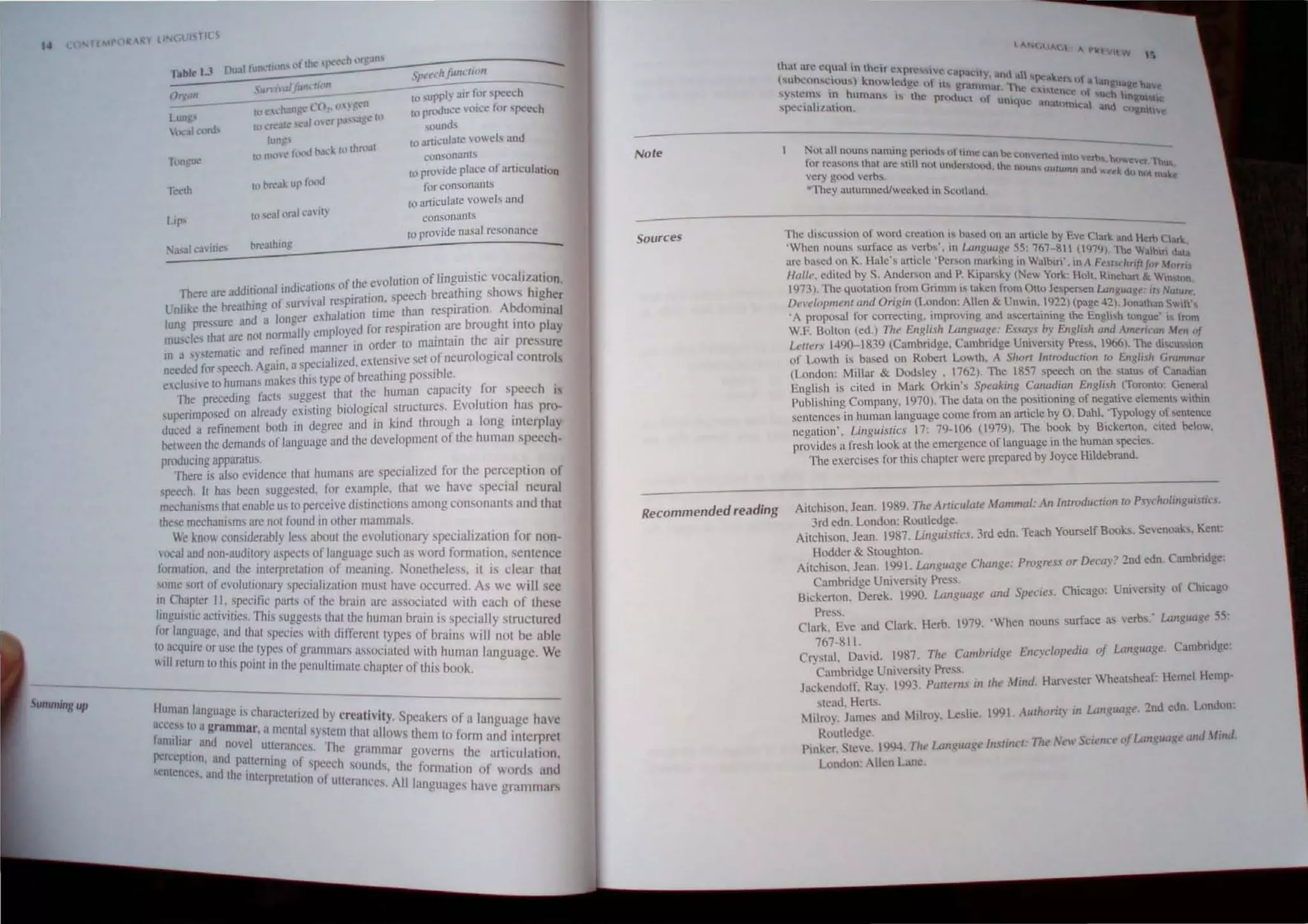 14
Summing up
tahl< U
Tc<lh
~ft.t'l·h /tull"/ion
,'un'waffund;::..n _ _ _ ---:.:.:......-:..-----
I" supplJ air ror speech
-;-0 t'L'hange l 0,1. U}~cn to pnxJuce voice for 'peech
to freah: al 0 (C r~""Jgc: III sountJ-'S
lung 10 articulale vowels and
to IlHlC' h)t-xl PJd. {(1 rhnlol
t
consonants
-
(0 provide place of articulation
for consonants
tt.) sealllraJ f.:unl)'
breathIng
10 articulate vowels and
consonants
to provide nasal resonance
d
.' I· d' all·ons of the evolulion of linguistic vocalization.
There are ad luona III IC . h' h .
.. b .k; f· u"ival respiration. speech breat 109 sows higher
(;nhke the reauung 0 , •• . . . . Abd .
. d lonaer e~halallon lime than resplrallon. omlOal
lune pressure an a =- . . ' b h'
~_I tho t are not nomlully employed for respiration are roug t IOto play
mu,. es a . . h .
In a "stematic and refined manner in order to maIntain t e ~Ir pressure
necdej for speech. Again. aspecialized, eXlen~lve scI ~f neurologIcal Controls
e elusive to humans makes this type of breathing pOSSible.
The preceding facls suggesl lhat Ihe human capacity for speech is
superimposed on already existing biological s.truClures. Evolutton .has pro-
duced a refinemenl bolh in degree and III kind through a long Interplay
OClween Ihe demands of language and Ihe development of the human speech-
producing apparalUs.
There is also evidence that humans arc specialized for the perception of
speech. II has been suggeslCd, for example, that we have special neural
mechanisms tbat enable us to perceive distinctions among consonanlS and that
these mechanisms are nOI found in olher mammals.
We know considerably less about the cvulutionary specialization for non-
vocal and non-audilory aspecLs of language such as word fonnation, sentence
formalion. and the interprelalion of mcamng. Nonetheless, it is clear thaI
some sort of evolutionary specialilalion mUSI have occurred. As we will see
111 Chapter 1.1,. specific parts of the brall1 are associated wilh each of these
hng~lsllc aC:lVll1es. ThtS suggesls that the human brain is specially slructured
for 1,lI1guage, and Ihal speclcs wllh dlf'fercllltypes of brains will not be ahl'
1<1 acquire or usc Ihe Iyp's of" ,. . . . . . . c
",'II . '.' .c. glamm.lrs .Issoclaled WIth human language. We
I lelUm 10 thIS POlClI111 Ihe penultimate chapler of this book.
Human language is eharaclerilcd h' "
"ccess In agramma • I·. YcreatIVIty. Speakers of a language have
.. . ' r, a menta sYMcm Ihat all h I'
Innuliar and novel utI· ows I em 10 oml and internrCI
CfJnces. The gra . I'
perccplll1n. and patternll1g of, 'ceh. mmar governs the articulation,
scmcnees, and the interpr 'tal' pel· sounds. the fomlallon of words lind
Cion 0 uttcrances AlII'
. . anguages have grammars
Note
Sources
Recommended reading
I ';
NUl all nuuns namlOg pcriod... lllllnlC c· n k. - - - - -
~ a If: Io:nn,cneu lott cbs
or rea<.ons thut are ~liH not unuer...u'K,,o the "(lUn>-, Ulllw ) ~e •n(}WeCT, 'hu •
very good "~rbs. 1111 and wt't'k dl. nllt Ihake
They aUlumnedJwcekcd til Scuthmd.
The disclission of word creation is based un an .tnu;! by E CI' I.. . - -
'WI 1" ve ar~ and I krh (,hr~
lcn nouns sur nce a~ verbs. 1l UmXIUI1-W 55: 767-8  (197lJ Th ' -' •
• b' 'd K H' I' . I 'P . . ). " WaInIO 11,1.
un.;: liSe .01'1 • ~ C !i artie c cn.on marktng tn Wabiri' in A F. I I "
I . ' .Ii sc. trljl Jur Murri,
H(/ /t', edIted by S: Anderson and P. Klp""ky (New York Hal. Rinthan & WIn'I"n
1973). The quotallon Irom Gnmm "Iaken lrum 0110 J.'pe"en uJ/lKua.~c: II, NUlur;
Del'e!opment and O"glll (London: Allen & Unwin. 1922 (page ~2). Jonalhan <;"'111'
.A proposal for correcting. IInproving and ascertaining the EnglI'h tongue' IS {rom
W.F. Bolton (ed.) The English Lall.~uage: E.,.",y.> by English and Amerimn Men of
LeITers 1490-1839 (Cambndge. Cambmlge Umverslty Pres•. 19661. The di'iCu,,,on
0 Lowth is based on Robert Lowth. A Slw" [",rodllclion co English Grwnmor
(London: Millar & Dodsley , 1762). The 1857 speech on the "atus of Canaulan
English is cited in Mark OrkIn's Speaking Canadian English (Toronlo: General
Publishing Company, 1970). The data on the positioning of negative elemenls within
scnlences in human language come from an article by O. Dahl. 'Typology of sentence
ncgalion'. Lingui,'tic.· 17: 79-106 (1979). The book by Bickerton. cited below.
provides a fresh look 311he emergence of language in the human species.
The exercises for this chapter were prepared by Joyce Hildebrand.
Aitchison. Jean. 1989. The Aniculale Mammal: All [lIIroduClioll 10 Ps),rho/illguislif.l.
3rd edn. London: Routledge
Ailchison. Jean. 1987. Lillguislics. 3rd edn. Teach Yourself Books. Sevenoaks. Kenl:
Hodder & Stoughton.
Ailchison, Jean. 1991. Language Change: Progress or Decay? 2nd edn. Cambridge:
Cambridge Univefity Press.
Bickerton. Derek. 1990. Ltmguage "nd Species. Chicago: UniversilY of Chicago
Pres.
Clark. Eve and Clark, Herb. 1979. 'When nouns surface as verbs: Lallguage 55:
767-8 II.
CrySlul, DUid. 1987. The Cambridge Ellcyclopedia of Lallguage. Cambridge:
.Cambridge University Press. .
Jackenuoff. Ray. 1993 PlJllerm //I 'he Milld. Harvester Whealsheat: Hemel Hemp-
stead. Herts.
Milroy. James and Milroy. Leslie. 1991. Au,horit)' ill Language. 2nd eun London:
Routledge. J I' d
Pinker. tew. 1994. The Lallguage [nstillct: The f',',.1' Science ofLangut/ge an III.
I.ondon: Allen Lane.
 