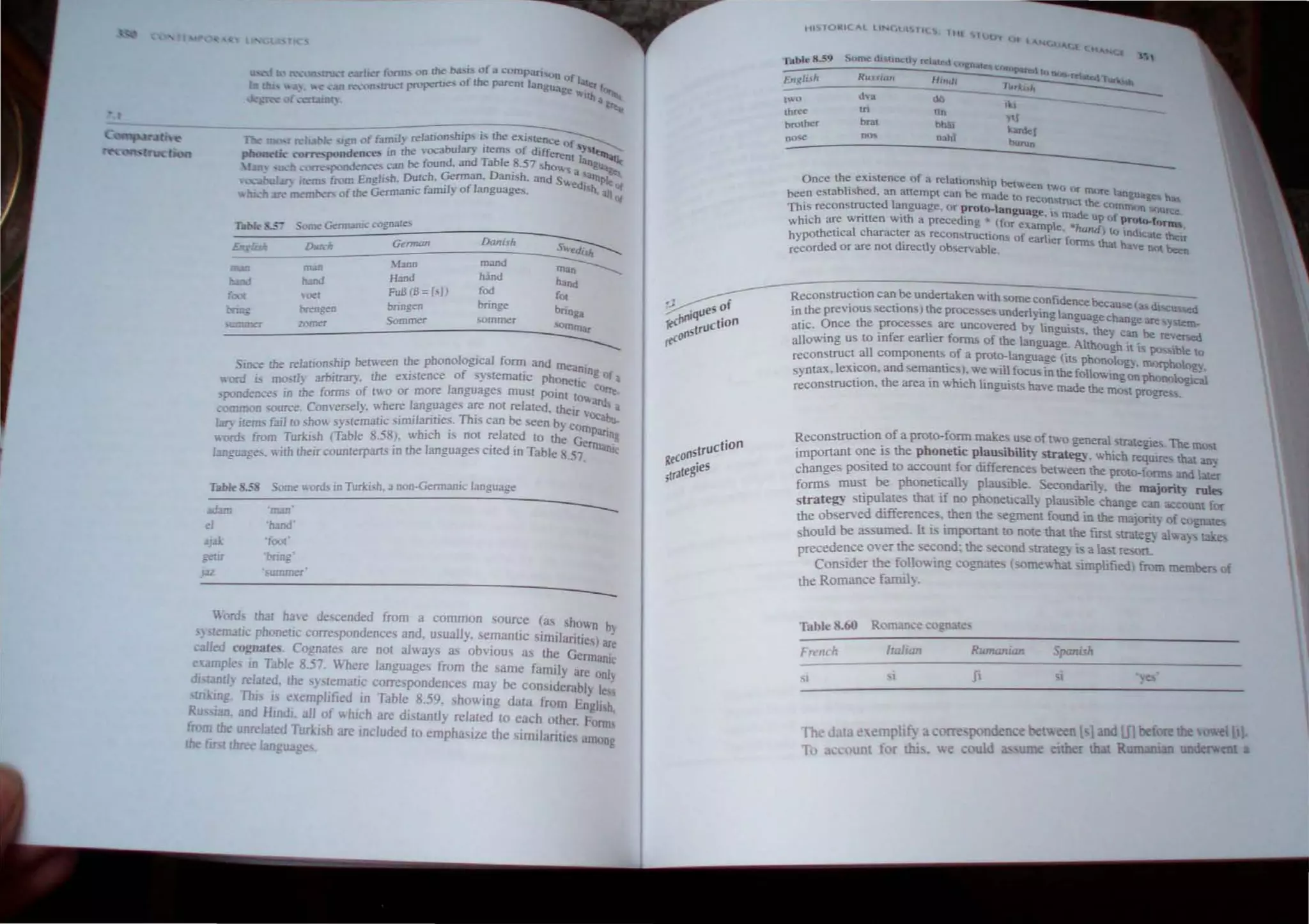 ~ . The 11K' b Ie _ "0 of fami!} relationship, i~ /he e'<.i.·'ence Of sy
.....-:.. . .;dences in !he mcabu!ary lIellli of ddTerent I S
.......~~ <vrr...-po,~ _n be found and Table 8.57 sho" anru;,
I II ,"""_pon",,nce. <~. , a ~
• - . , E I"h Dutch. Gennan. Dan;sh. and S" d a"'PIt
3l) "errb from ng I>. 'c family of language,. e "II. alI Of
.: !In." member- 01 !he Germaru .,
Table , .$.)me Geml.1fil: cognates
~
Guman Danish
U<.!i.s/t Dkrch
~Iann mand
~
m;m man
hand
Iwld hand Hand
h..nd
FoB (8; is]) fad fO(
(00(
""" bringen bnnge
bnng.
Orin; breDg~n
$olJllTler sommer
<Om11lar
mwner zorner
-------
S - !he re/ar;onshlp berneen the phonological fonn and meanin
IDe t1 arbl'-~ the exisrence of sl,remalJc phonetl·c g of a
"ani " mo. } U~." COer
'JX'flde~"'" in the forms of rno or more languages must pointto"arde.
~ "'ce Con~erseh·. whe.,e languages are nor related. theIr 'Oc,•.~a
< mmoo 'o~ . - , . . . Th' be ....",
I . l' 'j r ~ho" s}·,remaric "nulantles. I, can 'iCen b} CO~ . '
ary",tern.. 3J 0'" "' - _ . . •liPan"
word.:. from Turkish (TabJe 8.:>8). which IS not related to the German!
,
" c with their counterpans in the languages clled 10 Table 8.57.
3ll"U3"e. ,
Table ILS Some ..ord.> in Turkish. a non-Germanic language
~~~==~~-------------------------
"man"
eI '/Iand'
3Jai: 'fOOl'
gem ·bring·
]32 . umrner
~----------------------------------------------
ord, that hae de. cended from a common source (as shown bl
,) ternalic phonetic correspondences and. usually. M!mantic similarities) ar~
called cognJlt~. Cognate are not alwalS as obvious as the Germanic
cUI1IlpJe lfl Table 8.57. Where languages from the arne famrly are onl)
distantl~ related. the ) temauc corre pondences rna) be con'>lderably Ie
ruiling. 1111 i e~emplified in Table 8.59, showing data from Engli h,
Ru Ian. and HlOdr. all of which are di umtly related 10 each other. ronn
from !he unrelated Turkl h are included to emphaSIZe the Imilantic among
the fIrSt three language
oJ • ueS of
rec~Il,q tiOn
IlstrUC
rrcO
tIiS10W:ICAl liNeAl TI  Hit luO'i O. l"
CU"Q (""
,
:::.=----d-v-.--- dO --,,,,--___ _
tWO
thre~ tri tin Y11
bro.her brat hhai wdeI
nO-,.e nO'. nahi' burun
Once the existence of a relation hip between th
"
. ~ ) Or lllQre 1""",,>&
been estabh,hed. an allempt can be made to reeon tnl<:t the C<'>m ~-..a. bao
This reconstructed language. or proto-lanonaDe ,. m"A- f mon """ree
. . . . n-,; • ~ up () proto.r
which are wntten with a precedlOg • (for example "hand ' . ...,.
. I h t . . ) to IOdu:ate ''---'r
h>potheuca c arac er a, recon'lrucllon, of earlier form, that have """
recorded or are not dtrectly obscrvable. _ been
Reconstruction can be undertaken with SOme Confidence becau (•• d
' . . - 'seu sed
in the prevlOus sections) the proce<,sc underlying language change are Mem-
atic. Once the processes are uncovered by linguists. they Can be r;~ersed
allowing us to mfer earher forms of the language. Although it is possible ()
reconstruct all componentsof a proto-language (its pbonolog). m()tphoogy,
syntaX. leJUcon. and semanl1cs). we wll~ focus 10 the following on Phonological
reconstruction. the area ID whIch linguiSts have made the most proyes .
Reconstruction of a proto-fonn make use of two general strategie,. The Ill()M
important one is the ph onetic pla usibility strategy, which require that an~
chanoes posited to account for difference~ between the prOto-foTlll' and later
fo~ must be phonetically piau ible. Secoodaril~. the majority rIDes
strategy stipulates that if no phOnetlcall~ plall5ible cbange can account fOt
the ob erved difference,. then the segmen found in the majority of cognates
hould be assumed. It is imponant to note that the fir t trategy alv.-a. tak.~
precedence OVet the ~e.:ond: the '>eCond 'trategy i a la:>t re:on.
Consider the following cognate" ( omewhat simplifled) from rnembe" of
the Romance famil).
Table 8.60
Rumanian
Th rut '<rmplif, rre pondence betl!. n l-l and inbefore the el 11
To - ount tor thi ,  e uld ume nbet t Rumaruan lIIldent;ent a
 
