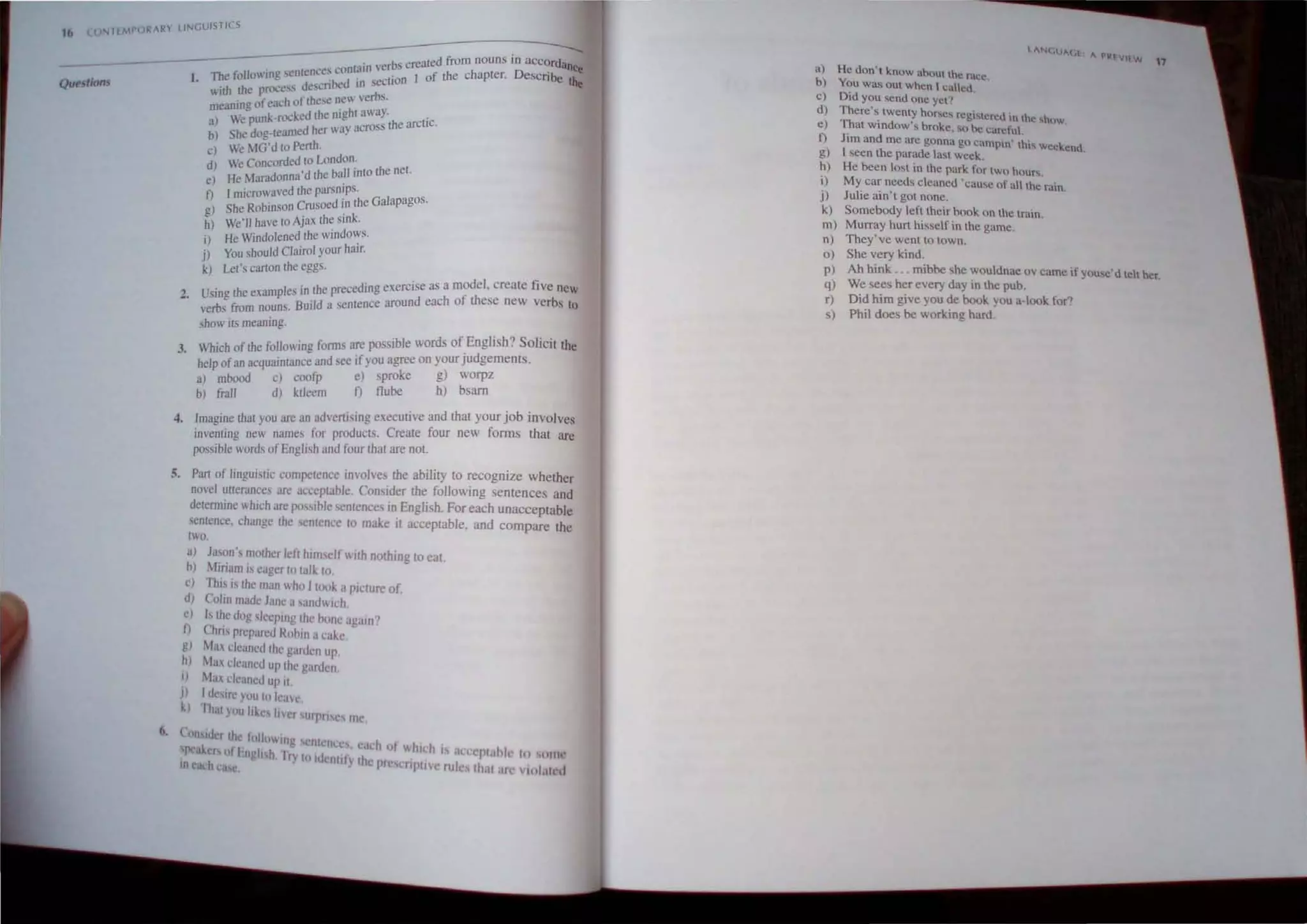 16 'J!'ITl~WO~AR LINGUISTICS
Qut!stions
. "bs creaLed from nouns in aCCordance
The followmg sentences conw,", vcr.' 1 of the chapter. DeSCribe ••_
1. d '~d '" secliOn ~'"
 ith the process e,en
meaning ofeach of these new verbs.
) We-punk.rocked the nigh,t away. .
a rosS the arctic.
b) She dog-teamed her way ac
c) We ~1G'd to Perth.
d) We Concorded to London.
e) He Maradonna'd the baU into the net.
f) I microwal'ed the parslllps.
g) Sbe Robinson Crusoed in the Galapagos.
h) We· lI have toAjaJ<thesIlIk.
i) He Windolened the windows.
j) You should Clairol your hair.
k) Let's carton the eggs.
. I . Lhe preceding exercise as a model, create five new
2 Usmg the examp es III f th
. rb fro . BUI'ld a sentence around each 0 ese new verbs to
ve s m nouns.
show its meaning.
3. Which of the following forms are possible words ofEnglish? Solicit the
belp ofan acquainUlI1ce and see if you agree on yourJudgements.
a) mbood c) coofp e) sproke g) worpz
b) frail dJ ktleem f) flube h) bsam
4. Imagine that you are an advertising executive and that your job involves
invenling new names for products. Create four new forms that arc
possible words ofEnglish and four that are not.
5. Part of linguistic competence IlIvolves the ability to recognize whether
novel ulterances arc acceptable Consider the following sentences and
determine which are p<1"ihlc <,entence.. in English. For each unacceptable
sentence, change the senlence 10 make it acceptable, and compare the
IWo.
a) Ja~on's mother left him elt WIth nothing to eat.
oj Miriam is eager 10 talk 10.
c) This is the man who I IIKI!. a piuure of
dJ Colin made Jane a 'andwi,h.
e) Is tlle dog ~lecPlJIg the hone agalll'}
n Chns prepared Rllbin it ('ake
g) Mill cleaned the garden up.
h) Max cleaned up Ihe gardel1
i) Max dcancd up it.
J) Itbirr you 10 kav.'.
k) Ihal you like li'er sUll'ri.c, mc.
~. (oll,idc[ lh< lolloIl1g nlllllCs' I
'peake" oil ngil h It) I I I ' C.1l1 of whIch I nClcpt,lhl' III lillie
ll1~ach Ie. ' "" ellli YIhe Ille uiPIIVC rille Ih,Il.lf 11,,1.,11 d
a) He doo't know ahout the race.
b ) You was O
ut when t called.
c) Did you send ooe yen
d) There'~ twenty horses registered in the ,hl>w
e) That wlOdow's broke, ' " be carefut .
I) Jim and me arc gonna go campin' this weeke d
g) I seen the parade last week. n .
h) He been lost in the park for two huuf.
i) My car needs cleaned 'cause of all the rain.
j) Julie ain't got none.
k) Somebody lerttheir book 00 the train.
m) Murray hurt hisself io the game.
n) They've went to town.
0) She very kind.
17
p) Ah hink ... mibbe she wouldnac ov came if you,c'd telt her.
q) We sees her every day in the pub.
r) Did him give you de book you a-look for~
s) Phil does be working hard.
 