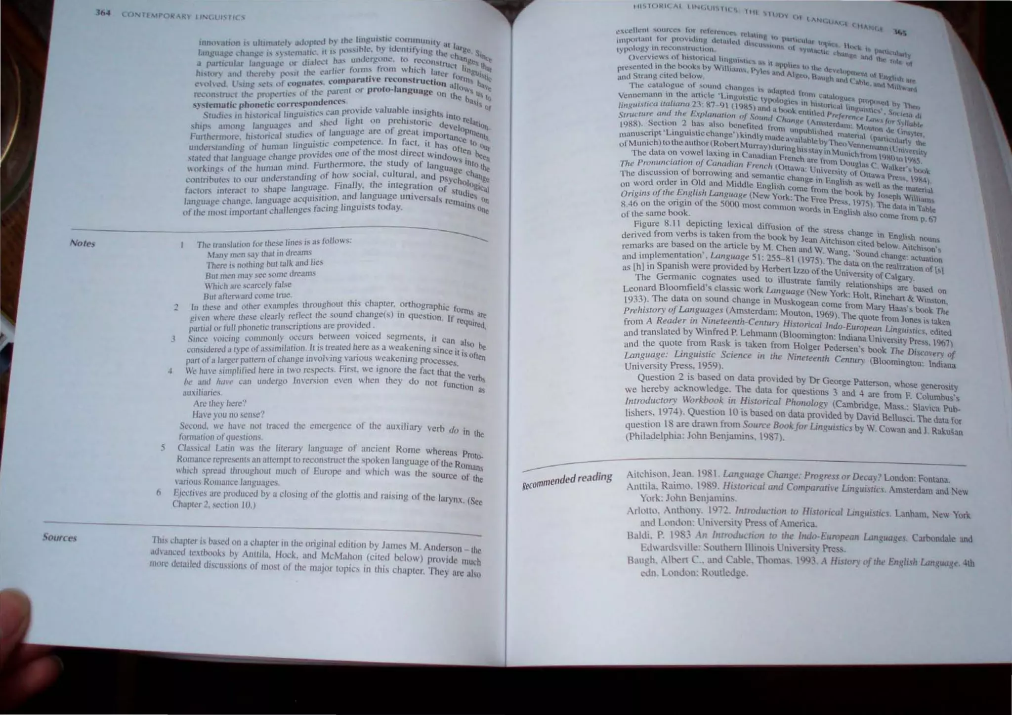 1M (l
. - • l h..'d 1''1 (he..' IIn,g,lII,ril.' t:t)lIlIlllJllil,Y ~l I
lmh'" .ltlon IS ulllnl~ud~ .tdl r _.- 1~le b)' It,k'lIrif) In<> Ih iJ.rg.. ~
-. l' It I' pt....... " . eo ..: ch. ')Ifl(:
langua.l!~ l.·han~l..· I.' '} ,h: m.lIl I' h.I' t1lltf!,fV.'IlL', In r.cL'on"lr a~g~ I' •
... • Ji I L'Cr • - t::' lief I '1;,
a p.lnl,.:uJ.tf tlfl~U.lgl.. Of. "fit:'r fom)s from ""hh..'h later f IOglli '"
hl"hl0 .tnd ,hc..'f.'o f~"H rh~~·.I~oJOpnrllth e reconstruction al~rnt h...~'~
cohc..'d. lr....,ug 't.'h (It COAn~ I" p-lO:nl or proto-Iungua~e 011 [hOW 1.1, Ie
f'e....·(lfI...rru...·( rhL' propen.ic:-. oj (11,;" '. ~ e ba..i ()
. '.. 'sponden(es . . Of
.!t."stematlc ph~netu: t:o~rt!. _ '. _~an pro ide valua.ble 1Il.,)lghh int
StuJj(.'... Itl hISh)n.:alllOglll.sU...·
...hc.J light on prehistoric d. 0 relillio
" and oS eu cVelop n.
,hip.
.., among language '" ' f language arc of great impona tnenh
Furth~rmt)IT.~. hi....wrh:al 'IU.JJt:S, ~tl" competence, In fnct, it has on
f
ce to 0ll,
. h . 1 ImBu" < . ' ten ...
unul!rsrandJng ()J um,1I .'.bS onc of me most dJrect windo..... V!'en
" 'h'lJlge pn.n Jut.: • "YS Int
sratcd Ihat Innguag< ".' nind Furthermore, the study 01 language c 0 the
"orll.·n~' 01 the hum,lll' 0'- of how social. cullural, and p'Y'h hang,
- d Nan 109 . . colo .
conmou.tes to our un
.. e . ge Finally. the lI1tegralion of 'I . glcal
h lpe languo . . , Ud'e
fUL"wrs IIlremct to S ~ . l'tl'Oll and language universals re........ ~ on
1 c acqUls • ' . '"al
language change. angling facillO" linguists coday, n~ one
of rhe mosr important challenges ~
--------------~==---------
. r s is a... follows:
The fT3n ...Jation tor the!<oe lOe. .'
Notes
5
6
Many men sa)' that in dreams,
Thel"<' is nothing but talk and lies
Bur men may see some dre,ams
Vhic;h ,Ire scnrcely false
2
B r' fterward come rrue. . h h
U .. pIes throughoul thiS c apler. on ographic forn,
I~ Ihese 'IOd hO~I,er .~.,o~), reflect the sound change(s) in question. If req~' are
3
glvcn whcn: I t:se Cea ., 'd d Ired,
. f Ii honelie lranscnpuons are pro 1 e, . ,
panllli or u P I occurs between VOiced segments, l! can als
Smce I'olcmg common Y a k " .0 be
'd I 'I type of assimiJation, h is treared here as a we' enmg Since it is ofre
consl Cft''- l 'f m~~fchange involving various weakening processes. II
pan of" lurger
lPfj,lldehore in IWO respects. First. we ignore the fuct that the Ve b
We have simp I Ie ., . h th d r l)
he and htll'e can unuergo Inl"erslOn even w en ey 0 not fUnction as
auxiliaries.
AI"<' tht' here'!
Hill"r y~u no sense"
Second. we hove not traced Ihe emergence of the auxiliary verb do in the
formation ofquestions. .
Classical Lalin was the literary language of anclem Rome whereas Proto.
Romance I"<'p~sents un aUempr to reconstrucl the spoken language of the Romans
which spread Ihroughout much of Europe and which was the SOurce of the
ariou, Romance lunguages.
Eiectives ure prouuWd by a closing of the glottis and raising of the larynx. (Sec
c"lwpler 2. section 10.)
This chapler is basco un a chaprer In the original edillon by James M. Anderson Ihe
adl"anced lelbooks by Anuila. Hock. and McMahon (cited below) provide Illuch
rnvrc dClatled discussions of mosl of the major ropics In Ihis chapler. They are aho
---- d'
ndedrea 109
RecOmme
IU"'ltHU( AI IIN(.!!!"I( S 1111 !illJ)Y
l), I "Nt.lllt..i
(li~,,<.t '4,~
.:xcclknt "'OUh,:cS tor h.'It.-renl'!.". h.·!tthIIK In );111
illlponalH lor prl'lvu.lll}! uc:t.uled I.h...l.:u......'on' t (11,,1 tupH.:!I., H()(~ ,
typology II) feconMflictUlI) ~I ....yntUt:h,; I.:ha.Oi!l' ttnd P~fII':Uilrtv
Overvic.ws of hi...'.Oficul lang.'I"tlc", .'" H'  tIt: T(,Ie 'Jt
b( k b · • .Ipp It" Il) the d. 
prcst:nh:u 10 _the Xl... 'i Wilham..., I)yll:.... i.tnu AI Cl eVe I)pm~ll tIt En h h
lod Strung cited below, g '. Ha.U~h 'lOti ( 'Ihle nnl ~  arc
~ The catalogue of ,ound chltllgc, I'" tu,hntec.l 1- • ' I ~'oru
'h ' t , · · '" rtHl cataul
Vennemann, til.' e arlle e LlOglll'o.ttc typologies an hl..torh:aiu~ pn'tM1SCd hy Thet.)
/i1H:ui.',ica 1I111WrUl23: 87- 9 (l,)8~) lllld u nook e ttl U f hnglll..tc,·, 5;u(',,"r I
S';llcture and 'he Explanation oj Sound Chang n{IAt:: >rt'ff'ren(:l' I"(HV, jm' S.,,,::~/
. ~ hi· be . t' IllMcrdam: M . t'
1988), Sectton - as a so nctitcu trom unpuhl h c.l . Outun (It: (inlYlc:r
. 'L' . " h • k' d !o, e malena (p . 1 '
manuscnpt Ingul, ICC ange) 'tn lymadc·V·utabt.h. 'T'I.. antcli arty the
. h I (R b M ," c uy 1 nco Vennem' n.]
ofMumch)tot e aut 10r 0 ert urraY)dunnghl~Ma' M . . ann nlv~r..ty
The data on vowel laxing in Canadian French ~rc~.tn ~nlchtrl)m I.)K()(,)~S .
Tire ProIHmciatioTJ ojCalladiall Fn'tlch (Ottawa: Un,rom, Ou~a..,c Wakcr'sbo()',;.
. I' b ' 1Verslty 0 Ottawa P I
The diSCUSSIon 0 orrOWtn,g and semantic change in E. I' h res;" 9&4.)
. Old d' . ng" .., well a, lhe .
on word order 10 , an Mtddle English corne from the book b J: m.al~na
Origins oJthe Eng/l.I·" Langill/ge (New York: The Free Pre", 1975; ';:'~Ph Wilham,
8.46 on the ongin 01 the 5000 mo't common Words in Eng" hi' dala In lable
of the same book. IS a so come trom p, 61
Figure 8.11 depicting lexical diffusion of the stress change E I
. b . ,_1- f h ' . 0 ng ish nouns
denved from ver S IS Ul.IIo.en rom t e book by Jean Anchlson cited bel . . .
d th . I b ow. Allch"on',
remarks are base on e .n,c e y M. Chen and W. Wang 'Sound h . .
. . La ' c a.nge, actuatlon
and implemenrallon . nguage 51: 255-8 I (1975). The data on the re I' . f
. h .d db H a Izallon 0 [sl
as [hl in Spal1ls were provi e y erben 7.7.0 of the Univers,ty of Calgary. .
The Genna",c c.ognates used to ,lustrate family relationships are based On
Leonard Bloomfield s clasSIC work Language (New York: Holt. Rmehan & Winston,
1933). The data on sound change m Muskogean come from Mary Haas's book The
Prehistory oJLanguages (Amsterdam: Mouton. 1969). The quote from Jones is laken
from A Reader in Nineteenrh-Century Hislorical Indo·European Linguislics. edited
and translated by Winfred P. Lehmann (BIOominglOn: Indiana University Press. 1967)
and the quote from Rask IS tak~n from HOlger Pedersen's book The DiScovery of
Language: Lingulstrc Sctence III rhe Nllleteenth Century (Bloomington: Indiana
University Press. 1959).
Question 2 is based on data provided by Dr George Patterson. whose generosity
we hereby acknowledge. The data for questions 3 and 4 are from F. Columbus's
!ntroducrory Workbook in Hisrorical Phonology (Cambridge. Mass.: Siavica Pub-
lishers, 1974). Que tion 10 i based on data provided by David Bellusci. The data for
question 18 are drawn from Source BookJor Linguistics by W. Cowan and J Raku'an
(Philadelphia: John Benjrunms. 1987).
Aitchison. Jean. 198 I. Lunguage CIlange: Progress or Decay? London: Fontana
Anttila. Raimo. 19 Q. Historical and Comparative Linguisrics. Amslerdam anu Ne..
York: John Benjamin•.
Arlotlo. Anthon~. 11}72. llltro<iuctioTl to Hisrorical Linguistics. Lanham. Ne.. York
and London: l'niYel">lty Press of America.
Baldi. P. IQ,' 311 frltroductr(1n 10 tile frida-European UIl1~ll<IgfS. Carbondale and
Ed",;n:!>"lle: outhem llhnol' University Press. .
Rilllch. Alt-ert C .. and Cable. Thomas. IQ1}3 A History of tile Engll,11 Utrtg"u~e, 4th
<'dn. London: Routledge.
 