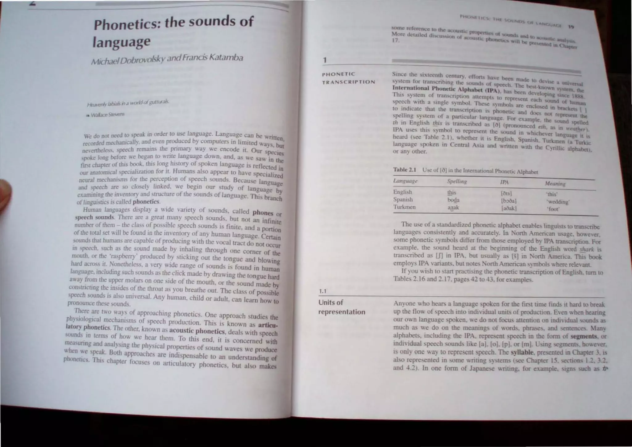 Phonetics: the sounds of
language
lichaelDobro~ JI:-f.; v andFrancis Katamba
HeJlerlv b/Ji.:J/517 3 "ori:/01 gull<rJb.
• "-3Iace 5/ee1lS
. d ~.~ need 10 p.:ak in order 10 use Janguage. Language can be "riUCh
e o.~ od ed b • t ' J' . ..,
.._.. ....am·-aJh and even pr uc } compu ers In Imlled "a' b I
teL~rucu ma::u t.. , ' . . J I U
Ot!ertbele. . peech remain the pnmary way "e encode II. Our pe.:ie
poke long before "e beg~ 10 "nI~ lan~uage down. and. a we a", in the
tiN cbapter of this book, thl Ion? hl~tory of 'poken language I reflected In
our analOmica/ ,pecializalJon for JI~ Humans also appear to have pecia/i/ed
neural mecbanism, for the pefcepllon of s~ch sounds. Becau'e language
and peecb are so closely hnked. we begin our study of language by
e~amjn/Og the inventory and structure of the sounds of language. This branch
ofIino uisti" is called phonetics.
Hu~an languages display a wide variety of sounds. called phon~ or
speech sounds. There are a great many speech sounds. but not an infinite
number of them - the c1a~, of possible ~peech sounds is finite. and a POnlon
ofthe total set will be found in the inventory' of any human language. Cenaln
sounds thai humans are capable of producing with the vocal tract do not OCcur
in peech. such as the sound made by inhaling through one comer of the
mouth. or the 'ra~pberry" produced by stiCking out the tongue and blo" 100
hard across it. Nonetheless. a 'ef)' wide range of sound!> is found in huma~
language. inc/udingsuch sounds a.. the click made bydra'ol.ing the tongue hard
away Jrom the upper molars on one side of the mouth. or the sound made by
constricting the insides of the throat a., you breathe out. The class of po sible
~peech sounds is also universal. Any human, child or adult. can learn how to
pronounce these sounds.
There are two way_ of upproaching phonetics. One approach studies the
phy~iological mechanisms of speech production. This is known as articu.
latory phonetics. The other, known as acoustic phonetics, deals with peech
ound 10 terms of how we hear them. To this end. it is concerned with
measunng und analysing the physical properties of sound waves we produce
hen we ~pe~. Both approaches are indispensable to an undef!>tanding of
pbonetlc . ThIs chapter focuses on articulatory phonetics. but also make
1
PHD ETIC
TRA~ CR IPTID
1.1
Units of
representation
f"H I I
. Ince the "~Ieemh centll£). elf ru have hec:n made to de",
,);,tcm lor Iran cnhlnllthe IInd f peech Ihe helot"
i nternatiOnal Phonetic tphuht!t til· ) h hec:n deve,lI<N.n
This 'Y'lc.·m "I tran'Cnp"un 31lempi I" reprelen! e:I
ch
"PUlg de'
h n~~~
'pe.:c . "Ith a "ngle 'ymhot. These ymbol. are en~lmed In brae
to ind,cale thai the tra'henp""n " phunetic IUId Jf. n represen I I
'pelling sy'tem of ,I pan,,:ul.r language. Fur cumple, 1M IOUnd t I~
Ih in Engli,h !Eis is t.....n"'nhcd a 1"1 (pr nounccd eli!. ao In ..::"U)
IPA u,cs th" symbol to repre'cn! the sound In "hleh"'er langu ge It
heard hec Table 2.). "hether I' I~ Engli h. Spani h. TllIkmen (a Turkic
language poken In Central ASIa and wnllen "ilb the ynlhc alphabet).
or any other.
fabtc 2.1 U", of 1')1 in me Internationat Phone"c Alphabel
Lunguulle Spell",/( IN I1tlVUng
Engh h !hi, It)1 J 'mis'
panish 1x$ (b:>claj '''eddlOg'
Turkmen llilak [aoak] "clOt
The use of a standardized phonetic alphabet enable linguist to Iran nbe
languages con,istentiy and accurately. In •'onh American u age. however.
some phonetic symbols differ from tho-.e employed by IPA tran cription F<>r
example. the sound heard at the beginning of the Engli h  ord ~ark .
transcribed as If] in IPA. but usually as [ J in •'orth America. Thi book
employ IPA varianll>. but note .'orth Ame~can sym,bo! "here re~evant
If you wish to start practising the phonenc transcnpnon of Engli. h. turn to
Tables 2.16 and 2.17. page 42 to 43. for eltamples.
Am'one who heaT!> a language. poken for the fIrst lime fInd II hard to break
up ;he flow of speech into individual unill> of pr~uction: Ewn II. hen hearmg
our own languagepoken. we do nOl focus attenuon on mdlldual, und :l!
much as we do on the meanings of words. phrase . and entl!nce. Man~
alphabets. mcluding the IPA. repreent speech in the fonn ot segment!> or
individual peech sound!> like [a]. [01. [p1. or [mJ. l'.ing 'Cgment •howecr.
i. only one wa) to repre. ent peech. The ~llable. prccDted in Chapter 3. I
abo represented in ome writing ·)tem see Chapter 15. eClJons 1.2 32.
and 42). In one fonn of Japan.:,e writing. for example, Igu u h iJ'
 