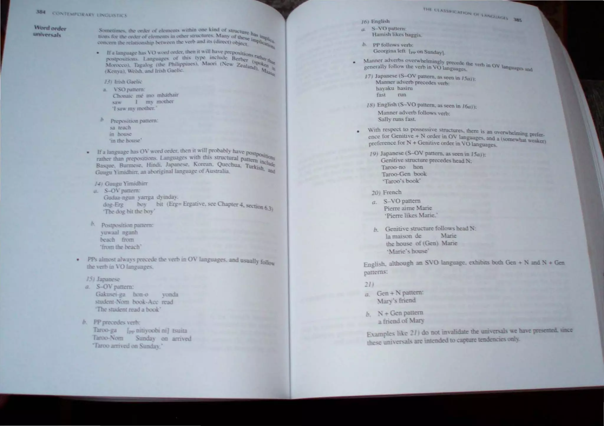 .... 
•• u,.' lH" n , mh.. rh.lIr
Ill' nkfh,,"r
:m,
.h from
11 e. ,~ Ch tee 4. .....1:i
, mm 0 I
'ti,1 (lAoS It'(~nt)
1ft} { n~h....h
S "' OrJ.nem"
H.uui....h hke... h.ggi,
b. PP h.")o ... 'em-
Ge()rg.ma kft Pi' on Sunda~ .
~1.nn('r 3d.,erb:-. oer.he~mmg) precede the
!?-ener;>lI) tollo the verb 10 YO language ~tb In ()'" hnguag
17) Jap:lne~e (S-QV {Xlttem. a........ecn n ISa)}:
ltanner ad' ern precede...  t!rb"
hu) aku hasiru
fa.....l run
1<') Engh,h (S-YO panem, a, ,een In 16a I),
~ tanner adverb rolow, verb,
Sail) run, fa.L
With respect to po,~"ive ,tructure., !here" an ov'erwhelmin d
enee fe>r Genitive + :-; order in OY language.. and a (,orne" ,-" pr er·
f . G ". d' ~u.... '" erl
preference or, + erutne or er In YO languages.
}9) Japane,e (~Y panem, '" ,een In 150)):
Genitiye structure precedes head,-:
Taroo-no han
Taroo-Gen boo;:
'Taroo's book'
201 French
a . 5-,'0 panero
Pierre aime ~1arie
'Pierre likes ~larie:
b. GenitiYe 'tructure follo'A head.':
ta mai;;on de ~tme
the hou..<.e of Gen) I.me
'.I.arie', hou..-..e'
Engli>h, althou:h an ,'0 language. eiliiblb
r:lttem,:
:J,
a G n .... ·p nero,
1..1J) ', file d
th Gen - " and •- - (;en
 