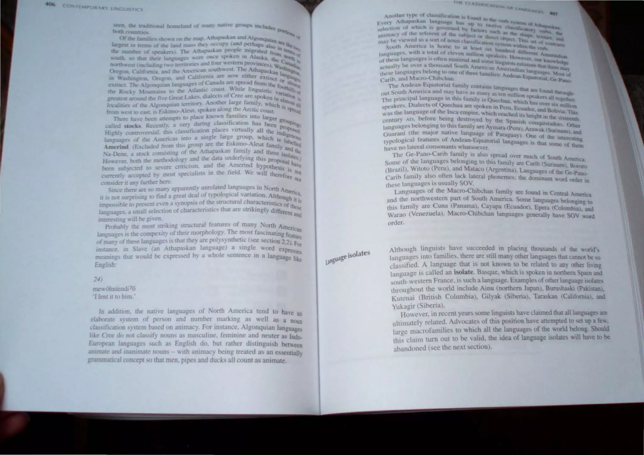 24/
IDellooniendl76
I len! illD him.'
In ilddiuon. !he na/He languages of 'orth Amenca tend to have
eJaboT.ue sylem of pcro;on and number marking a.~ well 'J' an
fi
., a nOlln
4. as Ie
.. Ion syslem hased on ammacy. For In lance. AlgonquIan lang .
l 'e Cree do not classify noun~ as masculine. feminine and neuter as ~~~o­
£u:upean languages such as f ngll h do, but rather dj~tJng ui h betll
animate and Inammate nouns llJth anImacy being treated as an eli5Cnti~~
grammatrcaJ concept so that men, pIpes and duck all count as anImate.
geisolates
l~ua
Although ~ingui~l~. ~ave ~ucceede.d in plllC1ng thousand, of the ~ord'
languages mto farmlle'>. there are ~t11l many other language thaI cannot be
classified. A language that I not Imov.n to be related to any othet I'i~
language is called an i~late. Bao;que. ",hlch IS spoken in northern Spam a~
south-we. tern France. IS ~uch a language. Example~ of other lan!!Ual!e i<;ola~
throughoul the ",orld include Amu (northern Japan). Burusha!eki "Pakistan).
Kutcnai (Briti. h Columbia), Gilyak (Siberia). laraskan lCaliformal. and
Yukagir (Siberia)
Hmcver. in recent years ome lingui,ts have claimed that all language are
ultimately related. Advo.:ates of thi po,ition have attempted to t up a f~
large macrofamilic. to ....hich all the languages of the world belong. Should
thi' claim tum out to be valid. the Idea of language isolates will have to be
ahandoncd (. ee the nexl cellon).
 