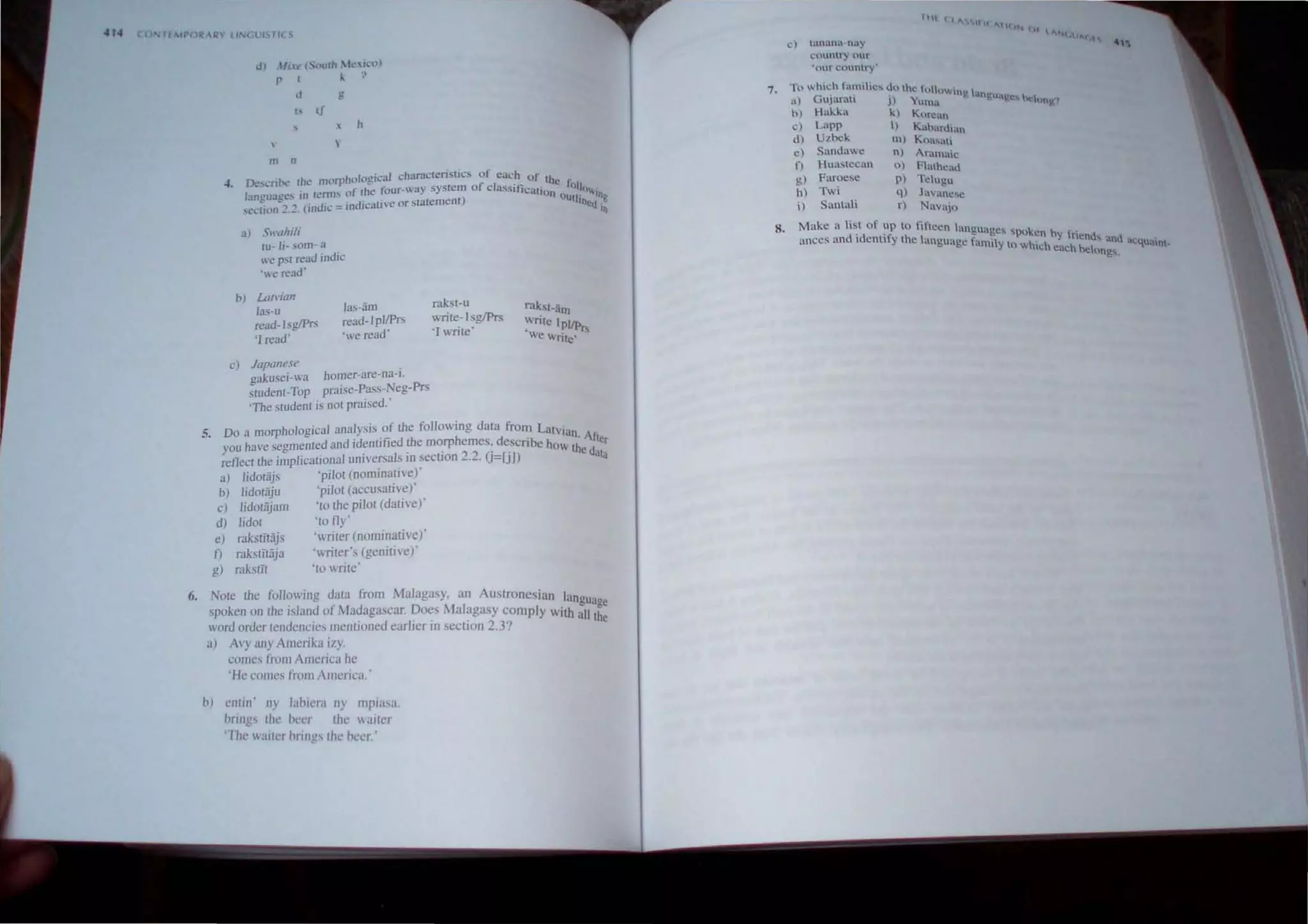 .. I ..
6,
J) lUte (Stluth ilt'.u..'l)
p I k ','
J ~
h IJ
h
m n
.t De~('rinc the morphological characteristics c:>f each of th
languiJg~s in. rerm!'i ?f t.he ~our-w~y system of claSSif1cationeofOUOljlll
."ieerion 2.2. (lOdh: =znd,ccHive or slatement) Ullll1~d i!
iI) Swahili
IU- Ii- sOITI- II
we pSI read indie
'we read'
b) Lan'ian
las-u
read-I sg/Prs
'1 read'
las-am
read-I pllPrs
'we read'
c) Japanese
gakusei-wa homer-are-na-i.
student-Top praise-Pass-Neg-Prs
'The student is not praised.'
rakst-u
write-I sglPrs
'r write'
ralst-am
~Tile IPIIP"
we wrile'
5, Do a morphological analysis of Ihe foUowing data from La! .
d
'd 'fi d h h Vlan Af
you have segmente and J enlt Ie t e morp emes, describe ho . tCr
refleci the implicational universals in section 2.2. (j=[j]) wthe dal~
a) lidotiijs 'pilot (nominative)'
b) lidotiiju 'pilot (accusative)'
c) lidotiijam ·to the pilot (dative)'
d) lidot 'to fly '
e) rakstTtiijs 'writer (nominative)"
f) raksutiija 'wriler's (genitive)"
g) raksrTt '10 write'
Nole the following data from Malagasy. an Austronesian Ian u
spoken on Ihc Island of Madagascar. Does Malagasy comply with gage
word order tendencies mentioned earlier in section'") 3? all the
a) Avy any Amerika izy. - '- .
comes Ii-om America he
'He comes from America.'
b) cntin ' ny lahiera ny mpiasa.
nrings the beer the waiter
'The wailer brings the neer,'
l.-) tanuna nay
cuuntry our
'our country'
1111 (II,
 11 II 11 II,,,,, I Jl
It.I(·'>CI
7. To whi~h fa:nihc<.;, do the fouWin 1 .
a) GUjtlrnu j) Yuma ~ i.ngu;.t~!, ht!hng'!
b) Hakka k) Korean
e) Lapp I) Kabardian
d) Uzbek 01) Koa'>ti
e) Sandawe n} Aramaic
f) Huasteean 0) Flathead
g) Faroese p) Telugu
h) Twi q) Javanese
i) Santali r) Navajo
8. Make a list of up to fifteen Ian
ct
·ct . ' guages spoKe h f'
anees an t ent.fy the language f'l n Y nend, and· .
am. y to wh.ch each ~_I acqua.nt·
He ong.
 