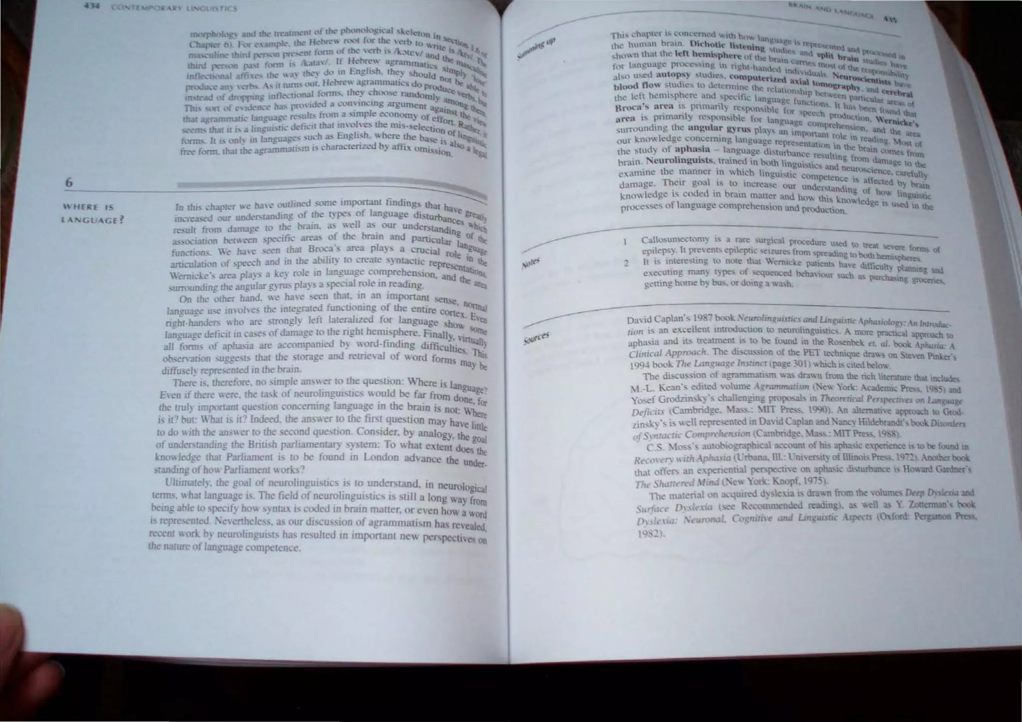 6________~~__~~~~==~~~~~
rn th" ,hJprer e ha" (luumed some importanl finding, ~
mere d l'ur undersl3nding of the Iypes of language disturban ~c
 HERE 'S
'GL AGE?
b · well as ou d ce, -,,~"':"Y
re,u11 fmm damage 10 the raIn. 3!> • r un "!'.Iandln· '"
:L,-,XI3tion be£ een ,pe.:-ific are35 of the braIn and particular f Of !he
function,. We ha e ,een thaI Broc3's ;)re3 plays a crucial rol an~.
;u-riculatil'n (If spee....h 3nd in Ihe abilil) 10 cre31e syntactic repre e 10 !he
I . I h ' 'en!4.~
"'emlde', ;)re.a pia)" " key ro e man~age c(lmpre c:n. Ion. and the an..
surroundin~ the 3ngular gyrus pia)" a ,peual role m readmg. atq
On the "Other h3nd.  e have ,een thaI. in an important selll
. d fu . '" f th . 'e, no",,_,
language u,e inv(I/ es the Inregrale nCUQmn" ~ e entire cone~ -~..,
righl-h3nders who are ,trongl) lefl Ialerahzed fQr language 'how ' E'eQ
13n"u3"e deficil in ca,e, (If damage 10. the ngbl heml'phere. Finall, .' 'Ollle
e " 'ed b rd t- d' - ' 'InuaJl
all f(lnn.- of aph:!.,i3 are accomparu ) WQ - m mg difficultie, .~
obsen ation suggests. th31 the slorage and retneval Qf wo.rd fonn, ~~
diffu,ely repre,ented In the braIn. - be
There j". theref(lre. no ,imple :llbWer 10. the que. tiQn: nere is tan
E,'en if th~re were. the l:lsk of neurolinguistics w~uld be fa: from do~r
!be tnlly Important que,oon concerrung language m the bralO i nQl: beor
IS il? bUl: 'har is ir? Indeed. the an, wer to. the firs~ que tiDn rna) have ti re
10 do with the an.W er ro the ,econd que,tlOn. CDn'lder. by analDgy. th uJe
of understanding Ihe Briti.h parliamentary sytem: To. 'I hat extent d~ g:
knowledge thaI Parliamem i. 10 be fDund in LondDn advance the U d
. tanding o.f how Parliament WQrts? n er,
Ultimarel), the gQaI of neurolin~uNIc !' to., unde.r.,t~d. in neurolOgical
lemlS. "hal 13Ilguage I.'. The field 01 neurollOgUlS)C. IS ,ul! a long W3 fr
.being able to 'rc:cify ho" ,ynta is coded i~ brain matter. or even how ; "~~
rs repre ented. 1 e"crthele,s, as Dur dl.'cusslOn Qf agrammalism ha, revealed
recent wark by neurolingui,rs ha, re,ulted in importanr ncw pcrspcctl es o~
the nalure of langu ge comperence.
---
'1h'~ ..·harh.~r t ... ~ln"·C'.rnl.'d :- 1lh n4.ll, langu e
the.:- hum~U broun, I),ehottc nst~n'n  ~pr n,~
,Ill' n Ihal Ihe left hemisphere lllh
" h
IUd
.". aM pllt '--
~ ~ '"
, - ' . C r."u, ea...... "'.-..Il ....
(or languag.e pn.'X: e......m~ tn nght -hJ.ndC'd Itd "I~ t'no1.. o( the r -III ~
"I", .,,~d autops~ ,IUd."" computerized a~tdua" ~~,ty
blood flo" ,Iud,e, 10 d.,lcnninc Ih" a t""""'.......~ ._. Itav.,
· " cfl.:;).)onhl"~ ....." .....Il ~.
the lett heml~flhere and ...~dn~ annu' -,' t' ,v.t:en panCu ~--"WQIIl
• _ " . ~ age tunctl()~  . at area,. at
Broca ~ area 1~ pnma.n) r~"'pon...b' .. t • t HOi; ~n I
. '1 . " <>, 'Octh ~A· <lUnd Ihal
area ,... pnmnn::, respon:-.ibc for lan"u' pr"UUClUn W_.....~
... ilgC cum h ' -.•~'
surrounding the an gula r ~ ro., play, ~n lin na pre en Ion, and the ~
our knowledge C'oncemmg. lanau~~le rcpr'" ,PO _m ~oe in rCading M , f
f h · ... e c. cntahon m th" b . " 0
the slud) ° ap as.a - language di,lurb..n '. I . e r.ln "0", f-",
. I" ' . . ,"~ re u tlng f d ."
bratn. Neu ro mgUlsts, tmmel! tn hoth lin"tI. I'. . TO", 31lage to ,,-_
· h"" " . t:c ~ 1(;' and neuro" ~ UK:
exan11ne t t: nlunner m WhlCh hnlui~c co . 'Scen':e.~ carduUv
. I . ~. m'Otence " an ~ ,
danlagc. ~etr goa .h to _llCrca.....e OUf under~'andin~ . e,:ed ~) bnun
knowledge" coded m hr,un maler and ho... tho kn e ot 00... Itngui tic
fl . " owled",,' d'
proce:~e~ 0 - anguage comprehethlon and production. e 1-.; U-..e In he:
Canos~mectom'Y i~ a .rare surgical procedure ~ to real. ~ .
epllep,,~ It prey enb epllepuc ,eirere, from .preading t '- 'lhh .ere tonns of
. . . th ,. . . - 0 uv em"phere
It !'I mtere~ung to nOte a.t .. ermcke patienb have di.fftcu . -
executing man) type, of sequenced behaviour ,uch '" :; planntng :DId
getting. home by bus. or doing a w~h. ~ pure a"mg gr~)Cen~
David Caplan's 1987 book .'~urolin~uisrics:md Ungui>1lc Aphasio/a",: An '",roduc,
lioll .s an excellent mtroductlon 10 neurolmgUlSUcs. A more pracncal al'""'lch to
aphasia and Its rreaunent" 10 be found m the Rosenbek cl 01. Ix",•.~rltasia; A
Clillical Approach. The diSCUSSIon of the PET technique dra"" on Sleen Pinl;.er",
199~ book Th" Lan~uage InslillC! page 301) which is cited belo",.
The discussion of :lgramrnatism  3> drawn from the rich litemture that include,
M.-L. Kean's ediled olume A~r<11l11Mrism . -e lork: Acadenuc Pre.. 19 '5) and
yo,ef Grodzins..,'s challenging propo:.ab in Theorerical PaspeCliles on Lan lUl~t
D€ficirs (Cambridge. 21:1$".: , {IT Pre", 19')() ,-11 allemane ~ch to Grod-
l.insh·s is "ell represented m David Caplan and.'anc~ HildebrMldt's boo. Diso.-.u"
o'-Sy~r.ICriC Comprehension Carnbridge, 2=.: ITPre;,. 10 ),
. C.S. 20:'" :J.Uwbiographtcal account of his aphasic experience" 10 be found ill
R.-c",-av ,irh.-phasia (Croana.lII.: emen.t~ of UllUm> Pre;.,. IQ- c. Another boo;
thai offers an e perienlial perspecl!'" on aphasic disllrban.:e t, H""ord Gardner',
1"'- SI,<l:I.nd lind(. -ew )or . Knopf. l'l':).
The 1l13lenall n a -quired d~ Je.!a h drawn from the wlum", Deep Dv,it'XUl and
SlIrfaa Dy,·'.lia (see Re-ommended. readin,gl, as ""U Y Zouenu:ul, )1:1(1
[)nl. la: ."ronal. Ce'. n,riH' and lin~U1Snc Aspt'Cls IO,f rd: Pergl1llQn Pre.
1Y, ~.
 