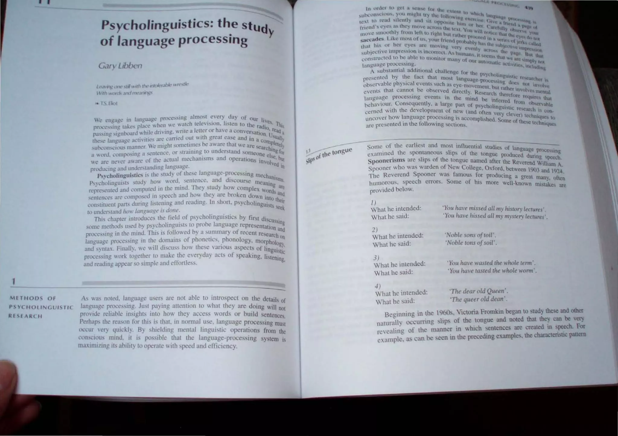 • I
1
 1FT H O O S OF
P <; YC H OLINGU ISTI C
Rf H Rt H
Psycholinguistics: the stud
of language processing }'
G..m Libben
Le::W' "'(,.¥k" ..~ 'th tIJt,.,tu!tYolhlt· IHt'o;tlt·
 th Ulfl~ J/)(lnlt'JrWJJ.:'
,. b. fior
(" ~n~'Ta"'t' in languae(' proce.....slOg almost every day of OUr I'
- - - - . I .' r IVe,
rnx.~c.,...ing take~ pl~lc(, whc;)'n  e  ~lfch te eVISJon. ,IMen to (he radio . Ihi
ra., :-.ing signboard ~~i.1e dri"il~g. ~"nle a Jet~cr or have ~ c()nvc~sation. U~e~ q
(he~(" bngui.lg:t~ aCU"lut:s arc L:amed o~t "Ith great ease and In a corn lJau~
,1Itx:onscillu. manna. We mighl someume, be aware that we are sear~h;lelely
a ''llrd. l'olllpt)sing a sentence. or stratnlng 10 understand someone el ng fOr
W' are neler aware of Ihe actual mechanisms and operations in I'"' but
pn~ucing and underslanding langu~ge. 10 led In
PSlcholinguistics is Ihe study of these language-processing mc~h
P"cholin~ulSb slud) how lIord, sentence. and discollrse me'l an,,"",
'. ~. . ' . . . .nlng
represented aml computed 111 Ihe mind. The} study hOlI complc h . are
. . . norlh
sentences are composed 111 speech and hoI'. the} are broken dOlIn into t~d
consliluenl parts dunng hSIClllng and readlllg. In shon, Psycholingui e"
Sis eel
10 understand /tow langllage is dOlle. .
This chapter introduces Ihe field of psycholinguistics by lirst dis.
. . . .... I eU
s'in.
some melhods w;ed b) psychohngulsts to pro,,,, anguage rcpresCntatio •
processing in Ihe mind. This is followed by a summary of recent rese~ha~d
language processing In the domaJlls of phoneucs, phonology. morpholo In
and syntax, Fmally. we WIll dlSCUSS how these vanous aspects of linguis~:'
processing work together 10 make ~he el'eryday acts of peaking. listenin
lC
and readmg appear so SImple and effortless. g.
As was nOled. language users are not able to introspect on the details f
language processing, Just paying attention to what they are doing will n
O
d I bl
.. . 01
pmn e re ia e nlSlghts mto hOI they access words or build sentence
Perhaps Ihe reason for this is thaI. in nonnal use. language processing mu~t
occur ICC} quidJ). By shielding mental linguistic operati ons from the
l'onSCIOUs mind, it is possible that the language-processing system IS
mUinlllltlg its ability to operate with speed and efticiency.
tn  Irlkt hl ~t.·l a lOth,,' Ot II I, "'"
le, t Xt t 
...UOl·,l1l'CllHI' , uu Il~h 11) the 1 II  1 '1. ,,1,,  n
I
H lI.... H. _ . ~Ug
Ie" to n."ml SI C'mty ,od M OPt} l:: t', 1 (IIV ftfO{;: n
. ' . • _ u t,,~ h11 I' t:., tnc.lt '
fr",,.nL! ... eye... '' th: )' tnll'
. C ,ILtH," tIl- , • v II  1" l r h fJ'liJ.,
t 1 t 1 :~ lUll~  'i '1 (
HUn'CO ....n u ')u .  ) n,lIn ch 0 rgh' Out 1<'Iht." h  I~l",; thai In C )tJJ,(
saccnd.es. Like mthl 0 u.... ynur tn"" ,' hi' ~eel' In n 'je dotl)t
. ... u prll .,hy h tit 1 I.
that h'.... or her eye, an~ mU'inl1 " , "~the un] " ' t;d
• . _ e- I.:f) t"':h /ellft
..uh1ct:tI C lmprc....slOn ,... mcorn:u " h .J .(;h'S,ti. lh .. n U""
J n'" uman, 1 .,age Rut h
~onSlnlctt!d to be able to munitur m"
'ny I • ~t:n.'i. lh", ~.e Ie . at
. " II mu Ut IO,p" IV.
language pn)('cssm g. . om'UK actl'. tle  > 1 .......
. I "d" • IClu<,no
A substantia au ltlOnn cha~n" t·, h . C
e C
Ir I e pS~ 'h 1
P
resented by .thC fact that mo,, inlu'~In. c l) n~UhtK H! .tH.:he
h . eo "~'- prlK:C "lO:J I ' I
observable P ) stcal e v ents :-ouch a:-. eye.n,o',. g (l~~ nh In' I
• ' yC1
llcm , bU fa  ~ . .0 Ie
events that cannot be ohservcd dr~cy. R' ".  'et m",o",c~ tl n"'1
. Cc.n.:h lheref ~
language proceSSIng e'ents in lh~ mind ~_~ . t' Ore rcqUlr! that
. C . K! 10 erred f
beha' 10m'. on~eqllently, a large )un of ph I' .. mm I>h"'''ahte
. . ":-'yc () tng.ullC >.. .
cerned With Ihe development 0 new ('md oft rc"'arch " C1)n-
• en very de, )
uncover how language proce~sing is uccomplished S er technIque., lu
ure presented in Ihe following scclions. . orne of the,c Icchmqu
Some of the earliest and m OM influential "udies )f I
. d h . . . ( anguage pn><:c,
c,mTIlIlC I e spontaneous slips of the tongue prod d d' slOg
. I' f uCe unng S""e h
Spoonensms are S ipS 0 the tongue named after the R d .r- C .
everen Wilham A
Spooner who was warden of New College, Oxford. between t903 amI t9'4'
The Reverend Spooner was famous for producing a great " .
. man). oflen
humorous, speech errors. Some of hiS more well·known . . k
m"ta e~ are
provided below.
1)
W hat he intended:
What he said:
2)
What he intended:
What he said:
3)
What he intended:
What he said:
~)
What he intended:
What he said:
'You have missed all my Ilistor' lecrures'.
'You have hissed all my mysre0· lecrures'.
'Noble sons of roil'.
'Noble rons ofsoil'.
'YOII hal'e wasred Ihe whole reml'.
'You hal'e rasred rhe whole woml·.
'The dear old Queen'.
'The qlleer old dean '.
Beoinning in the 1960s. Victoria Fromkin began to study these and other
natur:!I) oc-curring slips of the tongue and noted that they can be very
, . ,_I' 1" of the manner in which entences are created 111 speech. For
ft:t;"uU eo . . _.
I as can be seen in the precedin" example •the charactensUc pattern
examp e. e
 
