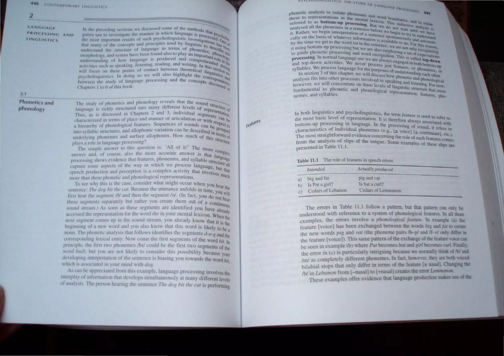 GIIAC,'
I'I/OC. "Nf, ANU
"f',j(Jl j " r,( 
2. 1
Phon...in .lIla
p"onolll~y
fill' " ud} ,,, pholll·I,r., and phonology rc~~?ls thai lht! Mlund;-- '-
'''fl t'Uilt'C " rlt.'hly , tnlt.'lUn:d 1111 ('1 man) dltk-reiH levels of rc ruclurc. II·
<' C , , I 1 . d · preseo I
I'hll' i.h i, d" '1l' U" l' d In Chapler, - :lilt .• If} lVlduul segm' tUt/on
, f . I cOls c· .
dla' ,I('IL'n /l'd 111 1(" Ill'" (It pli.ll.'.c ,lIld l11annc.!r 0 al1lCU ~tlOn Or With P , an he
,I h'I'r;II'r l1 l' 01 phollol<li!,rill Il'allln!" Sequcnces of sounds C:tn beCpeel I~
IIIln ,yll,lh;c 'Huettll!'.', ;ul<l alinpholllc , an alIon can be described in g~ouPtu
'l/,d,',I} III " l,hn,,,'I1I<'.' ,,1111 lI/Iaet' nllnphoncs, How mUch of Ih '. klln'of
" , IS Stru .
pia) .... a 10k ,n '.:HlI!U+.Igl· pnK'l',...!'t'flr-' . ctur~
II", simple- ;l/l" CI I" Ih i., 'I1I!,.,(lOII IS: 'AII of il!' The mOre c
;II1' W
t'1 ;Iud. 0 1 C()U
r'l" ab o Ihc.' more accurate answer is that laOIl1Ple'(
"/(""'.'''''I>,hO  <"ld" I1,',' Ilwl /t'alurc, . phonemcs, and syllable struenguage
<'111"II/(' "lItll' ;."'1<'1'" o f Iltt' a) in which we process languag' b,ureall
, . I . , c, UI th
' 111'1'1'11 ",..,dIlCI IOII and Pl'I'l'l'pIHl11 " " coml' cx acti vity that invol, al
I
. I . Ie, Illu c
1110'" Ihan Ill"'" I'hllll,'IIC,llId phollo ogle;1 rcprcscntallons, COl
III .l',' h~ Ihis is Iht' cas,', l'IlI1sidel whal mighl Occur when you h
"'111<' 11''1': /I" d,.~ !>illh, ,·tll. Ikcaust' Iht' utterancc unfolds in lime ,ear Ine
. you Iill
III."llI'al fhl' ,<,gml'fIi/N ,111<1 tht'll Ihe Sl'gmcnt I;,/. (In fact, you do not h '
Ih,'", "'CII"'II" ."'1'''1,11''1 hul r,llher yoU create thcm out of a co I' ear
- • . • n InUQU
"'"l1d"I<'alll.) 1 ""'11. ,Is Ih,',,' ,,'gmt'nts arc Identlhed you have I 
, a read
""<'<',,cd Ih,' 't'f'I,"CIII;III<111 1<11 th,' "onllh,' In your mcntalleicon. When thY
IIP" "'glllcIII ,.1Illl',' up III Ih,' '''UIIJ stream, you already know that II. e
. . I I I . Is Ihe
I'. gllllllll,!! (II .1 Ilt' 110,,1 aliI OU.I '0 "now thaI thiS word is likely I he ,
IhUIII Ill<' phllll,'11t' ,111,11) 1,,/),11 /(,110", idelllilies the segl11ents d-n_" 'lod h
a
, . ., ,n I e
u'""'I"'ndlllg 1,'1,',11 CIIII) . (/~ <,"me Ihe Itrsl ":gtllents of Ihe Word h' I
1" lilliI'll, lilt' "11 III II pll!1Il,'tll,', Ihll CllUIJ he Iht.' Iir'l tW<I sCg ll1Cllh 'I" h
n
I h
. . . . . 0 Ie
""1, III/I, hUI "II ,u,' 11(11 h~t'll It, rOIl,"kr thiS I,o"ihl lity h'''' 'lll''
• .., ,C YOUr
lk' ,'1"1"11 ' IIIll''1''''IoII1,," "lIlt" ,,'nlClll'l' i, hlasin ' you tow" rds thl' Iltlrd hit
Idll,'1t I', '" 1 I I til "'UI IIlIlId 1Jlh d(/~ ,
 , 11111 'llppll,I,lIcd Inllll Ih,s,' .tnll'i<', 1,lnt!u,lgt' pron "ing 1/1 "Ill's Ih,
lOt lJ'lJ~ t>llIlf lIlt1,IIlOlllh,1I del ,1,,1' Imull,lIll'ousl).1I m,llI l Ii111ncIII Inel
t'/ lIIah Is III r.: 1">(1It It ann' Ih, s nI ll''t' /11< dog "If,Ir(' nil j, 1'l'll"nmng
'illl!>... (JI
 ANt .IM I
• '({H.{"s.
phonetic anulYMs to ic"ohne f'lh(lOcm~.... . '''''. ~
these to representation" 10 the mcnt.. llt.t..WhTll htl"ntla.rlt:';
referred 0 a.... bottom-up prOCe' I!Xh.:on. 'I hi"; ..1 :::a, <lnl 1I r _
'd II h h - "",n!._ But Vol' InUUl,.t't! e ate
analyse n. t e P onemc!o. In a ...ent.... _ C U() fUll W' _ ;,tna':1~
b . , cnce hctor. _ au. unhi I
it. Rather. we egm mterprelation of . C We begin 0  ~I! na"t
cally on the basis of whatever inform
il
sentence 'KlnlancHU 1)'1 l{) u".<kl''l.tald
. <lhon IS' '-I ~ 'j and
by the ume we get to the Word bit in lh. l1Val <he th u.... ~ ~Ut)m.h_
b
e "'Cntcnce . ()( tW'T
it using attorn-up proce~sing but we 'trc .  . We aTC nOt ()nl)i ea"",)",
to guide phonetic processing and wo~d a so emp()':{mg a el of recO&nln~
. 1 r rccognli.()n "T'..' .' ex.pectutl
proceSSing. n normal language use we a . . . l Il  caned t t.}o....
and top-down activities. We never pr:c
e
, ,~ays engaged in both ...~P-d()wn
W l ess JU" featu. ",ttom-up
syllables, e process anguage for the purp. res, or phone '
, 3 f h' h ose, of unde ' mes, (It
In seCllon 0 t IS C apter, we will disc h "landing e""h 'h' .
. fi· h ' UgS Ow phonef 0 .. er
analYSIS ItS IOtO ot er processes involved in 'peak.in . Icand phonologIcal
however. we WIll concentrate On three leveh f r gand I"tening, For no
fundamental to phonetic and phonologic~IOrel~gU"llc"truCture thae~
nemes, and syllables, p eSentallon: feature" ph<>-
In both linguistics and psycholinguistics the te' '
, I " rm J eah4re lS us. d
the most baSIC evel of representation, It is theref al e to refer to
bollom-up processing in language. In the proce~re Wt
yS
assocIated with
characteristics of individual phonemes (e.g '+ vSotng1°, sound. It refe" to
, , "t- tee l± conttnu I
The most stratghtforward eVIdence concerning the role f h f ant,. etc,'
from the analysis of sEps of the tongue. Some eJ<.am~:uc f ~atures comes
presented in Table l.. s 0 ese sltps are
Table 11.1 The role of features in speech errors
Intellded
a) big and fat
b) Is Pat a girl?
c) Cedars of Lebanon
Actually produced
pig and vat
15 bat a curl"
Cedars of Lemmanon
The errors in T able 11.1 follow a pattern. but that pattern can onl) be
understOOd with reference to a s)tem of phonological features. In all three
e" am pe' - the errors invohe a phonological feature. 1n example (a) the
feature [voice] ha>. t>een exchanged between the words big and fal to create
the nell loro, pig and '(II (the phoneme pair Ib-pl and If-·I only differ in
the fe3llre [yoieel'- Thi:ame pattern of the exchange of the feature OlCe can
he sel'n in t: amrk ,b ) where Pal become, bar and girl become, curl. Fina~
the eIT,)f in Ie) l~ rart.it:ularl~ intriguing becau..e we normally think of fbi and
1
m! as .:,'mrktd) lilf'ferent phoneme's, In facL however, the) are both VOl ed
I il.ll't;11 , tl'I" that l nl~ differ 1lI tenus of the feature [± na,alj, ChanglOg be
/1 / 1'1 t It fn'11Il-na I) to l +na all create the error Lemmonon
l'11t' , • .llllpk offer e'idl'n.:e that language productton m 'e u of
 