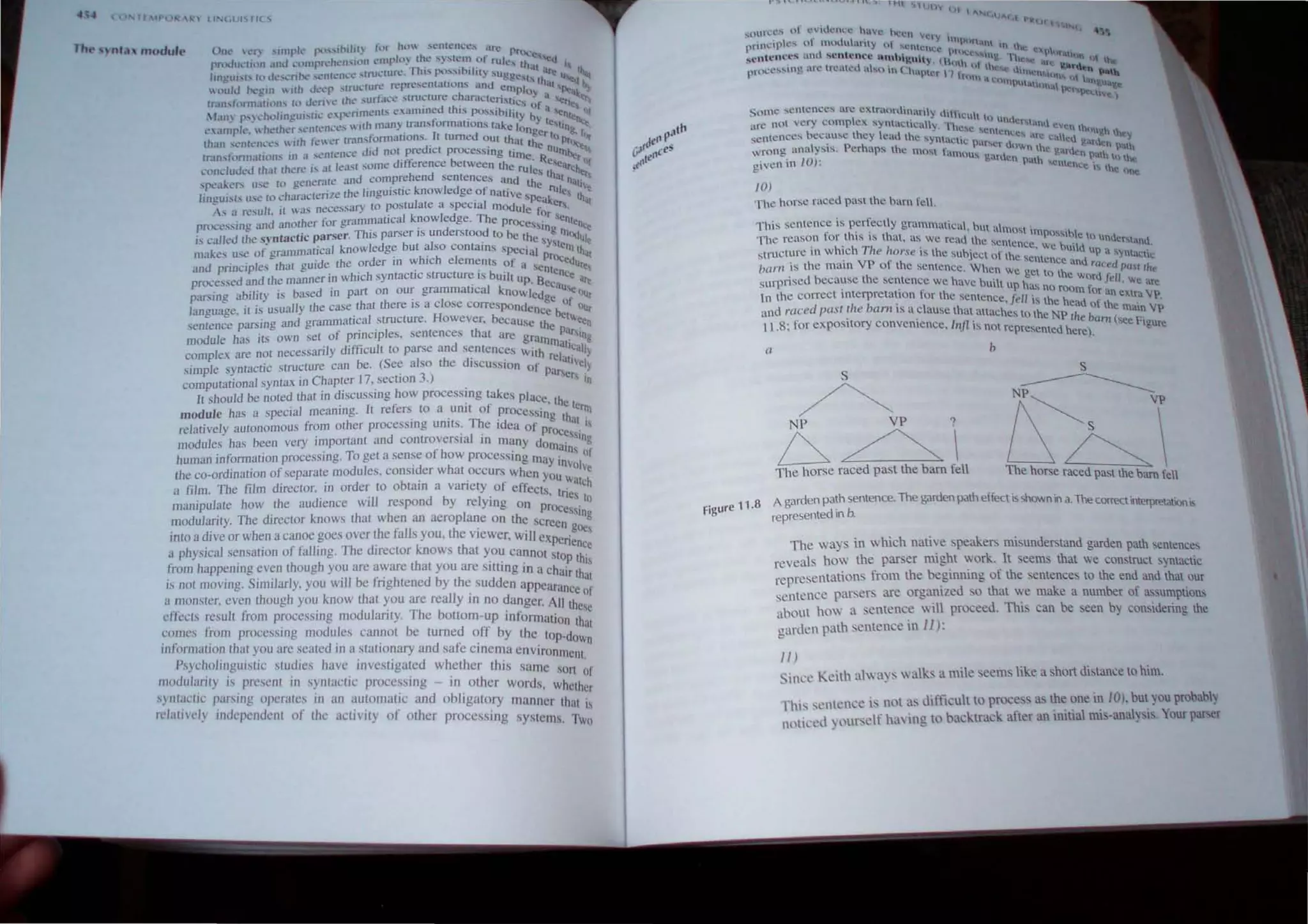 1', tINeiUI"Ilfl'''I
Tht· 'Hll.1. ,nodu't' One C.~f) '"llpk' f"l,."inlht~ :t1r ho ~enr~n,cc!" ~n: Pn>cl"~ ,
rn)(JU':UllJl ,II1t.l ..'lllllpf'('hcn"'lllll to: mplll) lh.t: ....) 'lCOl of rulc th '0<1
fh '0 . . at· I
lincui,h hllk'l.."n~ "'Cllh.'n..°c ,tru..-WR'. .1'" po:">..., lilly ....ugn... i.lre Il l~
- .. t t·· ,,"'1 th "'<I ...
 (mid hc,.·glll  tlh lk'c..'P stnl..-Wr: represcn a ll~n.~ ancJ Cl11pJo ,i.tt 'PI!. .')
rran.... t"txm.Hilll1., ttl dl'fIt.' the ",urtac.·e :.tru~ture c~afi.1cteri"lic: y. a ~rt<l~
1~1I1' p.,~hl)lincUl...tiL C)Xrimt:'l1h examlOed thJS possibility ~f a enlt,: l}f
c.''If~rlc . ht'(hl'~ 'l'nh=n..'es with man) transformations lake Ion Y lelin nl:t
(h'w ,cn;cncc... with kWl."r [rnnSfomlations. It turned out that .~er to Pr'g, flit'
. . d·d d' t ' _. ,'-'Ie n 'lee...
tr.uhfonnation.-.; in a _
...C'n{Cn~e t not pre IC proce.s~tng tun ullll.. ,""
. • d·ft·· b e. Re ""r Of
conduded (hal ther~ I... at least ...ome I. erence etween the ruJe~ l s.Ci.lrcbc
....nr--ukers u:-;e [(l generJtc anti compn.:hend semeoce~ and ~L.. hal not 'l'
r- . h I' .. kid f' . "'e I"IJI lj"
linguists use to charoctenzet elflgUlst~c nowe, ge.o natIve sPeak e thai
As H re:-;ufc. ir was necessary to ~ostufate a specIal IllOduie fOr er,
r~~'essin.> and another for grammaucal knowledge. The prOce . 'enten
.~ . <0 . ' d 'Stng ·,e,
is called Ihe syntactic parser. ThIs parser IS un erstood to be th,. m'l(jul
I d b t a l ' · C 'Yst e
makes use of grammalical knowe ge u so contams special ,ern tho
and principles Ihal auide the order in which elements of a prOcedUr"t
o . ' . . . SCnte t
P
rocessed and the manner," whIch syntactic structure tS bUIlt up B nCe at
. . . cCau I!
parsing abilily is based m part on our grammatIcal know ledge 'e OUr
language. il is usually the case.that there IS a close correspondence ~)f oUr
senlence parsing and grammaucal structure. However. because the t"cen
module has its own sel of princIples. sentences [hat are gra pallng
complex are not necessarily difficult [0 parse and sentences wiLhmmaltCilih
simple syntaclic structure can be. (See also the discussion of relatllel}
computational syntax in Chapter 17, section 3.) parsel in
It should be noted that in discussing how processing takes plac h
. 1 C • f c, I ct
module has a special meaning. t re,ers to a untl 0 processi errn
h
. . T ng Ihal
relatively autonomous from ot er processing Units. he idea of "
. d . I . prOcess'
modules has been very Important an cOlltroverSI3 In many do . Ing
. . ...,. fh . maIn, of
human mformallon processmg. 10 get a sense 0 ow processing rna . .
. . d I 'd h YInvolv
the co-ordmatlOn of separate 010 u es, cons! er w at OCcurs when y e
a film. The film director. in order to obtain a variety of effectsOU walch
manipulate how the audience will respond by relying on p~~nes to
modularity. The director knows that when an aeroplane on the scree~SStng
mto a dIve or when a canoe goes over the falb you. the vIewer. will exp .gOe
a physical sensation of falling. The director knows that you cannot st~nence
from happenjng even though you are aware that you are sitting in a ch P thIS
is not moving. Similarly. you will be frightened by the SUdden appear:~~that
a monster, even though you know that you are really in no danger. Ail : of
effects result from processing modularity. The bottom-up inforrnatio t ~se
comes from processing modules cannot be fumed off by the to _nd t at
• C • I I" . P Own
1I1100natlOn t wt you are scatc( 111 a stattonary and safe clllema environ '
P h I
· ,. d' h . . mCnt
d
SYJc .0 mgulslIc stu. les ave. IIlvesttgated whether this same son ~f
1
./lO U anty IS present III syntactIc processing - in other word', h h
. . . ", w ct cr
s)IHaet/(; parsmg operates 111 an automatic and obligatory manner th' .
relatively independent of the activity of other processing systems. ~~
some sentenc~... arc ..extr..()rdi~ar1)' C..hti.:uh l{)
arc not very comph.:x. syoaelcay -rl undcr....anu.
, b . h ' . 'c....c ....cmt ., ~"tn ~hlU "
scntcnct:S ecausc t ey lcad the synt. , . , OCC, "lre ca .t g lh 'J
. I . P h ~I.;tc par....~r U tu ~a'h·l'.n
wrong ana YS1S. cr aps the most fa ' own the gardc path
given in 10): mous ga.ruen path ,entcncnc~;,h to the
1.... the nne.
10)
The horse raced past the barn fetl.
This sentence is perfectly grammatical h . I
f I
·· . U , most 1m 'b
The rcason or t 115 tf, lhat, as we read th'" ., ' P()~t e to under l: d
. h' h T i l ' e sentence we hu'ld 'an.
structurc 111 w IC ,. lOrs. IS thc subject of the se~ ' t up a ')ntactic
bam is the maIO VP of the sentence Wh'lI . ence and raced pall "
. b h . c we get to the d· Ie
surpnsed ecause [ e sentence we have built h. WOr /ell. we "'e
. . up as no rOQm f
In the correct II1terpretauon for the sentence r 11 . or an eAt... VI'
d 1 b
. 'J' Istheheadof''- . .
and race past t Ie am IS a clause that attaches t h N· Ule maIO VI'
. . 0 t e P lite ba ( .
I I 8: for exposttory convelllence Illjl is not rep rn SCe F'gure
. , . resented here).
II b
s
~
NP VP?
6~
The horse raced past the bam fell
s
------------
NP~ VI'
!i~
The horse raced past the barn fell
Figure 11.8 A garden path sentence. The garden path effect is shown in a. The correct interpretationis
represented In b.
The ways in which native speakers mi understand garden path sentences
reveals how the parser might work. it eems that we construct syntactic
representations from the beginning of the sentence to the end and that our
sentence parsers are organized ' 0 that we make a number of assumptions
about how a sentence will proceed. This can be seen by considering the
garden path sentence in 11):
JI)
Since Keith always walks a mile seems like a short distance to him.
fhi, sentence is not as difficult to process as the one in 10). but you probably
noticed yourself ha ing to backtrack after an initial mis-analyis. Your pal'cr
 