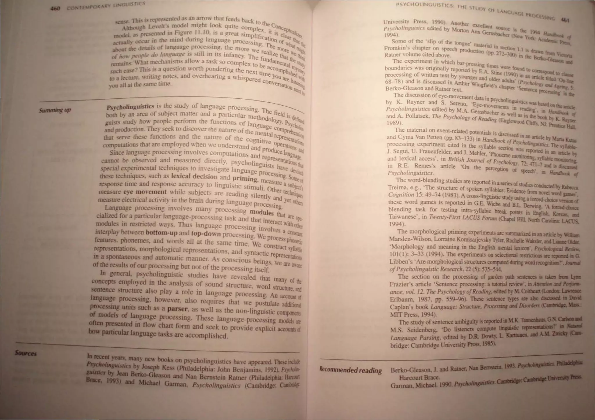 Sw -OW.
TI '
n • TIll I' rerre,enled 3.> an arm... [hal feeds back 10 the
I1bo 'h Lc,e!r", modd nughr I()()k qutle comple _COI)C~
_---' L u'!'pre cOled in Figure 11.10_ i a great Simplifi!' 1.1 i; cle- >•
Ulvue 3.> - ! a lcaho <If _
_IJ ex ur in Ihe mmd dunng an."uage prOCessing "rt. n of I>.h.
:-co...  L - ,,- _ 'He ''''!_
I'b deratl, of JJ.flgunge proce smg. we more We . lllore
'.
bout e . -11' - . realiZe I>.e,
01 ho" people do lon~uage I" .~ ID Its infancy. The fun that the ~
~ . '11 [mecharurns 3.110 a task so complex to be datnentaJ .
r,matn . - . rth d - acco ~.
-h •.., Thi I' a quesuon  o. pon enng the next 'i_ Illplish.:.-.
u, e~ . d rh - "''Ie Yo ~_
J 'ru~ "rilino nOll" -. an ave eanng a whispered U <Ire 1_ _.'
CD:J e,; ". e_ conl'e _ •
, au all I the same ume. !Salton Ile -•
. ~~
Pncbolingujstics i the study of language prOCessing_ Th
boili b an area of subject maner and a partiCUlar methOd e field is,
IJU;<IS • cud' bow people perform the functions of lano"o Ology_ PsvcJ.. •
" ~. . ,,-ge CO • ..:
and production_They seek w dIscover the nature of the mental lltJlreheni
thaI serve the-e functions and the narure of the CognitiVe ~epr~
computation that are employed when we understand and p Od perati~ .
- - I r UCel-
Since language processmg mvo vescomputations and represe ""l~Et
cannot be observed and measured dlIectly. Psycholingu- DtatJOlls .
- hill ' . ISis have d_
special expenmentaI tee ques to mvestigate language proc _ utI
these techniques. such as lexical decision and Priming. me eSSl!!g. Son.:of
. d lin . - asure a .
response time an response ~ccura~y to gU! tIc stimUli. Other ~
measure eye ~ovem~~t ~'hile sub~ect" ~e reading silently and ~hni
measure electncal actIvI!y m the bram dunng Janguage proces' . el oth.:-
- . I Sing
Language processmg mvo ves man} processing modules ~t
ciahzed for a partIcular language-proceSSIng task and that intera are 'f(.
od I · . d Th 1 Ct V.lth",~
m u es m restncte ways. us anguage processing im-olve ___
interplay between bottom-up and top-down processing. We prOCe : c:::
features. phonemes. and words all at the same time. We Construe P :
. h j . I ' t s,llabe
representatIons, morp oogica representations. and yntactic rcpr " _.
. d ' CSenla!Jor,;
In a spontaneous an automatIc manner. As conscious being "-e
- . ~ are a;;p
ofthe results of our procesSIng but not of the processing itself. '
10 general. psycholinguislic studies have revealed that many f->
concepts employed in the analysis of sound structure, word struc~. .:
sentence structure also play a role in language processing. An acCOUnt ;
language proces ing, however. also requires that we postulate additioo'
processing units such as a parser. as well as the non-linguistic compone ~
fIi models of language processing. These language-processing model> art
oftaa ~ in flow chart fonn and seek to provide explicit accounts (j
. .padicuJar language tasks are accomplished_
:;lI__,..., IIIMy new books on psycholinguistics hal'e appeared. These iDclllde
....u by JOICpIJ Kess (Philadelphia: John Benjamin, 1992). Psycllo/Jl-
IIc.IIro-GIeuoo and Nan Bernstein Ratner (Philadelphia: u.m-t
....., Garman. Psycholinguistics (Cambridge: CaaDiIF
Ilecommended reading
PSYCHOUNGUIS1ICS, lHf STuD
Y (Jf lA
...,
Umversity Pre,s, 1990>_ All<>Iher e«ell
Ps)choJillguisics ediled b) Monon Ann c:; '<lIlru: " Iht 19';4 H
1m)- rmbacber New YOI.
Some of the 'slip of the longue' RlaleriallO _
Fromkin', chapler on speech production ( . ,,~non 1 I r
Ramer 'olume clled above. Pl -1- 3OCJ) to 1hc ~
The experiment in which bar-presSlnn I -.I
dari - . all " iOle, "'ere fOUnd 10
boun es was ongm y reported by E AS. ~~
- f - - . nne (99(» In
processmg 0 wntlen teXt by younger and older adull' an anJde Iilltd 0.._
6&-78) and IS discussed in Anhur WIngfield's ell:; .1 PnchokJgy and A "" <
Berko-Gleason and Ramer tex!. pter ~tellC<: proc 1ll1be
The discussion of eye-movement data tn Rev h 1_ .
K R d S S y_:e olOgubtic,.asbased
by . ayner an . ereno. ·Eye-movemen. _ . oolht~
PsYcho/inguislics edited by M_A. Gemsbacl.- 1>. lIn
I readmg, In Handbooi:
. I k "lOr as we as tn Iht boot
and A. Pol atse , The PSYchology of Reading (En lew . . II ~
1989). g 00d Cliffs. . J Prem.ce Han.
The material on event-related POtentials is ~sed
and Cyma Van Petten (pp. 83-133) in Handbook of P~';."a;:"anJde b, Marta Ku.a.
processmg expenmem Cited in the svlable section' ~ltrrlU:J. Tbt .~.
S . U F < Ide . Yo as repClned In an arucIt
J- eglll. - rauenJe r, and 1. Mehler 'Phoneme moni . _
dl- . ill . . B - - h ' lDnng, vUable 1Mrntnn_
an elUC acces,s. ill. nus. Journal of Psycholog}. -2: .q:-and ~~
ill R.E_ Remes S amcle On the perception of speeeh' . If
Psyc1lOlinguistics. ,m andbooi: of
The word-~Iending studies are reponed in aseries ofsrudies conductedtr. RdJea:a
TrelIDa, e-g.. The StruCture of spoken syllables: El'idence from llO'el word
Cognition 15: 49-74 (] 983). A eros -Iinguistie SIlIdy using afOO:ed<hoice ,=of
these word games is reponed in G.E. Wiebe and RL Derv.ing. '; f~
blending rask for testing intra-syUabic break points in English. Korea. _
Taiwanese' . in Twenty-First LACUS Forwn IChapeI HilL _.O!tb Caroiina: LACeS.
1994).
The morphological priming eXperiments are summarized lD an article II) WiIIia
Marsleu-Wilson. Lorraine Komisar.iev~ Tyler. Rachelle Watser, and u..<lIdIs.
'Morphology and meaning in the Englisb mentallexicoo·. Psyc~ ......
101(l): 3-33 1199-l). The experiments 00 selectional remictKe Ire rqJOI1I:d • G.
Libben' .Are morphological structures computed during wml recogniboa J--.l
ofPsycholinguisric Research, ~~ (51: 535-W_ .
The section on the processing of gardeo pad! semeoces 15 tIb:a r- .....
Frazier's anicle 'Sentence processing: a tntorial re1ew', iD~"'1'eJjint­
ance, 1'0/. n. The PSJclwlogy ofReading. edited by M. ~~=
Erlbaum. 1987, pp. 559-96). These seuteoce type5;:,." CPU,
Caplan's book Language: StruclUre, ProceSSl1llIllfll
:llT Press, 199-l)_ . M.)t.'nII":....WIL'!l1l!!!
The study of sentence ambiguity is ~ID •
~I.s. Seide~berg, 'Do listeners COIIIpUIe ~ ..
Language Parsing, edited by D.R. Dowty•
bridge: Cambridge lini'ersity Press, 19115).
Berko-Gleason, 1. and RaIDer. Na.......1.~.
Harcourt Brace.
Garman. Michael. 1990 hJ"'_"~!,!!
 