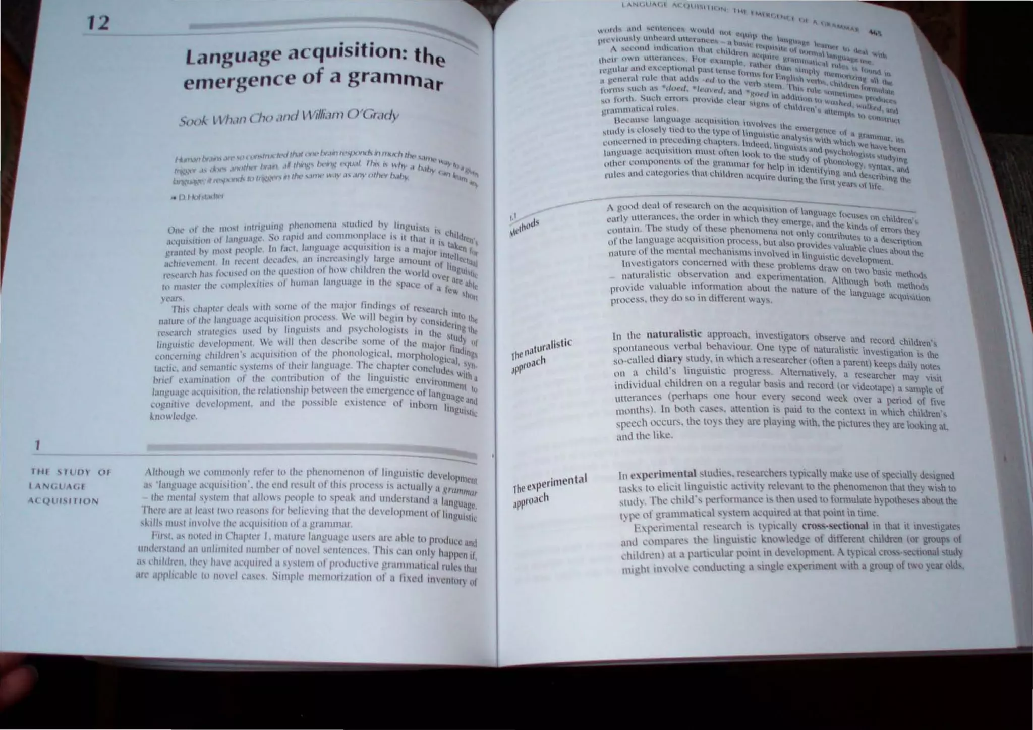 12
J JII 'J (PI UJ
N(. l ,t (d
( (1 (11 " liO N
language acquisition: the
emergence of a grammar
---.:,;;
,/ihllllgh It' nl/I/l1I11/l1~ rd"1 1" Ih,' I'IWlllllllCOllll III Iinglll'III' lI"vdop .
. . . / I I t' I ' . IlIenl
.IS ·1;III).!U;lgl' an/UI'UllIli • I I" l'll, 1"" t II I Ii' prOl-'l'" IS tIl: llIlI"~ 'I ../",
J ' ,"I (Il"trm
, 11ll' IIIt'(llal '.1"11'111 Ih.lt alhll' PI·llpl,· .111 'I'l·ai.. lIml IIl1lll'rslalid 1I Inllgu;1 'c
I h'll' ,/ll' ,II kasl hlli,'a'llll' IIII' hl'lll' l'Il1l,; Ih;1I IiiI.' Ill'Vl'lIIPlIll'/l1 nllinl'lI g •
. ' . , ~ Nk
,i..ills IIIUsl 1/1(>1' Ihl' anllll'Ullll1111 ,I grallllllilr.
Fil" ..1 mlll'd ill Ch;II'll'r I. 1II,ltlil" lallgll<lgl' lIl'i, di" <lhlt' 1111'1'111"", .1
, ' . ,,~ lUlu
1I111kl 1.111.1 ,III UIIIIIIIII,·" fIllIlIl>,'1 lit 1Ill'l'I 'ClIll·lIl'l·'. Th" 1'1I11 oilly hal''''''IIII,
I' dllld"'/I, lh,' h.iI'· ;"·lIlil/l·d.l 'Y'I"III11ll'l'Ildlll'tnl' g l.lIlUllalll'al,uk, Ih
I I I I .. I . ' . ,II
,Ill' .11'1' 11"11,' III 11l1' 1',1l" SUtl/, l' 1II1·ntUI1 ZalllUI III a Ii "d i ill"lIhli) ",
lurallstlC
rhe",1
Proach
~p
gn(.)(t lkat of research nn lh~ u~qu"u.H' of tan tU1'" - _
l'ady uth:rancc~. the oruer 1Il whIch the! cmc l ' ~ ~ gc oem,c", on chh.lrcn',
. 'h ., . I . , rgc. ,lI1d Ihc '1111.1 I
f.;(lllUlll , , ! ...Wuy 0 l ,c~c phcnull'CIH not "nl ' ... II errur, they
. ' Y Clnlnbucs  ' II
l,f tll1..~ language acqu,...llOn pr()cc!~ but ' 0 nrl' '.1 n a C<Crlllln
. . . . , "VluCSvaluable 'l . "-_
nuture nlthc mental mcchams.m... mVl.,1vcll ml',n ' . .1 I.: Uc 'hllut the
, gU..,llc ucvcun ,
llvcslgallIs concerned wnh Ihes" prohkms d ' . ,.mem.
I,· h ' . ra" on IWO b,,'Ic "-
nutura Isu e 0 "'.crVUlHln and Cx.pcnmClll'1111 AI h lnc.uod"
. • "I ough bOlh "-
provide valuahle I~t ormatlon "houl Ihc nalurc o[ Ihe Ian U'I . , .melHlllh
prOl:e~s. Ihey do so 111 dll'lcrcnt ways. g ,ge ae'l"'''''''''
III the nutllrulistic approach. II1vesligalOfs ohserv" anA r" ' d ''-1 .
. . u ,ellr C.,I dren s
sponlaneous verhal behavIOUr. One l}pC o[ naturalistic inve'I' , .
. . . . . . , Igallon " the
go-called d13ry stud) . 111 which a researcher (o[len a parent) keens ·" '1
. '. I' . . . . . ,. ual V nOles
lin tI. chIld '. II1glllstu; progre" ..Ahernall'iely. a researcher may Vi<ll
inllivldual children on a regular ba>.1S and record (or videotape ) a sample of
Ulll'ral1CCS (perhaps one hour every second week O'er a p.:rillli of rIVe
months). In b )th cascs. allenlion " paid 10 Ihe contex.1 in "hlCh Chl<.iren·s
speech occun;. the l1) s lhc) are pIa) ing  lth. the pictures they are kXlkin~ at.
and Ihe likc.
In c'l.pcrimcntu slmlies. fl' scarchcrs t) pical) make usc of speciall) <.iesigncd
la~k, III e1i<.:ll ingl1isti.... a,ti il~ rdcanl to the pheOllmemm thatthe~ wi,h III
~tl1lh The ....hiIJ·, ~lt)nnan,e b then used to [,'nl1ulatc h~ pothese, abllutthe
t) 1',:1'1' gr;1111;li....; ~) skn~ a....quireJ althat poml.tn time. .
F1''''1'1111...111. 1"C' ....lr ·h " t) pl,aly noss-' ccllonal III thaI 1 tnvesl~atc'
al,1 '·llmp.I1"C' thl' linguIs1ic k'll" k<.lge of dltlcren.t chilure (or gf)UP' 1)1
dII.lll'lI) al ; 1'.1111....uIJr ,1)1111 in Jcdopmcl1l. , t) pICa CI'I."'-'C 'lllnal ,tu,1
mi 'hi im ,1" " ....,'l1llu,·ting .1'lI1g t.: c ~nlcll  1h a I!fl1Up of t"o, ar ollis.
 